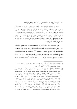 ‫٣- ﻤﻘﺎﻭﻤﺔ ﺭﺠﺎل ﺍﻟﺴﻠﻁﺔ ﺍﻟﺤﻜﻭﻤﻴﺔ ﺒﺎﺴﺘﺨﺩﺍﻡ ﺍﻟﻘﻭﺓ ﻭﺍﻟﻌﻨﻑ‬
‫ﻻﺸﻙ ﺃﻥ ﺍﺴﺘﺨﺩﺍﻡ ﺍﻟﻘﻭﺓ ﺃﻭ ﺍﻟﻌﻨﻑ ﻟﻠﺘﻌﺒﻴﺭ ﻋﻥ ﺭﻓﺽ ﺒـﺩﻭ ﺴـﻴﻨﺎﺀ ﻟﻠﺴـﻠﻁﺔ‬
‫ﺍﻟﺤﻜﻭﻤﻴﺔ ﻜﺎﻥ ﻴﻤﺜل ﺃﻗﺼﻲ ﺸﻜﻼ ﻤﻥ ﺃﺸﻜﺎل ﺍﻟﺭﻓﺽ ﻟﻬﺎ. ﻭﻜﺎﻥ ﺍﻨﺘﻬﺎﺝ ﻫﺫﺍ ﺍﻷﺴﻠﻭﺏ‬
                                           ‫ﹰ‬
‫ﻟﻠﺘﻌﺒﻴﺭ ﻋﻥ ﺭﻓﺽ ﺍﻟﺴﻠﻁﺔ ﻴﺘﻡ ﻓﻲ ﺍﻟﻐﺎﻟﺏ ﻋﻨﺩﻤﺎ ﻴﺤﺱ ﻫﺅﻻﺀ ﺍﻟﺒﺩﻭ ﺒﻀﻌﻑ ﺍﻟﻘﺒﻀـﺔ‬
‫ﺍﻟﺤﻜﻭﻤﻴﺔ ﻋﻠﻴﻬﻡ، ﺃﻭ ﺤﻴﻨﻤﺎ ﻴﺘﻡ ﺘﻀﻴﻴﻕ ﺍﻟﺨﻨﺎﻕ ﻋﻠﻴﻬﻡ ﻋﻥ ﻁﺭﻴﻕ ﺍﻟﺘﻌﺴﻑ ﻓﻲ ﻓـﺭﺽ‬
‫ﺍﻟﻘﻭﺍﻨﻴﻥ ﻭﺍﻟﻠﻭﺍﺌﺢ ﺍﻟﺤﻜﻭﻤﻴﺔ ﻟﻸﺠﻬﺯﺓ ﺍﻹﺩﺍﺭﻴﺔ ﺍﻟﻤﻭﺠﻭﺩﺓ ﻓﻲ ﺴﻴﻨﺎﺀ؛ ﻜﻨﻘـﺎﻁ ﺍﻟﺤﺠـﺭ‬
                                                       ‫ﺍﻟﺼﺤﻲ ﺃﻭ ﺍﻟﻨﻘﺎﻁ ﺍﻟﺠﻤﺭﻜﻴﺔ .‬

‫ﻓﻔﻲ ﺒﺩﺍﻴﺔ ﻴﻨﺎﻴﺭ ﻋﺎﻡ ١٦٨١ ﺤﺎﻭﻟﺕ ﺍﻟﺤﻜﻭﻤﺔ ﺍﻟﻤﺼﺭﻴﺔ ﺇﻟﻐﺎﺀ ﺠﻤﻴﻊ ﺍﻷﺸـﻜﺎل‬
‫ﺍﻹﺩﺍﺭﻴﺔ ﻓﻲ ﺸﺒﻪ ﺠﺯﻴﺭﺓ ﺴﻴﻨﺎﺀ؛ ﻓﺄﺼﺩﺭﺕ ﺃﻭﺍﻤﺭﻫﺎ ﻓﻲ ﻨﻬﺎﻴﺔ ﺍﻟﻌـﺎﻡ ﻨﻔﺴـﻪ ﺒﺈﻟﻐـﺎﺀ‬
‫ﻤﺤﺎﻓﻅﺔ ﺍﻟﻌﺭﻴﺵ ﻭﺘﺴﺭﻴﺢ ﺍﻟﻌﺴﺎﻜﺭ ﻭﺍﻟﻤﻭﻅﻔﻴﻥ )١(، ﻜﻤﺎ ﺼﺩﺭ ﺃﻤﺭ ﻤﺸـﺎﺒﻪ ﺒﺎﻟﻨﺴـﺒﺔ‬
‫ﻟﻠﻘﻼﻉ ﺍﻟﺤﺠﺎﺯﻴﺔ، ﻭﻜﺎﻥ ﻫﺫﺍ ﺍﻟﻘﺭﺍﺭ ﻤﺭﺘﺒﻁ ﺒﻤﺤﺎﻭﻟﺔ ﺍﻟﺤﻜﻭﻤﺔ ﺍﻟﻤﺼـــﺭﻴﺔ ﺇﺭﺴـﺎل‬
‫ﺍﻟﻤﺤﻤل ﻭﺍﻟﺤﺠﺎﺝ ﺍﻟﻤﺼﺭﻴﻴﻥ ﻋﻥ ﻁــﺭﻴﻕ ﺍﻟﺒﺤﺭ ﺍﻷﺤﻤﺭ )٢(، ﻭﺇﻟﻐﺎﺀ ﺍﻟﻁﺭﻴﻕ ﺍﻟﺒﺭﻯ‬


‫)١( ﻭﺍﺭﺩ ﺘﺤﺭﻴﺭﺍﺕ ﻤﺤﺎﻓﻅﺔ ﺍﻟﻌﺭﺒﺵ، ﺴﺠل ٧٣، ﺹ ٠٣١ ﺼﺎﺩﺭ ﻟﻠﻤﻌﻴﺔ ﺍﻟﺴـﻨﻴﺔ، ﻭﺜﻴﻘـﺔ ١١‬
                                    ‫ﺒﺘﺎﺭﻴﺦ ﻏﺭﺓ ﺭﺠﺏ ٨٧٢١ﻫـ / ٢ ﻴﻨﺎﻴﺭ ٢٦٨١ﻡ .‬
‫)٢( ﻫﻨﺎﻙ ﺍﺨﺘﻼﻑ ﺒﺎﻟﻭﺜﺎﺌﻕ ﺤﻭل ﺘﺎﺭﻴﺦ ﺇﻟﻐﺎﺀ ﻜل ﻤﻥ ﻤﺤﺎﻓﻅﺔ ﺍﻟﻌﺭﻴﺵ ﻭﺍﻟﻘﻼﻉ ﺍﻟﺤﺠﺎﺯﻴﺔ؛ ﻓﺘـﺎﺭﻴﺦ‬
                                          ‫ًّ‬
‫ﺇﻟﻐﺎﺀ ﻤﺤﺎﻓﻅﺔ ﺍﺍﻟﻌﺭﻴﺵ ﻜﻤﺎ ﺘﻌﻁﻴﻪ ﻭﺜﺎﺌﻕ ﺴﺠﻼﺕ ﻤﺤﺎﻓﻅﺔ ﺍﻟﻌﺭﻴﺵ ﻫﻭ ﻏﺭﺓ ﺸـﻬﺭ ﺭﺠـﺏ‬
‫٨٧٢١ﻫـ / ١ ﻴﻨﺎﻴﺭ ٢٦٨١ﻡ ﻜﻤﺎ ﺘﻌﻁﻴﻪ ﻭﺜﺎﺌﻕ ﺩﺍﺭ ﺍﻟﻤﺤﻔﻭﻅﺎﺕ ) ﻤﻠﻔﺎﺕ ﺍﻟﻤﻭﻅﻔﻴﻥ (، ﺒﻴﻨﻤﺎ‬
‫ﺘﺎﺭﻴﺦ ﺇﻟﻐﺎﺀ ﺍﻟﻘﻼﻉ ﺍﻟﺤﺠﺎﺯﻴﺔ ﻫﻭ ٩١ ﺫﻭ ﺍﻟﺤﺠﺔ ٧٧٢١ﻫـ / ٧٢ ﻴﻭﻨﻴﺔ ١٦٨١ﻡ؛ ﺃﻱ ﻗﺒﻴـل‬
‫ﻗﺭﺍﺭ ﺇﻟﻐﺎﺀ ﻤﺤﺎﻓﻅﺔ ﺍﻟﻌﺭﻴﺵ ﺒﺴﺘﺔ ﺸﻬﻭﺭ ﺘﻘﺭﻴﺒﺎ . ﺒﻴﻨﻤﺎ ﻜﺎﻥ ﺘﺎﺭﻴﺦ ﻋﻭﺩﺓ ﺍﻟﻌﻤـل ﺒﻤﺤﺎﻓﻅـﺔ‬
                                       ‫ﹰ‬
‫ﺍﻟﻌﺭﻴﺵ ﻫﻭ ﺒﺩﺍﻴﺔ ﺍﻟﺴﻨﺔ ﺍﻟﻤﺎﻟﻴﺔ ﺍﻟﺘﻲ ﺘﺒﺘﺩﺉ ﺒﺸـﻬﺭ ﺘـﻭﺕ ﺍﻟﻘﺒﻁـﻲ ٢٦٥١ / ٦ ﺴـﺒﺘﻤﺒﺭ‬
‫=٢٦٨١ﻡ، ﻭﺘﺎﺭﻴﺦ ﻋﻭﺩﺓ ﺍﻟﻌﻤل ﺒﺎﻟﻘﻼﻉ ﺍﻟﺤﺠﺎﺯﻴﺔ ﻫﻭ ٩ ﺸـﻌﺒﺎﻥ ٩٧٢١ﻫــ / ٨٢ ﻴﻨـﺎﻴﺭ‬
‫٣٦٨١ﻡ؛ ﺃﻱ ﺒﻔﺎﺭﻕ ﺤﻭﺍﻟﻲ ﺃﺭﺒﻌﺔ ﺸﻬﻭﺭ ﺇﻻ ﻗﻠﻴﻼ . ﻭﻻ ﻨﺩﺭﻱ ﺃﻜﺎﻨـﺕ ﻋﻤﻠﻴـﺔ ﺇﻟﻐـﺎﺀ ﻫـﺫﻩ‬
                                    ‫ﹰ‬
‫ﺍﻷﺸﻜﺎل ﺍﻹﺩﺍﺭﻴﺔ ﺸﻤل ﺠﻤﻴﻊ ﺍﻟﻤﺩﻴﺭﻴﺎﺕ ﻭﺍﻟﻤﺤﺎﻓﻅﺎﺕ ﺃﻡ ﻻ ؟ . ﺭﺍﺠـﻊ، ﺼـﺎﺩﺭ ﺘﺤﺭﻴـﺭﺍﺕ‬

                                       ‫٦٢٣‬
 