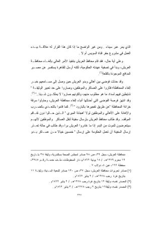 ‫ﺍﻟﺫﻱ ﻴﻤﺭ ﻋﺒﺭ ﺴﻴﻨﺎﺀ . ﻭﻤﻥ ﻏﻴﺭ ﺍﻟﻭﺍﻀﺢ ﻤﺎ ﺇﺫﺍ ﻜﺎﻥ ﻫﺫﺍ ﺍﻟﻘﺭﺍﺭ ﻟﻪ ﻋﻼﻗـﺔ ﺒﺒـﺩﺀ‬
                                    ‫ﺍﻟﻌﻤل ﻓﻲ ﻤﺸﺭﻭﻉ ﺤﻔﺭ ﻗﻨﺎﺓ ﺍﻟﺴﻭﻴﺱ ﺃﻡ ﻻ .‬

‫ﻭﻋﻠﻲ ﺃﻴﺔ ﺤﺎل، ﻓﻘﺩ ﻗﺎﻡ ﻤﺤﺎﻓﻅ ﺍﻟﻌﺭﻴﺵ ﺒﺘﻨﻔﻴﺫ ﺍﻷﻤﺭ ﺍﻟﻌﺎﻟﻲ ﺒﺈﻟﻐـﺎﺀ ﻤﺤﺎﻓﻅـﺔ‬
‫ﺍﻟﻌﺭﻴﺵ، ﻭﺒﺩﺃ ﻓﻲ ﺘﺼﻔﻴﺔ ﻋﻬﺩﺘﻪ ﺍﻟﺤﻜﻭﻤﻴﺔ، ﻟﻜﻨﻪ ﺃﺭﺴل ﻟﻠﻘﺎﻫﺭﺓ ﻴﺴﺘﻔﺴﺭ ﻋﻥ ﻤﺼـﻴﺭ‬
                                                    ‫ﺍﻟﻤﺩﺍﻓﻊ ﺍﻟﻤﻭﺠﻭﺩﺓ ﺒﺎﻟﻘﻠﻌﺔ)١(.‬

‫ﻭﻗﺩ ﺤﺩﺜﺕ ﻓﻭﻀﻲ ﺒﻴﻥ ﺃﻫﺎﻟﻲ ﻭﺒﺩﻭ ﺍﻟﻌﺭﻴﺵ ﺤﻴﻥ ﻭﺼل ﺇﻟﻰ ﻤﺴـﺎﻤﻌﻬﻡ ﺨﺒـﺭ‬
‫ﺇﻟﻐﺎﺀ ﺍﻟﻤﺤﺎﻓﻅﺔ؛ ﻓﺜﺎﺭﻭﺍ ﻋﻠﻰ ﺍﻟﻌﺴﺎﻜﺭ ﻭﺍﻟﻤﻭﻅﻔﻴﻥ، ﻭﺼﺎﺭﻭﺍ ﻋﻠﻰ ﺤﺩ ﺘﻌﺒﻴﺭ ﺍﻟﻭﺜﻴﻘـﺔ ‬
‫ﺸﺎﻴﻁﻴﻥ ﻓﻴﻬﻡ ﻟﺴﺩﺍﺩ ﻤﺎ ﻫﻭ ﻤﻁﻠﻭﺏ ﻤﻨﻬﻡ، ﻭﻟﻜﻭﻨﻬﻡ ﺼﺎﺭﻭﺍ ﻻ ﻴﻤﻠﻜـﻭﻥ ﺸـﻴﺌﺎ.. )٢(.‬
        ‫ﹰ‬
‫ﻭﻗﺩ ﺍﻨﺘﻬﺯ ﻓﺭﺼﺔ ﺍﻟﻔﻭﻀﻰ ﺍﻟﺘﻲ ﺃﺤﺩﺜﺘﻬﺎ ﺃﻨﺒﺎﺀ ﺇﻟﻐﺎﺀ ﻤﺤﺎﻓﻅﺔ ﺍﻟﻌﺭﻴﺵ، ﻭﺤﺎﻭﻟﻭﺍ ﺴﺭﻗﺔ‬
‫ﺨﺯﺍﻨﺔ ﺍﻟﻤﺤﺎﻓﻅﺔ ﻋﻥ ﻁﺭﻴﻕ ﺘﻔﺠﻴﺭﻫﺎ ﺒﺎﻟﺒﺎﺭﻭﺩ  )٣(. ﻜﻤﺎ ﻗﺎﻤﻭﺍ ﺒﺎﻟﺘﻌـﺩﻱ ﺒﺎﻟﻀـﺭﺏ‬
‫ﻭﺍﻹﻫﺎﻨﺔ ﻋﻠﻰ ﺍﻷﻫﺎﻟﻲ ﻭﺍﻟﻤﻭﻅﻔﻴﻥ ﻟﻭﻻ ﻫﺠﺎﻨﺔ ﺍﻟﻤﻴﺭﻱ  ﺍﻟـﺫﻴﻥ ﺤـﺎﻟﻭﺍ ﺩﻭﻥ ﺘﻔـﺎﻗﻡ‬
‫ﺍﻟﻤﻭﻗﻑ. ﻭﻗﺩ ﻁﺎﻟﺏ ﻤﺤﺎﻓﻅ ﺍﻟﻌﺭﻴﺵ ﺒﺈﺭﺴﺎل ﺴﻔﻴﻨﺔ ﻟﻨﻘل ﺍﻟﻌﺴﺎﻜﺭ ﻭﺍﻟﻤﻭﻅﻔﻴﻥ ﻷﻨﻬـﻡ‬
‫ﺴﻴﺘﻌﺭﻀﻭﻥ ﻟﻠﻤﻭﺕ ﻤﻥ ﺍﻟﺒﺩﻭ ﺇﺫﺍ ﻤﺎ ﻏﺎﺩﺭﻭﺍ ﺍﻟﻌﺭﻴﺵ ﺒﺭﹰ، ﻭﻗﺩ ﻁﺎﻟﺏ ﻓﻲ ﺤﺎﻟﺔ ﺘﻌـﺫﺭ‬
                        ‫ﺍ‬
‫ﺇﺭﺴﺎل ﺍﻟﺴﻔﻴﻨﺔ ﺃﻥ ﺘﻌﻤل ﺍﻟﺤﻜﻭﻤﺔ ﻋﻠﻰ ﺇﺭﺴﺎل  ﺨﻤﺴﻴﻥ ﺨﻴﺎﻻ ﻤـﻥ ﻋﺴـﺎﻜﺭ ﺒـﺩﻭ‬
                ‫ﹰ‬




‫ﻤﺤﺎﻓﻅﺔ ﺍﻟﻌﺭﻴﺵ، ﺴﺠل ٩٣، ﺹ ٨٩ ﺼﺎﺩﺭ ﻟﻤﺠﻠﺱ ﺍﻟﺼﺤﺔ ﺒﺴﻜﻨﺩﺭﻴﺔ، ﻭﺜﻴﻘﺔ ٨٣ ﺒﺘـﺎﺭﻴﺦ‬
‫٩١ ﻤﺤﺭﻡ ٩٧٢١ﻫـ / ٨١ ﻴﻭﻨﻴﺔ ٢٦٨١ﻡ، ﺩﺍﺭ ﺍﻟﻤﺤﻔﻭﻅﺎﺕ، ﻤﻠـﻑ ﺨﺩﻤـﺔ ﺭﻗـﻡ ٥٤٢٣،‬
                                             ‫ﻤﺤﻔﻅﺔ ٢٦١، ﻋﻴﻥ ٤، ﺩﻭﻻﺏ ٧ .‬
‫)١( ﺼﺎﺩﺭ ﺘﺤﺭﻴﺭﺍﺕ ﻤﺤﺎﻓﻅﺔ ﺍﻟﻌﺭﻴﺵ، ﺴﺠل ٧٣، ﺹ ٠٣١ ﺼﺎﺩﺭ ﻟﻠﻤﻌﻴﺔ ﺍﻟﺴـﻨﻴﺔ، ﻭﺜﻴﻘـﺔ ١١‬
                                ‫ﺒﺘﺎﺭﻴﺦ ﻏﺭﺓ ﺭﺠﺏ ٨٧٢١ﻫـ / ٢ ﻴﻨﺎﻴﺭ ٢٦٨١ﻡ .‬
             ‫)٢( ﺍﻟﻤﺼﺩﺭ ﻨﻔﺴﻪ، ﻭﺜﻴﻘﺔ ٢١ ﺒﺘﺎﺭﻴﺦ ﻏﺭﺓ ﺭﺠﺏ ٨٧٢١ﻫـ / ٢ ﻴﻨﺎﻴﺭ ٢٦٨١ﻡ .‬
                ‫)٣( ﺍﻟﻤﺼﺩﺭ ﻨﻔﺴﻪ، ﻭﺜﻴﻘﺔ٦١ ﺒﺘﺎﺭﻴﺦ ٢ ﺭﺠﺏ ٨٧٢١ﻫـ / ٣ ﻴﻨﺎﻴﺭ ٢٦٨١ﻡ .‬

                                   ‫٧٢٣‬
 