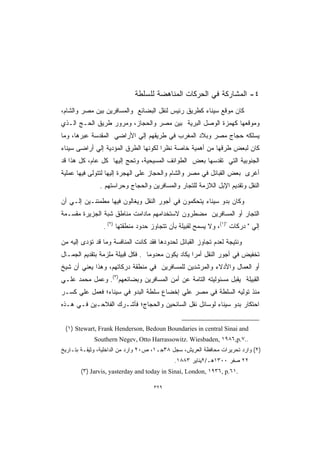 ‫٤- ﺍﻟﻤﺸﺎﺭﻜﺔ ﻓﻲ ﺍﻟﺤﺭﻜﺎﺕ ﺍﻟﻤﻨﺎﻫﻀﺔ ﻟﻠﺴﻠﻁﺔ‬
‫ﻜﺎﻥ ﻤﻭﻗﻊ ﺴﻴﻨﺎﺀ ﻜﻁﺭﻴﻕ ﺭﺌﻴﺱ ﻟﻨﻘل ﺍﻟﺒﻀﺎﺌﻊ ﻭﺍﻟﻤﺴﺎﻓﺭﻴﻥ ﺒﻴﻥ ﻤﺼﺭ ﻭﺍﻟﺸﺎﻡ،‬
‫ﻭﻤﻭﻗﻌﻬﺎ ﻜﻬﻤﺯﺓ ﺍﻟﻭﺼل ﺍﻟﺒﺭﻴﺔ ﺒﻴﻥ ﻤﺼﺭ ﻭﺍﻟﺤﺠﺎﺯ، ﻭﻤﺭﻭﺭ ﻁﺭﻴﻕ ﺍﻟﺤـﺞ ﺍﻟـﺫﻱ‬
‫ﻴﺴﻠﻜﻪ ﺤﺠﺎﺝ ﻤﺼﺭ ﻭﺒﻼﺩ ﺍﻟﻤﻐﺭﺏ ﻓﻲ ﻁﺭﻴﻘﻬﻡ ﺇﻟﻲ ﺍﻷﺭﺍﻀﻲ ﺍﻟﻤﻘﺩﺴﺔ ﻋﺒﺭﻫﺎ، ﻭﻤﺎ‬
‫ﻜﺎﻥ ﻟﺒﻌﺽ ﻁﺭﻗﻬﺎ ﻤﻥ ﺃﻫﻤﻴﺔ ﺨﺎﺼﺔ ﻨﻅﺭﺍ ﻟﻜﻭﻨﻬﺎ ﺍﻟﻁﺭﻕ ﺍﻟﻤﺅﺩﻴﺔ ﺇﻟﻲ ﺃﺭﺍﻀﻰ ﺴﻴﻨﺎﺀ‬
                                     ‫ﹰ‬
‫ﺍﻟﺠﻨﻭﺒﻴﺔ ﺍﻟﺘﻲ ﺘﻘﺩﺴﻬﺎ ﺒﻌﺽ ﺍﻟﻁﻭﺍﺌﻑ ﺍﻟﻤﺴﻴﺤﻴﺔ، ﻭﺘﺤﺞ ﺇﻟﻴﻬﺎ ﻜل ﻋﺎﻡ، ﻜل ﻫﺫﺍ ﻗﺩ‬
‫ﺃﻏﺭﻯ ﺒﻌﺽ ﺍﻟﻘﺒﺎﺌل ﻓﻲ ﻤﺼﺭ ﻭﺍﻟﺸﺎﻡ ﻭﺍﻟﺤﺠﺎﺯ ﻋﻠﻰ ﺍﻟﻬﺠﺭﺓ ﺇﻟﻴﻬﺎ ﻟﺘﺘﻭﻟﻰ ﻓﻴﻬﺎ ﻋﻤﻠﻴﺔ‬
               ‫ﺍﻟﻨﻘل ﻭﺘﻘﺩﻴﻡ ﺍﻹﺒل ﺍﻟﻼﺯﻤﺔ ﻟﻠﺘﺠﺎﺭ ﻭﺍﻟﻤﺴﺎﻓﺭﻴﻥ ﻭﺍﻟﺤﺠﺎﺝ ﻭﺤﺭﺍﺴﺘﻬﻡ .‬

‫ﻭﻜﺎﻥ ﺒﺩﻭ ﺴﻴﻨﺎﺀ ﻴﺘﺤﻜﻤﻭﻥ ﻓﻲ ﺃﺠﻭﺭ ﺍﻟﻨﻘل ﻭﻴﻐﺎﻟﻭﻥ ﻓﻴﻬﺎ ﻤﻁﻤﺌﻨـﻴﻥ ﺇﻟـﻲ ﺃﻥ‬
‫ﺍﻟﺘﺠﺎﺭ ﺃﻭ ﺍﻟﻤﺴﺎﻓﺭﻴﻥ ﻤﻀﻁﺭﻭﻥ ﻻﺴﺘﺨﺩﺍﻤﻬﻡ ﻤﺎﺩﺍﻤﺕ ﻤﻨﺎﻁﻕ ﺸﺒﺔ ﺍﻟﺠﺯﻴﺭﺓ ﻤﻘﺴـﻤﺔ‬
                ‫ﺇﻟﻲ  ﺩﺭﻜﺎﺕ )١(، ﻭﻻ ﻴﺴﻤﺢ ﻟﻘﺒﻴﻠﺔ ﺒﺄﻥ ﺘﺘﺠﺎﻭﺯ ﺤﺩﻭﺩ ﻤﻨﻁﻘﺘﻬﺎ )٢( .‬

‫ﻭﻨﺘﻴﺠﺔ ﻟﻌﺩﻡ ﺘﺠﺎﻭﺯ ﺍﻟﻘﺒﺎﺌل ﻟﺤﺩﻭﺩﻫﺎ ﻓﻘﺩ ﻜﺎﻨﺕ ﺍﻟﻤﻨﺎﻓﺴﺔ ﻭﻤﺎ ﻗﺩ ﺘﺅﺩﻯ ﺇﻟﻴﻪ ﻤﻥ‬
‫ﺘﺨﻔﻴﺽ ﻓﻲ ﺃﺠﻭﺭ ﺍﻟﻨﻘل ﺃﻤﺭﺍ ﻴﻜﺎﺩ ﻴﻜﻭﻥ ﻤﻌﺩﻭﻤﺎ . ﻓﻜل ﻗﺒﻴﻠﺔ ﻤﻠﺯﻤﺔ ﺒﺘﻘﺩﻴﻡ ﺍﻟﺠﻤـﺎل‬
                                 ‫ﹰ‬                ‫ﹰ‬
‫ﺃﻭ ﺍﻟﻌﻤﺎل ﻭﺍﻷﺩﻻﺀ ﻭﺍﻟﻤﺭﺸﺩﻴﻥ ﻟﻠﻤﺴﺎﻓﺭﻴﻥ ﻓﻲ ﻤﻨﻁﻘﺔ ﺩﺭﻜﺎﺘﻬﻡ، ﻭﻫﺫﺍ ﻴﻌﻨﻲ ﺃﻥ ﺸﻴﺦ‬
‫ﺍﻟﻘﺒﻴﻠﺔ ﻴﻘﺒل ﻤﺴﺌﻭﻟﻴﺘﻪ ﺍﻟﺘﺎﻤﺔ ﻋﻥ ﺃﻤﻥ ﺍﻟﻤﺴﺎﻓﺭﻴﻥ ﻭﺒﻀﺎﺌﻌﻬﻡ)٣(. ﻭﻋﻤل ﻤﺤﻤﺩ ﻋﻠـﻲ‬
‫ﻤﻨﺫ ﺘﻭﻟﻴﻪ ﺍﻟﺴﻠﻁﺔ ﻓﻲ ﻤﺼﺭ ﻋﻠﻲ ﺇﺨﻀﺎﻉ ﺴﻠﻁﺔ ﺍﻟﺒﺩﻭ ﻓﻲ ﺴﻴﻨﺎﺀ؛ ﻓﻌﻤل ﻋﻠﻲ ﻜﺴـﺭ‬
‫ﺍﺤﺘﻜﺎﺭ ﺒﺩﻭ ﺴﻴﻨﺎﺀ ﻟﻭﺴﺎﺌل ﻨﻘل ﺍﻟﺴﺎﺌﺤﻴﻥ ﻭﺍﻟﺤﺠﺎﺝ؛ ﻓﺄﺸـﺭﻙ ﺍﻟﻔﻼﺤـﻴﻥ ﻓـﻲ ﻫـﺫﻩ‬


 ‫‪(١) Stewart, Frank Henderson, Bedoun Boundaries in central Sinai and‬‬
             ‫..٧.‪Southern Negev, Otto Harrassowitz. Wiesbaden, ١٩٨٦,p‬‬
‫)٢( ﻭﺍﺭﺩ ﺘﺤﺭﻴﺭﺍﺕ ﻤﺤﺎﻓﻅﺔ ﺍﻟﻌﺭﻴﺵ، ﺴﺠل ٨٣ﺠـ١، ﺹ٠٢ ﻭﺍﺭﺩ ﻤﻥ ﺍﻟﺩﺍﺨﻠﻴﺔ، ﻭﺜﻴﻘـﺔ ﺒﺘـﺎﺭﻴﺦ‬
                                            ‫٢٢ ﺼﻔﺭ ٠٠٣١ﻫـ/٢ﻴﻨﺎﻴﺭ ٣٨٨١.‬
       ‫.١٦.‪(٣) Jarvis, yasterday and today in Sinai, London, ١٩٣٦, p‬‬

                                    ‫٩٢٣‬
 