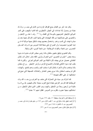 ‫ﻭﻗﺎﻡ ﻋﺩﺩ ﺁﺨﺭ ﻤﻥ ﺍﻟﻘﺒﺎﺌل ﺒﻤﻨﻊ ﺍﻟﻘﻭﺍﻓل ﺍﻟﻭﺍﺭﺩﺓ ﻤﻥ ﺍﻟﺸﺎﻡ ﺇﻟﻲ ﻤﺼـﺭ، ﻭﺫﻟـﻙ‬
‫ﺨﻭﻓﺎ ﻤﻥ ﻭﺼﻭل ﺃﻴﺔ ﺇﻤﺩﺍﺩﺍﺕ ﺇﻟﻲ ﺍﻟﺠﻴﺵ ﺍﻹﻨﺠﻠﻴﺯﻱ، ﻜﻤﺎ ﻗﺎﻤﻭﺍ ﺒﺎﻟﻬﺠﻭﻡ ﻋﻠﻲ ﺍﻟﺒﺩﻭ‬
                                                                    ‫ﹰ‬
‫ﺍﻟﻤﻭﺍﻟﻴﻥ ﻟﻺﻨﺠﻠﻴﺯ ﺍﻟﻤﺘﻭﺠﻬﻴﻥ ﺒﺎﻟﺒﻭﺴﺘﺔ ﺇﻟﻲ ﺍﻟﻘﻨﻁـﺭﺓ )٠٤( . ﻭﻟﻤـﺎ ﺨﺸـﻲ ﺍﻹﻨﺠﻠﻴـﺯ‬
‫ﻭﺍﻟﺨﺩﻴﻭﻱ ﻋﻠﻲ ﻤﺼﺎﻟﺤﻬﻤﺎ ﻤﻥ ﺘﻠﻙ ﺍﻟﻬﺠﻤﺎﺕ ﺍﻟﺘﻲ ﻴﺸﻨﻬﺎ ﺍﻟﺒﺩﻭ، ﻗﺎﻡ ﻜل ﻤﻨﻬﻤﺎ ﺒﻌﻤـل‬
‫ﻤﺒﺎﺩﺭﺓ ﺘﻬﺩﻑ ﺇﻟﻲ ﻜﺴﺏ ﻭﺩﻫﻡ ﻭﺍﺴﺘﻌﻤﺎل ﺒﻌﻀﻬﻡ ﺒﻬﺩﻑ ﺘﺸﻜﻴل ﺠﺒﻬﺔ ﻤﻭﺍﻟﻴﺔ ﻟﻪ ﻓـﻲ‬
‫ﺸﺒﻪ ﺍﻟﺠﺯﻴﺭﺓ ﺨﺼﻭﺼﺎ ﻭﺃﻥ ﺍﻟﺼﺭﺍﻉ ﻋﻠﻲ ﻀﻔﺔ ﻗﻨﺎﺓ ﺍﻟﺴﻭﻴﺱ ﺒﻴﻥ ﻗـﻭﺍﺕ ﺍﻟﺠـﻴﺵ‬
                                                ‫ﹰ‬
         ‫ﺍﻟﻤﺼﺭﻱ -ﻤﻥ ﻨﺎﺤﻴﺔ، ﻭﺍﻟﻘﻭﺍﺕ ﺍﻟﺒﺭﻴﻁﺎﻨﻴﺔ -ﻤﻥ ﻨﺎﺤﻴﺔ ﺃﺨﺭﻱ- ﻜﺎﻥ ﻭﺸﻴﻜﺎ.‬
          ‫ﹰ‬

‫ﻭﻗﺎﻡ ﺍﻟﺨﺩﻴﻭﻱ ﺘﻭﻓﻴﻕ ﺒﺘﻌﻴﻴﻥ ﺴﻠﻁﺎﻥ ﺒﺎﺸﺎ ﺭﺌﻴﺱ ﻤﺠﻠﺱ ﺍﻟﻨﻭﺍﺏ ﻤﻨﺩﻭﺒﺎ ﺨـﺩﻴﻭﻴﺎ‬
‫ﹰ‬       ‫ﹰ‬
‫ﻭﻤﻌﻪ ﺒﻌﺽ  ﺍﻟﻴﺎﻭﺭﺍﻥ ﺍﻟﺨﺩﻴﻭﻱ  ﻟﺩﻱ ﺍﻟﺠﻨﺭﺍل ﻭﻟﺯﻟﻲ، ﻜﻠﻔﻪ ﺒﻨﺸﺭ ﺇﻋﻼﻥ ﺍﻟﺴـﻠﻁﺎﻥ‬
‫ﺍﻟﻌﺜﻤﺎﻨﻲ ﻋﺼﻴﺎﻥ ﻋﺭﺍﺒﻲ ﺒﻬﺩﻑ ﺇﺜﺎﺭﺓ ﺍﻟﺒﻠﺒﻠﺔ ﺒﻴﻥ ﺍﻟﺒﺩﻭ ﺍﻟﻤﻭﺍﻟﻴﻥ ﻟﻌﺭﺍﺒﻲ ﻭﺍﻟﺜﻭﺭﺓ، ﻜﻤﺎ‬
‫ﻁﻠﺏ ﺇﻟﻴﻪ ﺩﻋﻭﺓ ﺍﻷﻫﺎﻟﻲ ﻟﻠﻁﺎﻋﺔ ﻭﺍﻻﻨﺼﻴﺎﻉ ﻷﻭﺍﻤﺭﻩ ﻭﺃﻭﺍﻤﺭ ﺍﻹﻨﺠﻠﻴﺯ . ﻭﺭﺍﺡ ﺴﻠﻁﺎﻥ‬
‫ﺒﺎﺸﺎ ﻴﺴﺘﺨﺩﻡ ﺴﻼﺡ ﺍﻹﻏﺭﺍﺀ ﺒﺎﻟﻤﺎل ﻟﺸﺭﺍﺀ ﺠﺎﻨﺏ ﺍﻟﺒﺩﻭ ﻭﻜﺴﺏ ﻭﺩﻫﻡ ﺒﺎﻟﻤﻨﺢ ﻭﺍﻟﻬﺒﺎﺕ،‬
‫ﻟﻜﻥ ﻟﻡ ﻴﺴﺘﺠﺏ ﻟﺴﻠﻁﺎﻥ ﺒﺎﺸﺎ ﺴﻭﻱ ﺒﻌﺽ ﺍﻟﻌﺸﺎﺌﺭ ﻭﺍﻟﻌﺎﺌﻼﺕ ﺍﻟﻀﻌﻴﻔﺔ ﺍﻟﺘﻲ ﻨﺠﺢ ﻓﻲ‬
                                                 ‫)١٤(‬
                                             ‫.‬          ‫ﺍﺴﺘﻤﺎﻟﺘﻬﺎ، ﺃﻭ ﻋﻠﻲ ﺍﻷﻗل ﺘﺤﻴﻴﺩﻫﺎ‬

‫ﻜﻤﺎ ﺸﺎﺭﻙ ﺒﺩﻭ ﺴﻴﻨﺎﺀ ﻓﻲ ﺍﻟﻤﻌﺎﺭﻙ ﺍﻟﺘﻲ ﺨﺎﻀـﻬﺎ ﺍﻟﻌﺭﺍﺒﻴـﻭﻥ ﻀـﺩ ﺍﻟﻘـﻭﺍﺕ‬
‫ﺍﻟﺒﺭﻴﻁﺎﻨﻴﺔ ﻓﻘﺩ ﻗﺎﻡ ﺒﺩﻭ ﺍﻟﺘﺭﺍﺒﻴﻥ ﺒﻘﻴﺎﺩﺓ ﺸﻴﺦ ﺍﻟﻌﺭﺏ ﺠﻤﻌﺔ ﻋﻼﻡ ﺒﺎﻟﻬﺠﻭﻡ ﻋﻠـﻲ ﻗـﻭﺓ‬
‫ﻤﻜﻭﻨﺔ ﻤﻥ ﺃﺭﺒﻌﻴﻥ ﺭﺠﻼ ﻤﻥ ﺍﻹﻨﺠﻠﻴﺯ ﻭﺍﻟﻬﻨﻭﺩ ﻭﺒﺩﻭ ﺍﻟﻁﻭﺭ ﺍﻟﺫﻴﻥ ﺘﻤﻜﻥ ﺍﻹﻨﺠﻠﻴﺯ ﻤـﻥ‬
                                                     ‫ﹰ‬
            ‫)٢٤(‬
        ‫.‬          ‫ﺍﺴﺘﻤﺎﻟﺘﻬﻡ، ﺒﺠﻬﺔ ﻋﺠﺭﻭﺩ ﺒﺎﻟﻘﺭﺏ ﻤﻥ ﺍﻟﺴﻭﻴﺱ ﻓﻘﺘﻠﻭﺍ ﻤﻨﻬﻡ ٥١ ﺠﻨﺩﻴﺎ‬
                   ‫ﹰ‬


                              ‫)٠٤( ﻤﺤﺎﻓﻅ ﺍﻟﺜﻭﺭﺓ ﺍﻟﻌﺭﺍﺒﻴﺔ، ﻤﺤﻔﻅﺔ ١١، ﻤﻠﻑ ٧٦١، ﺹ٨١.‬
‫)١٤( ﺃﺤﻤﺩ ﺸﻔﻴﻕ ﺒﺎﺸﺎ، ﻤﺫﻜﺭﺍﺘﻲ، ﺠـ١ ﺍﻟﻘﺴﻡ ﺍﻷﻭل، ﺹ ٦٨١، ﻭ ﺴﻠﻴﻡ ﺨﻠﻴـل ﻨﻘـﺎﺵ، ﻤﺼـﺭ‬
                                      ‫ﻟﻠﻤﺼﺭﻴﻴﻥ، ﺠـ٥، ﺍﻟﻘﺎﻫﺭﺓ، ٤٨٨١، ﺹ ٣٢٢.‬
                                 ‫)٢٤( ﺴﻠﻴﻡ ﺨﻠﻴل ﻨﻘﺎﺵ، ﻤﺼﺭ ﻟﻠﻤﺼﺭﻴﻴﻥ، ﺠـ٥، ﺹ ١٣٢.‬

                                       ‫١٣٣‬
 