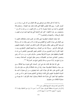 ‫ﻭﻻ ﺸﻙ ﺃﻨﻪ ﻜﺎﻥ ﻫﻨﺎﻙ ﺼﺭﺍﻉ ﺨﻔﻲ ﺒﻴﻥ ﺘﻠﻙ ﺍﻟﻘﺒﺎﺌل ﻤﻥ ﺃﻫـﺎﻟﻲ ﺴـﻴﻨﺎﺀ ﻤـﻥ‬
                                     ‫‪ ‬‬
‫ﺃﻨﺼﺎﺭ ﺍﻟﺜﻭﺭﺓ ﻭﺒﻴﻥ ﺘﻠﻙ ﺍﻟﺒﻁﻭﻥ ﺍﻟﻘﻠﻴﻠﺔ ﺍﻟﺘﻲ ﻜﺎﻨﺕ ﺘﻤﺜل ﻋﻤﺩ ﺍﻟﺨﻴﺎﻨﺔ، ﻭﺍﺴﺘﺨﺩﻡ ﻜﻼ‬
‫ﺍﻟﻁﺭﻓﻴﻥ ﻤﺎ ﻟﺩﻴﻪ ﻤﻥ ﺃﺴﻠﺤﺔ ﻤﻌﻨﻭﻴﺔ، ﺇﻻ ﺃﻥ ﺴـﻼﺡ ﺍﻟﺘﻬﺩﻴـﺩ ﻤـﻥ ﻗﺒـل ﺍﻟﺜـﻭﺍﺭ ‬
‫ﺒﺎﺴﺘﺤﻀﺎﺭ ﺒﺩﻭ ﻏﺯﺓ ﺍﻷﺸﻘﻴﺎﺀ  ﻜﺎﻥ ﺃﻫﻡ ﺍﻷﺴﻠﺤﺔ ﺍﻟﺘﻲ ﻟﺠﺄ ﺇﻟﻴﻬﺎ ﺃﺤﻤﺩ ﺸﺭﺍﺏ ﻟﺘﻬﺩﻴـﺩ‬
                                           ‫)٣٤(‬
                                       ‫.‬          ‫ﻗﺒﺎﺌل ﺍﻟﺭﻤﻴﻼﺕ ﻭﺍﻟﺩﻫﻴﻤﺎﺕ ﻭﺍﻟﺨﻨﺎﺼﺭﺓ‬

‫ﻜﻤﺎ ﻋﻤﻠﺕ ﺍﻟﺴﻠﻁﺎﺕ ﺍﻟﺤﻜﻭﻤﻴﺔ ﻋﻠﻲ ﺇﺫﻜﺎﺀ ﻨﺎﺭ ﺍﻟﺼﺭﺍﻋﺎﺕ ﻭﺍﻟﺨﻼﻓﺎﺕ ﺍﻟﻘﺩﻴﻤـﺔ‬
‫ﺒﻴﻥ ﺍﻟﻘﺒﺎﺌل ﻓﻲ ﺴﻴﻨﺎﺀ؛ ﻓﺎﻟﺼﺭﺍﻉ ﺍﻟﺘﻘﻠﻴﺩﻱ ﺒﻴﻥ ﻗﺒﺎﺌـل ﺍﻟﺘـﺭﺍﺒﻴﻥ ﻭﻗﺒﺎﺌـل ﺍﻟﺴـﻭﺍﺭﻜﺔ‬
‫ﻓﺭﻭﻋﻬﺎ ﺍﻷﺨﺭﻱ ﻅﻬﺭ ﺒﺸﻜل ﻭﺍﻀﺢ ﺃﺜﻨﺎﺀ ﺍﻟﺜﻭﺭﺓ؛ ﻓﻘﺎﻡ ﺒﺩﻭ ﺍﻟﻤﻌﺎﺯﺓ ﻭﺍﻟﻌﻴﺎﻴﺩﺓ ﺒﺎﻟﻬﺠﻭﻡ‬
‫ﻋﻠﻲ ﻗﺒﺎﺌل ﺍﻟﺘﺭﺍﺒﻴﻥ ﻭﺴﺭﻗﺔ ﻋﺩﺩ ﻤﻥ ﺍﻟﺠﻤﺎل، ﺭﺒﻤﺎ ﻟﺒﻴﻌﻬﺎ ﻟﻠﺠﻴﺵ ﺍﻹﻨﺠﻠﻴﺯﻱ، ﻭﺒﻌـﺩ‬
‫ﺍﻨﺘﻬﺎﺀ ﺍﻟﺜﻭﺭﺓ ﺃﺭﺴل ﺍﻟﺨﺩﻴﻭﻱ ﺴﺭﺩﺍﺭﻩ ﺍﻟﺨﺎﺹ ﻟﻴﻌﻴﻥ ﺍﻟﻘﻭﻤﺴﻴﻭﻥ ﺍﻟﺨﺎﺹ ﻓـﻲ ﻫـﺫﻩ‬
‫ﺍﻟﻘﻀﻴﺔ ﻭﺘﺤﻘﻴﻘﻬﺎ ﺒﻤﻘﺭ ﻤﺩﻴﺭﻴﺔ ﺍﻟﺸﺭﻗﻴﺔ ﺒﺤﻀﻭﺭ ﺴﺎﻟﻡ ﻓﻴـﺎﺽ ﻤـﻥ ﺒـﺩﻭ ﺍﻟﺘـﺭﺍﺒﻴﻥ‬
‫ﻭﻤﻨﺼﻭﺭ ﺍﻟﺒﻐﺩﺍﺩﻱ ﻋﻤﺩﺓ ﺒﺩﻭ ﺍﻟﻁﻤﻴﻼﺕ، ﻭﺤﺴﻥ ﻤﻘﺒل ﺸﻴﺦ ﺒﺩﻭ ﺍﻟﺴﻤﺎﻋﻨﺔ، ﻭﻤﺤﻤـﺩ‬
                 ‫)٤٤(‬
             ‫.‬          ‫ﺒﺩﺭﺍﻥ ﺸﻴﺦ ﺒﺩﻭ ﺃﻭﻻﺩ ﻤﻭﺴﻰ، ﻭﺴﺎﻟﻡ ﺍﻟﺭﻗﻴﺒﻲ ﺸﻴﺦ ﺒﺩﻭ ﺍﻟﺴﻭﺍﺭﻜﺔ‬

‫ﻋﻠﻲ ﺃﻴﺔ ﺤﺎل ﻓﻘﺩ ﻜﺎﻨﺕ ﻫﺫﻩ ﻫﻲ ﺃﺒﺭﺯ ﺍﻟﺴﻤﺎﺕ ﺍﻟﺘﻲ ﺘﻤﻴﺯﺕ ﺒﻬﺎ ﺍﻟﻌﻼﻗﺔ ﺒـﻴﻥ‬
‫ﺒﺩﻭ ﺴﻴﻨﺎﺀ ﻭﺍﻟﺴﻠﻁﺔ ﺍﻟﺤﻜﻭﻤﻴﺔ؛ ﺤﻴﺙ ﺭﺃﻴﻨﺎ ﺇﻥ ﻫﺫﻩ ﺍﻟﻌﻼﻗﺔ ﻟﻡ ﺘﻜﻥ ﻤﺴـﺘﻘﺭﺓ ﻁـﻭﺍل‬
‫ﺍﻟﻘﺭﻥ ﺍﻟﺘﺎﺴﻊ ﻋﺸﺭ، ﻓﻘﺩ ﻜﺎﻥ ﻫﺅﻻﺀ ﺍﻟﺒﺩﻭ ﺩﺍﺌﻤﺎ ﻴﺘﺨﻭﻓﻭﻥ ﻤـﻥ ﺃﻱ ﻤﺤﺎﻭﻟـﺔ ﻟﺒﺴـﻁ‬
‫ﺍﻟﺴﻴﺎﺩﺓ ﺍﻟﺤﻜﻭﻤﻴﺔ ﻋﻠﻴﻬﻡ ﻭﺍﻟﺘﻲ ﻜﺎﻨﺕ ﺘﺭﺘﺒﻁ ﻓﻲ ﺃﺫﻫﺎﻨﻬﻡ ﺒﺤﺩﻭﺙ ﺘﻐﻴﺭ ﻤﺎ ﻓـﻲ ﻏﻴـﺭ‬
‫ﺼﺎﻟﺤﻬﻡ، ﻟﻬﺫﺍ ﻟﺠﺌﻭﺍ ﺇﻟﻲ ﻤﻨﺎﻭﺃﺓ ﻫﺫﻩ ﺍﻟﺴﻠﻁﺔ ﻭﺤﺎﻭﻟﻭﺍ ﺇﺒﻌﺎﺩ ﺘﺄﺜﻴﺭﺍﺘﻬـﺎ ﻋﻠـﻴﻬﻡ ﻓـﻲ‬
                                                         ‫ﻤﺤﺎﻭﻟﺔ ﻟﻺﻓﻼﺕ ﻤﻥ ﺴﻁﻭﺘﻬﺎ .‬


                                      ‫)٣٤( ﺤﺴﻥ ﺃﺤﻤﺩ ﻴﻭﺴﻑ، ﺍﻟﻤﺭﺠﻊ ﺍﻟﻤﺫﻜﻭﺭ، ﺹ ٨١٣.‬
‫)٤٤( ﻭﺍﺩﺭ ﺘﺤﺭﻴﺭﺍﺕ ﻤﺤﺎﻓﻅﺔ ﺍﻟﻌﺭﻴﺵ، ﺴﺠل ٣٣ ﺠـ١، ﺹ٠٤١ ﻭﺍﺭﺩ ﻤﻥ ﺍﻟﺩﺍﺨﻠﻴﺔ، ﻭﺜﻴﻘـﺔ ٩٥‬
                                       ‫ﺒﺘﺎﺭﻴﺦ ٠٢ ﺸﻌﺒﺎﻥ ٩٩٢١ﻫـ/ ٧ ﻴﻭﻟﻴﻭ٢٨٨١ﻡ.‬

                                        ‫٢٣٣‬
 