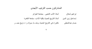 ‫ﺍﻟﻤﺸﺎﺭﻜﻭﻥ ﺤﺴﺏ ﺍﻟﺘﺭﺘﻴﺏ ﺍﻷﺒﺠﺩﻯ‬

                      ‫ﺃﺴﺘﺎﺫ ﺍﻷﺩﺏ ﺍﻟﺸﻌﺒﻰ – ﺒﺠﺎﻤﻌﺔ ﺍﻟﺠﺯﺍﺌﺭ‬         ‫ﺇﺒﺭﺍﻫﻴﻡ ﺸﻌﻼﻥ‬

           ‫ﺃﺴﺘﺎﺫ ﺍﻟﺘﺎﺭﻴﺦ ﺍﻟﺤﺩﻴﺙ ﺒﻜﻠﻴﺔ ﺍﻵﺩﺍﺏ- ﺠﺎﻤﻌﺔ ﺍﻟﻘﺎﻫﺭﺓ‬   ‫ﺇﺴﻤﺎﻋﻴل ﺯﻴﻥ ﺍﻟﺩﻴﻥ‬

‫ﺩﻜﺘﻭﺭﺍﻩ ﻓﻰ ﺍﻟﺘﺎﺭﻴﺦ ﺍﻟﺤﺩﻴﺙ ﻭﺒﺎﺤـﺙ ﺒﻤﺭﻜـﺯ ﺘـﺎﺭﻴﺦ ﻤﺼـﺭ‬           ‫ﺤﺴﺎﻡ ﻋﺒﺩﺍﻟﻤﻌﻁﻰ‬


                                        ‫٢‬
 