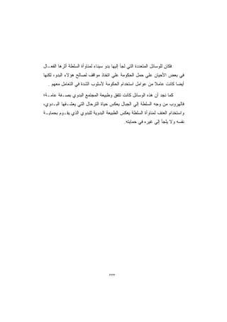 ‫ﻓﻜﺎﻥ ﻟﻠﻭﺴﺎﺌل ﺍﻟﻤﺘﻌﺩﺩﺓ ﺍﻟﺘﻲ ﻟﺠﺄ ﺇﻟﻴﻬﺎ ﺒﺩﻭ ﺴﻴﻨﺎﺀ ﻟﻤﻨﺎﻭﺃﺓ ﺍﻟﺴﻠﻁﺔ ﺃﺜﺭﻫﺎ ﺍﻟﻔﻌـﺎل‬
‫ﻓﻲ ﺒﻌﺽ ﺍﻷﺤﻴﺎﻥ ﻋﻠﻲ ﺤﻤل ﺍﻟﺤﻜﻭﻤﺔ ﻋﻠﻲ ﺍﺘﺨﺎﺫ ﻤﻭﺍﻗﻑ ﻟﺼﺎﻟﺢ ﻫﺅﻻﺀ ﺍﻟﺒﺩﻭ، ﻟﻜﻨﻬﺎ‬
  ‫ﺃﻴﻀﺎ ﻜﺎﻨﺕ ﻋﺎﻤﻼ ﻤﻥ ﻋﻭﺍﻤل ﺍﺴﺘﺨﺩﺍﻡ ﺍﻟﺤﻜﻭﻤﺔ ﻷﺴﻠﻭﺏ ﺍﻟﺸﺩﺓ ﻓﻲ ﺍﻟﺘﻌﺎﻤل ﻤﻌﻬﻡ .‬

‫ﻜﻤﺎ ﻨﺠﺩ ﺃﻥ ﻫﺫﻩ ﺍﻟﻭﺴﺎﺌل ﻜﺎﻨﺕ ﺘﺘﻔﻕ ﻭﻁﺒﻴﻌﺔ ﺍﻟﻤﺠﺘﻤﻊ ﺍﻟﺒﺩﻭﻱ ﺒﺼـﻔﺔ ﻋﺎﻤـﺔ؛‬
‫ﻓﺎﻟﻬﺭﻭﺏ ﻤﻥ ﻭﺠﻪ ﺍﻟﺴﻠﻁﺔ ﺇﻟﻲ ﺍﻟﺠﺒﺎل ﻴﻌﻜﺱ ﺤﻴﺎﺓ ﺍﻟﺘﺭﺤﺎل ﺍﻟﺘﻲ ﻴﻌﺸـﻘﻬﺎ ﺍﻟﺒـﺩﻭﻱ،‬
‫ﻭﺍﺴﺘﺨﺩﺍﻡ ﺍﻟﻌﻨﻑ ﻟﻤﻨﺎﻭﺃﺓ ﺍﻟﺴﻠﻁﺔ ﻴﻌﻜﺱ ﺍﻟﻁﺒﻴﻌﺔ ﺍﻟﺒﺩﻭﻴﺔ ﻟﻠﺒﺩﻭﻱ ﺍﻟﺫﻱ ﻴﻘـﻭﻡ ﺒﺤﻤﺎﻴـﺔ‬
                                               ‫ﻨﻔﺴﻪ ﻭﻻ ﻴﻠﺠﺄ ﺇﻟﻲ ﻏﻴﺭﻩ ﻓﻲ ﺤﻤﺎﻴﺘﻪ.‬




                                      ‫٣٣٣‬
 