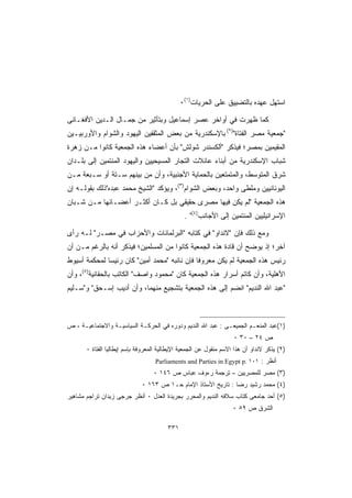 ‫ﺍﺴﺘﻬل ﻋﻬﺩﻩ ﺒﺎﻟﺘﻀﻴﻴﻕ ﻋﻠﻰ ﺍﻟﺤﺭﻴﺎﺕ)١(٠‬

‫ﻜﻤﺎ ﻅﻬﺭﺕ ﻓﻲ ﺃﻭﺍﺨﺭ ﻋﺼﺭ ﺇﺴﻤﺎﻋﻴل ﻭﺒﺘﺄﺜﻴﺭ ﻤﻥ ﺠﻤـﺎل ﺍﻟـﺩﻴﻥ ﺍﻷﻓﻐـﺎﻨﻰ‬
‫ﺠﻤﻌﻴﺔ ﻤﺼﺭ ﺍﻟﻔﺘﺎﺓ)٢( ﺒﺎﻹﺴﻜﻨﺩﺭﻴﺔ ﻤﻥ ﺒﻌﺽ ﺍﻟﻤﺜﻘﻔﻴﻥ ﺍﻟﻴﻬﻭﺩ ﻭﺍﻟﺸﻭﺍﻡ ﻭﺍﻷﻭﺭﺒﻴـﻴﻥ‬
‫ﺍﻟﻤﻘﻴﻤﻴﻥ ﺒﻤﺼﺭ؛ ﻓﻴﺫﻜﺭ ﺃﻟﻜﺴﻨﺩﺭ ﺸﻭﻟﺵ ﺒﺄﻥ ﺃﻋﻀﺎﺀ ﻫﺫﻩ ﺍﻟﺠﻤﻌﻴﺔ ﻜﺎﻨﻭﺍ ﻤـﻥ ﺯﻫﺭﺓ‬
‫ﺸﺒﺎﺏ ﺍﻹﺴﻜﻨﺩﺭﻴﺔ ﻤﻥ ﺃﺒﻨﺎﺀ ﻋﺎﺌﻼﺕ ﺍﻟﺘﺠﺎﺭ ﺍﻟﻤﺴﻴﺤﻴﻴﻥ ﻭﺍﻟﻴﻬﻭﺩ ﺍﻟﻤﻨﺘﻤﻴﻥ ﺇﻟﻰ ﺒﻠـﺩﺍﻥ‬
‫ﺸﺭﻕ ﺍﻟﻤﺘﻭﺴﻁ، ﻭﺍﻟﻤﺘﻤﺘﻌﻴﻥ ﺒﺎﻟﺤﻤﺎﻴﺔ ﺍﻷﺠﻨﺒﻴﺔ، ﻭﺃﻥ ﻤﻥ ﺒﻴﻨﻬﻡ ﺴـﺘﺔ ﺃﻭ ﺴـﺒﻌﺔ ﻤـﻥ‬
‫ﺍﻟﻴﻭﻨﺎﻨﻴﻴﻥ ﻭﻤﻠﻁﻰ ﻭﺍﺤﺩ، ﻭﺒﻌﺽ ﺍﻟﺸﻭﺍﻡ)٣(، ﻭﻴﺅﻜﺩ ﺍﻟﺸﻴﺦ ﻤﺤﻤﺩ ﻋﺒﺩﻩﺫﻟﻙ ﺒﻘﻭﻟـﻪ ﺇﻥ‬
‫ﻫﺫﻩ ﺍﻟﺠﻤﻌﻴﺔ ﻟﻡ ﻴﻜﻥ ﻓﻴﻬﺎ ﻤﺼﺭﻯ ﺤﻘﻴﻘﻲ ﺒل ﻜـﺎﻥ ﺃﻜﺜـﺭ ﺃﻋﻀـﺎﺌﻬﺎ ﻤـﻥ ﺸـﺒﺎﻥ‬
                                                ‫ﺍﻹﺴﺭﺍﺌﻴﻠﻴﻴﻥ ﺍﻟﻤﻨﺘﻤﻴﻥ ﺇﻟﻰ ﺍﻷﺠﺎﻨﺏ)٤( .‬

‫ﻭﻤﻊ ﺫﻟﻙ ﻓﺈﻥ ﻻﻨﺩﺍﻭ ﻓﻲ ﻜﺘﺎﺒﻪ ﺍﻟﺒﺭﻟﻤﺎﻨﺎﺕ ﻭﺍﻷﺤﺯﺍﺏ ﻓﻲ ﻤﺼـﺭ ﻟـﻪ ﺭﺃﻯ‬
‫ﺁﺨﺭ؛ ﺇﺫ ﻴﻭﻀﺢ ﺃﻥ ﻗﺎﺩﺓ ﻫﺫﻩ ﺍﻟﺠﻤﻌﻴﺔ ﻜﺎﻨﻭﺍ ﻤﻥ ﺍﻟﻤﺴﻠﻤﻴﻥ؛ ﻓﻴﺫﻜﺭ ﺃﻨﻪ ﺒﺎﻟﺭﻏﻡ ﻤـﻥ ﺃﻥ‬
‫ﺭﺌﻴﺱ ﻫﺫﻩ ﺍﻟﺠﻤﻌﻴﺔ ﻟﻡ ﻴﻜﻥ ﻤﻌﺭﻭﻓﺎ ﻓﺈﻥ ﻨﺎﺌﺒﻪ ﻤﺤﻤﺩ ﺃﻤﻴﻥ ﻜﺎﻥ ﺭﺌﻴﺴﺎ ﻟﻤﺤﻜﻤﺔ ﺃﺴﻴﻭﻁ‬
             ‫ﹰ‬
‫ﺍﻷﻫﻠﻴﺔ، ﻭﺃﻥ ﻜﺎﺘﻡ ﺃﺴﺭﺍﺭ ﻫﺫﻩ ﺍﻟﺠﻤﻌﻴﺔ ﻜﺎﻥ ﻤﺤﻤﻭﺩ ﻭﺍﺼﻑ ﺍﻟﻜﺎﺘﺏ ﺒﺎﻟﺤﻘﺎﻨﻴﺔ)٥(، ﻭﺃﻥ‬
‫ﻋﺒﺩ ﺍﷲ ﺍﻟﻨﺩﻴﻡ ﺍﻨﻀﻡ ﺇﻟﻰ ﻫﺫﻩ ﺍﻟﺠﻤﻌﻴﺔ ﺒﺘﺸﺠﻴﻊ ﻤﻨﻬﻤﺎ، ﻭﺃﻥ ﺃﺩﻴﺏ ﺇﺴـﺤﻕ ﻭﺴـﻠﻴﻡ‬



‫)١(ﻋﺒﺩ ﺍﻟﻤﻨﻌـﻡ ﺍﻟﺠﻤﻴﻌـﻰ : ﻋﺒﺩ ﺍﷲ ﺍﻟﻨﺩﻴﻡ ﻭﺩﻭﺭﻩ ﻓﻲ ﺍﻟﺤﺭﻜـﺔ ﺍﻟﺴﻴﺎﺴﻴـﺔ ﻭﺍﻻﺠﺘﻤﺎﻋﻴـﺔ ، ﺹ‬
                                                                    ‫ﺹ ٤٢ – ٠٣ ٠‬
       ‫)٢( ﻴﺫﻜﺭ ﻻﻨﺩﺍﻭ ﺃﻥ ﻫﺫﺍ ﺍﻻﺴﻡ ﻤﻨﻘﻭل ﻋﻥ ﺍﻟﺠﻤﻌﻴﺔ ﺍﻹﻴﻁﺎﻟﻴﺔ ﺍﻟﻤﻌﺭﻭﻓﺔ ﺒﺈﺴﻡ ﺇﻴﻁﺎﻟﻴﺎ ﺍﻟﻔﺘﺎﺓ ٠‬
                                   ‫ﺃﻨﻅﺭ : ١٠١ .‪Parliaments and Parties in Egypt p‬‬
                                   ‫)٣( ﻤﺼﺭ ﻟﻠﻤﺼﺭﻴﻴﻥ – ﺘﺭﺠﻤﺔ ﺭﺀﻭﻑ ﻋﺒﺎﺱ ﺹ ٦٤١ ٠‬
                              ‫)٤( ﻤﺤﻤﺩ ﺭﺸﻴﺩ ﺭﻀﺎ : ﺘﺎﺭﻴﺦ ﺍﻷﺴﺘﺎﺫ ﺍﻹﻤﺎﻡ ﺤـ١ ﺹ ٣٦١ ٠‬
‫)٥( ﺃﺤﺩ ﺠﺎﻤﻌﻰ ﻜﺘﺎﺏ ﺴﻼﻓﻪ ﺍﻟﻨﺩﻴﻡ ﻭﺍﻟﻤﺤﺭﺭ ﺒﺠﺭﻴﺩﺓ ﺍﻟﻌﺩل ٠ ﺃﻨﻅﺭ ﺠﺭﺠﻰ ﺯﻴﺩﺍﻥ ﺘﺭﺍﺠﻡ ﻤﺸﺎﻫﻴﺭ‬
                                                                    ‫ﺍﻟﺸﺭﻕ ﺹ ٩٥ ٠‬

                                         ‫١٣٣‬
 