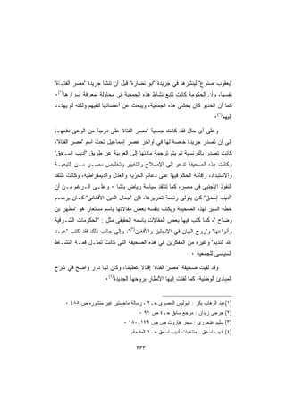 ‫ﻴﻌﻘﻭﺏ ﺼﻨﻭﻉ ﻟﻴﻨﺸﺭﻫﺎ ﻓﻲ ﺠﺭﻴﺩﺓ ﺃﺒﻭ ﻨﻀﺎﺭﺓ ﻗﺒل ﺃﻥ ﺘﻨﺸﺄ ﺠﺭﻴﺩﺓ ﻤﺼﺭ ﺍﻟﻔﺘـﺎﺓ‬
‫ﻨﻔﺴﻬﺎ، ﻭﺃﻥ ﺍﻟﺤﻜﻭﻤﺔ ﻜﺎﻨﺕ ﺘﺘﺒﻊ ﻨﺸﺎﻁ ﻫﺫﻩ ﺍﻟﺠﻤﻌﻴﺔ ﻓﻲ ﻤﺤﺎﻭﻟﺔ ﻟﻤﻌﺭﻓﺔ ﺃﺴﺭﺍﺭﻫﺎ)١(٠‬
‫ﻜﻤﺎ ﺃﻥ ﺍﻟﺨﺩﻴﻭ ﻜﺎﻥ ﻴﺨﺸﻰ ﻫﺫﻩ ﺍﻟﺠﻤﻌﻴﺔ، ﻭﻴﺒﺤﺙ ﻋﻥ ﺃﻋﻀﺎﺌﻬﺎ ﻟﻨﻔﻴﻬﻡ ﻭﻟﻜﻨﻪ ﻟﻡ ﻴﻬﺘـﺩ‬
                                                                      ‫ﺇﻟﻴﻬﻡ)٢(٠‬

‫ﻭﻋﻠﻰ ﺃﻯ ﺤﺎل ﻓﻘﺩ ﻜﺎﻨﺕ ﺠﻤﻌﻴﺔ ﻤﺼﺭ ﺍﻟﻔﺘﺎﺓ ﻋﻠﻰ ﺩﺭﺠﺔ ﻤﻥ ﺍﻟﻭﻋﻰ ﺩﻓﻌﻬـﺎ‬
‫ﺇﻟﻰ ﺃﻥ ﺘﺼﺩﺭ ﺠﺭﻴﺩﺓ ﺨﺎﺼﺔ ﻟﻬﺎ ﻓﻲ ﺃﻭﺍﺨﺭ ﻋﺼﺭ ﺇﺴﻤﺎﻋﻴل ﺘﺤﺕ ﺍﺴﻡ ﻤﺼﺭ ﺍﻟﻔﺘﺎﺓ،‬
‫ﻜﺎﻨﺕ ﺘﺼﺩﺭ ﺒﺎﻟﻔﺭﻨﺴﻴﺔ ﺜﻡ ﻴﺘﻡ ﺘﺭﺠﻤﺔ ﻤﺎﺩﺘﻬﺎ ﺇﻟﻰ ﺍﻟﻌﺭﺒﻴﺔ ﻋﻥ ﻁﺭﻴﻕ ﺃﺩﻴﺏ ﺍﺴـﺤﻕ‬
‫ﻭﻜﺎﻨﺕ ﻫﺫﻩ ﺍﻟﺼﺤﻴﻔﺔ ﺘﺩﻋﻭ ﺇﻟﻰ ﺍﻹﺼﻼﺡ ﻭﺍﻟﺘﻐﻴﻴﺭ ﻭﺘﺨﻠﻴﺹ ﻤﺼـﺭ ﻤـﻥ ﺍﻟﺘﺒﻌﻴـﺔ‬
‫ﻭﺍﻻﺴﺘﺒﺩﺍﺩ، ﻭﺇﻗﺎﻤﺔ ﺍﻟﺤﻜﻡ ﻓﻴﻬﺎ ﻋﻠﻰ ﺩﻋﺎﺌﻡ ﺍﻟﺤﺭﻴﺔ ﻭﺍﻟﻌﺩل ﻭﺍﻟﺩﻴﻤﻘﺭﺍﻁﻴﺔ، ﻭﻜﺎﻨﺕ ﺘﻨﺘﻘﺩ‬
‫ﺍﻟﻨﻔﻭﺫ ﺍﻷﺠﻨﺒﻰ ﻓﻲ ﻤﺼﺭ، ﻜﻤﺎ ﺘﻨﺘﻘﺩ ﺴﻴﺎﺴﺔ ﺭﻴﺎﺽ ﺒﺎﺸﺎ ٠ ﻭﻋﻠـﻰ ﺍﻟـﺭﻏﻡ ﻤـﻥ ﺃﻥ‬
‫ﺃﺩﻴﺏ ﺇﺴﺤﻕ ﻜﺎﻥ ﻴﺘﻭﻟﻰ ﺭﺌﺎﺴﺔ ﺘﺤﺭﻴﺭﻫﺎ، ﻓﺈﻥ ﺠﻤﺎل ﺍﻟﺩﻴﻥ ﺍﻷﻓﻐﺎﻨﻰ ﻜـﺎﻥ ﻴﺭﺴـﻡ‬
‫ﺨﻁﺔ ﺍﻟﺴﻴﺭ ﻟﻬﺫﻩ ﺍﻟﺼﺤﻴﻔﺔ ﻭﻴﻜﺘﺏ ﺒﻨﻔﺴﻪ ﺒﻌﺽ ﻤﻘﺎﻻﺘﻬﺎ ﺒﺎﺴﻡ ﻤﺴﺘﻌﺎﺭ ﻫﻭ ﻤﻅﻬﺭ ﺒﻥ‬
‫ﻭﻀﺎﺡ ، ﻜﻤﺎ ﻜﺘﺏ ﻓﻴﻬﺎ ﺒﻌﺽ ﺍﻟﻤﻘﺎﻻﺕ ﺒﺎﺴﻤﻪ ﺍﻟﺤﻘﻴﻘﻰ ﻤﺜل : ﺍﻟﺤﻜﻭﻤﺎﺕ ﺍﻟﺸـﺭﻗﻴﺔ‬
‫ﻭﺃﻨﻭﺍﻋﻬﺎ ﻭﺭﻭﺡ ﺍﻟﺒﻴﺎﻥ ﻓﻲ ﺍﻹﻨﺠﻠﻴﺯ ﻭﺍﻷﻓﻐﺎﻥ)٣(، ﻭﺇﻟﻰ ﺠﺎﻨﺏ ﺫﻟﻙ ﻓﻘﺩ ﻜﺘﺏ ﻋﺒـﺩ‬
‫ﺍﷲ ﺍﻟﻨﺩﻴﻡ ﻭﻏﻴﺭﻩ ﻤﻥ ﺍﻟﻤﻔﻜﺭﻴﻥ ﻓﻲ ﻫﺫﻩ ﺍﻟﺼﺤﻴﻔﺔ ﺍﻟﺘﻰ ﻜﺎﻨﺕ ﺘﻤﺜـل ﻗﻤـﺔ ﺍﻟﻨﺸـﺎﻁ‬
                                                            ‫ﺍﻟﺴﻴﺎﺴﻰ ﻟﻠﺠﻤﻌﻴﺔ ٠‬

‫ﻭﻗﺩ ﻟﻘﻴﺕ ﺼﺤﻴﻔﺔ ﻤﺼﺭ ﺍﻟﻔﺘﺎﺓ ﺇﻗﺒﺎﻻ ﻋﻅﻴﻤﺎ، ﻭﻜﺎﻥ ﻟﻬﺎ ﺩﻭﺭ ﻭﺍﻀﺢ ﻓﻲ ﺸﺭﺡ‬
                      ‫ﺍﻟﻤﺒﺎﺩﺉ ﺍﻟﻭﻁﻨﻴﺔ، ﻜﻤﺎ ﻟﻔﺘﺕ ﺇﻟﻴﻬﺎ ﺍﻷﻨﻅﺎﺭ ﺒﺭﻭﺤﻬﺎ ﺍﻟﺠﺩﻴﺩﺓ)٤(٠‬


    ‫)١(ﻋﺒﺩ ﺍﻟﻭﻫﺎﺏ ﺒﻜﺭ : ﺍﻟﺒﻭﻟﻴﺱ ﺍﻟﻤﺼﺭﻯ ﺤـ٢ ، ﺭﺴﺎﻟﺔ ﻤﺎﺠﺴﺘﻴﺭ ﻏﻴﺭ ﻤﻨﺸﻭﺭﻩ ﺹ ٥٨٤ ٠‬
                                     ‫)٢( ﺠﺭﺠﻰ ﺯﻴﺩﺍﻥ : ﻤﺭﺠﻊ ﺴﺎﺒﻕ ﺤـ٤ ﺹ ١٩ ٠‬
                              ‫)٣( ﺴﻠﻴﻡ ﻋﻨﺤﻭﺭﻯ : ﺴﺤﺭ ﻫﺎﺭﻭﺕ ﺹ ﺹ ٩٧١-٠٨١ ٠‬
                                 ‫)٤( ﺃﺩﻴﺏ ﺍﺴﺤﻕ : ﻤﻨﺘﺨﺒﺎﺕ ﺃﺩﻴﺏ ﺍﺴﺤﻕ ﺤـ١ ﺍﻟﻤﻘﺩﻤﺔ.‬

                                    ‫٣٣٣‬
 