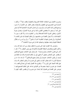 ‫ﻭﻀﺭﻭﺭﺓ ﺍﻟﻔﺼل ﺒﻴﻥ ﺍﻟﺴﻠﻁﺎﺕ ﺍﻟﺜﻼﺜﺔ ﺍﻟﺘﺸﺭﻴﻌﻴﺔ ﻭﺍﻟﺘﻨﻔﻴﺫﻴﺔ ﻭﺍﻟﻘﻀـﺎﺌﻴﺔ)١(٠ ﻭﺘﺄﻜﻴـﺩ‬
‫ﺍﻟﻤﺴﺎﻭﺍﺓ ﺒﻴﻥ ﺍﻟﻤﺼﺭﻴﻴﻥ ﻓﻲ ﺍﻟﺤﻘﻭﻕ ﻭﺍﻟﻭﺍﺠﺒﺎﺕ ﺒﻐﺽ ﺍﻟﻨﻅﺭ ﻋﻥ ﺍﻷﺼل ﺃﻭ ﺍﻟـﺩﻴﻥ،‬
‫ﻭﻭﻀﻊ ﻗﺎﻨﻭﻥ ﺜﺎﺒﺕ ﻟﻠﻀﺭﺍﺌﺏ ﻭﺍﻟﺭﺴﻭﻡ، ﻭﺃﻥ ﺘﺼﺎﻥ ﺍﻟﺤﺭﻴﺎﺕ ﺍﻟﺸﺨﺼﻴﺔ ﻓﻼ ﻴﻘـﺒﺽ‬
‫ﻋﻠﻰ ﺃﺤﺩ ﺃﻭ ﻴﺴﺠﻥ ﺇﻻ ﺒﻤﻘﺘﻀﻰ ﺍﻟﻘﺎﻨﻭﻥ، ﻜﻤﺎ ﺘﺭﺍﻋﻰ ﺤﺭﻤﺔ ﺍﻟﻤﻨﺎﺯل، ﻭﺘﺼﺎﻥ ﺤﺭﻴﺔ‬
‫ﺍﻷﺩﻴﺎﻥ، ﻭﺘﻌﻁﻰ ﺍﻟﺤﺭﻴﺔ ﺍﻟﺘﺎﻤﺔ ﻟﻠﺼﺤﺎﻓﺔ ﻭﻨﺸـﺭ ﺍﻟﻤﻁﺒﻭﻋـﺎﺕ، ﻭﺃﻻ ﺘﻘﻴـﺩ ﺤﺭﻴـﺔ‬
‫ﺍﻻﺠﺘﻤﺎﻋﺎﺕ، ﻭﺃﻻ ﻴﻌﺯل ﺍﻟﻘﻀﺎﺓ ﻤﻥ ﻤﻨﺎﺼﺒﻬﻡ، ﻭﺃﻥ ﺘﻨﻅﻡ ﺍﻟﺠﻨﺩﻴﺔ ﺒﻘـﺎﻨﻭﻥ ﻟﻠﺨﺩﻤـﺔ‬
‫ﺍﻟﻌﺴﻜﺭﻴﺔ، ﻭﺃﻥ ﺘﺼﺎﻥ ﺘﻌﻬﺩﺍﺕ ﺍﻟﺤﻜﻭﻤﺔ ﺃﻤﺎﻡ ﺍﻟـﺩﺍﺌﻨﻴﻥ)٢(٠ ﻭﺃﻥ ﻴﺭﺍﻋـﻰ ﺍﺴـﺘﻘﻼل‬
          ‫ﺍﻟﺴﻠﻁﺔ ﺍﻟﻨﻴﺎﺒﻴﺔ ﻭﺘﺤﺩﺩ ﺤﻘﻭﻗﻬﺎ ﻭﻭﺍﺠﺒﺎﺘﻬﺎ، ﻜﻤﺎ ﺘﺭﺍﻋﻰ ﺤﺭﻴﺔ ﺍﻻﻨﺘﺨﺎﺏ)٣(٠‬

‫ﻭﺘﻌﺭﺽ ﻫﺫﺍ ﺍﻟﻔﺼل ﺃﻴﻀﺎ ﺇﻟﻰ ﻀﺭﻭﺭﺓ ﺘﺸﻜﻴل ﻤﺠﻠﺴـﻴﻥ ﺃﺤـﺩﻫﻤﺎ ﻟﻠﻨـﻭﺍﺏ‬
‫ﻭﺍﻵﺨﺭ ﻟﻠﺸﻴﻭﺥ ﻴﺘﻘﺎﺴﻤﺎﻥ ﺍﻟﺴﻠﻁﺔ ﺍﻟﻘﺎﻨﻭﻨﻴﺔ ﺒﺎﻻﺸﺘﺭﺍﻙ ﻤﻊ ﺭﺌﻴﺱ ﺍﻟﺤﻜﻭﻤـﺔ)٤(٠ ﻜﻤـﺎ‬
‫ﺃﺸﺎﺭ ﺇﻟﻰ ﻗﺎﻨﻭﻥ ﺍﻻﻨﺘﺨﺎﺏ ﻭﻁﺭﺡ ﺘﺴﺎﺅﻻ : ﻫل ﻴﺸﻤل ﺤﻕ ﺍﻻﻨﺘﺨﺎﺏ ﺠﻤﻴﻊ ﺍﻟﻤﻭﺍﻁﻨﻴﻥ‬
‫ﺃﻡ ﻴﻘﺘﺼﺭ ﻋﻠﻰ ﺃﺸﺨﺎﺹ ﻤﻌﻴﻨﻴﻥ ؟ ﻭﺍﻨﺘﻬﻰ ﺇﻟﻰ ﺃﻥ ﺃﺤﻜﺎﻡ ﺍﻟﻤﺴﺎﻭﺍﺓ ﻭﺍﻟﻌـﺩل ﺍﻟﻤﻁﻠـﻕ‬
‫ﺘﻭﺠﺏ ﺃﻥ ﻴﻜﻭﻥ ﺍﻻﻨﺘﺨﺎﺏ ﻋﻤﻭﻤﻴﺎ ﻭﺃﻥ ﻴﺸﻤل ﺠﻤﻴﻊ ﺍﻟﻤﻭﺍﻁﻨﻴﻥ)٥(٠ ﺜﻡ ﺘﺤـﺩﺙ ﻋـﻥ‬
‫ﻤﺴﺌﻭﻟﻴﺔ ﺍﻟﻭﺯﺭﺍﺀ ﺃﻤﺎﻡ ﻤﺠﻠﺱ ﺍﻟﻨﻭﺍﺏ ﻭﺍﻨﺘﻬﻰ ﺇﻟﻰ ﻀﺭﻭﺭﺓ ﺃﻥ ﻴﻜﻭﻥ ﻟﻤﺠﻠﺱ ﺍﻟﻨـﻭﺍﺏ‬
‫ﺤﻕ ﺇﻗﺎﻤﺔ ﺍﻟﺤﺠﺔ ﻋﻠﻰ ﺍﻟﻭﺯﺭﺍﺀ)٦(٠ ﻭﺘﻁﺭﻕ ﻫﺫﺍ ﺍﻟﻔﺼل ﺃﻴﻀﺎ ﺇﻟﻰ ﺇﺼﻼﺡ ﺍﻟﻘﻀـﺎﺀ؛‬
‫ﻓﺘﺤﺩﺙ ﻋﻥ ﻀﺭﻭﺭﺓ ﺇﻴﺠﺎﺩ ﻤﺠﻤﻭﻋﺔ ﻤﻥ ﺍﻟﻘﻭﺍﻨﻴﻥ ﺘﺴﺎﻋﺩ ﻋﻠﻰ ﺍﻟﺤﻜﻡ ﺍﻟﺼﺤﻴﺢ ﻓﻴﻤـﺎ‬
‫ﻴﻌﺭﺽ ﻋﻠﻰ ﺍﻟﻘﻀﺎﺓ ﻤﻥ ﻗﻀﺎﻴﺎ، ﻜﻤﺎ ﺘﺤﺩﺙ ﻋﻥ ﻀﺭﻭﺭﺓ ﺃﻥ ﻴﻘﺘﺼﺭ ﺘﺄﻟﻴﻑ ﺍﻟﻬﻴﺌـﺔ‬

                                                            ‫)١( ﻨﻔﺴﻪ ﺹ ٣٢.‬
                                                         ‫)٢( ﻨﻔﺴﻪ ﺹ ٣٢-٤٢.‬
                                                           ‫)٣( ﻨﻔﺴﻪ ﺹ ٥٢ ٠‬
                                                       ‫)٤( ﻨﻔﺴﻪ ﺹ ٧٢-٠٣ ٠‬
                                                     ‫)٥( ﻻﺌﺤﺔ ﺇﺼﻼﺡ ﺹ ١٣.‬
                                                            ‫)٦( ﻨﻔﺴﻪ ﺹ ٥٣.‬

                                  ‫٨٣٣‬
 