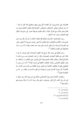 ‫ﺍﻟﻘﻀﺎﺌﻴﺔ ﻋﻠﻰ ﺍﻟﻤﺼﺭﻴﻴﻥ؛ ﻷﻥ ﺍﻟﻘﻀﺎﺓ ﺍﻷﻭﺭﺒﻴﻴﻥ ﻴﺠﻬل ﻤﻌﻅﻤﻬﻡ ﻟﻐﺔ ﺃﻫل ﺍﻟـﺒﻼﺩ ٠‬
‫ﺃﻤﺎ ﻋﻥ ﺇﺼﻼﺡ ﻤﺠﺎﻟﺱ ﺍﻻﺴﺘﺌﻨﺎﻑ ﻭﺍﻟﻤﺠﺎﻟﺱ ﺍﻻﺒﺘﺩﺍﺌﻴﺔ ﻓﻘﺩ ﻁﺎﻟﺒﺕ ﺍﻟﻼﺌﺤﺔ ﺒﺘﺭﺘﻴـﺏ‬
‫ﻨﻅﺎﻡ ﺠﺩﻴﺩ ﻴﺘﻼﺀﻡ ﻤﻊ ﺃﺤﻭﺍل ﺍﻟﺒﻼﺩ، ﻭﺫﻟﻙ ﺒﺘﻘﺴﻴﻡ ﺨﺭﻴﻁﺔ ﻤﺼﺭ ﺇﻟﻰ ﻤﺩﻴﺭﻴﺎﺕ ﺘﺸﻜل‬
                                            ‫ﻓﻴﻬﺎ ﺍﻟﻤﺠﺎﻟﺱ ﺤﺴﺏ ﻋﺩﺩ ﺍﻟﺴﻜﺎﻥ ٠‬

‫ﻭﻋﻥ ﺍﻹﺼﻼﺤﺎﺕ ﺍﻹﺩﺍﺭﻴﺔ ﻭﺍﻟﻤﺎﻟﻴﺔ ﻓﻘﺩ ﻁﺎﻟﺒﺕ ﺍﻟﻼﺌﺤـﺔ ﺃﻥ ﺘﺸـﻜل ﻤﺠـﺎﻟﺱ‬
‫ﺍﻟﻤﺩﻴﺭﻴﺎﺕ ﻭﺍﻷﻗﺴﺎﻡ ﺒﺎﻻﻨﺘﺨﺎﺏ، ﻜﻤﺎ ﻁﺎﻟﺒﺕ ﺒﺄﻻ ﻴﻘﺭﺭ ﻓﺭﺽ ﻀﺭﻴﺒﺔ ﺇﻻ ﺒﻘﺎﻨﻭﻥ ﻴﻨﺸﺭ‬
‫ﻓﻲ ﺍﻟﺠﺭﻴﺩﺓ ﺍﻟﺭﺴﻤﻴﺔ، ﻭﺃﻥ ﺘﻠﻐﻰ ﺍﻟﺭﺴﻭﻡ ﺍﻟﺘﻰ ﻴﺼـﻌﺏ ﺘﺤﺼـﻴﻠﻬﺎ ﺃﻭ ﺍﻟﺘـﻰ ﻴـﺩﻋﻭ‬
                                              ‫ﺘﺤﺼﻴﻠﻬﺎ ﺇﻟﻰ ﺍﻟﻘﺴﻭﺓ ﻭﺍﻟﻌﻨﻑ)١(٠‬

‫ﻭﻋﻥ ﺍﻟﺘﻌﻠﻴﻡ ﻓﻲ ﻤﺼﺭ ﻓﻘﺩ ﺃﺭﺠﻊ ﻫﺫﺍ ﺍﻟﻔﺼل ﺍﻟﻤﺼﺎﺌﺏ ﺍﻟﺘﻰ ﺘﻌﺭﻀـﺕ ﻟﻬـﺎ‬
‫ﺍﻟﺒﻼﺩ ﺇﻟﻰ ﻋﺩﻡ ﻜﻔﺎﻴﺔ ﺍﻟﻤﻌﺎﺭﻑ ﺍﻟﻌﻤﻭﻤﻴﺔ، ﻭﺫﻜﺭ ﺃﻥ ﻨﺸﺭ ﺍﻟﻤﻌﺎﺭﻑ ﻀـﺭﻭﺭﺓ ﻫﺎﻤـﺔ‬
‫ﻹﺼﻼﺡ ﺍﻟﺒﻼﺩ، ﻭﻁﺎﻟﺏ ﺒﺈﻟﻐﺎﺀ ﺍﻟﻤﺼﺭﻭﻓﺎﺕ ﺍﻟﺘﻰ ﺘﻔﺭﺽ ﻋﻠﻰ ﺍﻟﺘﻼﻤﻴـﺫ، ﻭﺍﻻﻫﺘﻤـﺎﻡ‬
‫ﺒﻨﺸﺭ ﺍﻟﺘﻌﻠﻴﻡ ﺍﻻﺒﺘﺩﺍﺌﻰ، ﻭﺇﻨﺸﺎﺀ ﺍﻟﻤﻜﺎﺘﺏ ﺍﻷﻫﻠﻴﺔ ﻓﻲ ﺃﺭﺠﺎﺀ ﺍﻟﺒﻼﺩ)٢(٠ﺃﻤﺎ ﻋـﻥ ﺤﺭﻴـﺔ‬
‫ﺍﻟﻤﻁﺎﺒﻊ ﻭﺍﻟﺠﺭﺍﺌﺩ ﻓﻁﺎﻟﺒﺕ ﺍﻟﻼﺌﺤﺔ ﺒﺄﻥ ﺘﻜﻭﻥ ﺤﺭﻴﺔ ﺍﻟﻜﺘﺎﺒﺔ ﻤﻥ ﺍﻟﻤﺒـﺎﺩﺉ ﺍﻷﺴﺎﺴـﻴﺔ‬
‫ﺍﻟﻤﻘﺩﺴﺔ؛ ﻷﻥ ﺤﺭﻴﺔ ﺍﻹﻨﺴﺎﻥ ﻀﺭﻭﺭﺓ ﺤﻴﻭﻴﺔ ﻭﺃﻥ ﺘﻘﻴﻴـﺩﻫﺎ ﻴﻌـﻭﺩ ﺒﺎﻟﻀـﺭﺭ ﻋﻠـﻰ‬
                                                           ‫ﺍﻟﺤﻜﻭﻤﺔ ﻨﻔﺴﻬﺎ)٣(٠‬

‫ﻭﺍﺨﺘﺘﻤﺕ ﺍﻟﻼﺌﺤﺔ ﻤﺸﺭﻭﻋﻬﺎ ﺍﻹﺼﻼﺤﻰ ﺒﺎﻷﻤل ﻓﻲ ﺃﻥ ﻴﻭﺠﻪ ﺍﻟﺨـﺩﻴﻭ ﻋﻨﺎﻴﺘـﻪ‬
‫ﺇﻟﻰ ﻁـﺭﻕ ﺍﻹﺼـﻼﺡ ﺍﻟﺘﻰ ﻋﺭﻀﺘﻬـﺎ ﺤﺘﻰ ﻴﻨﺎل ﺭﻀﺎ ﺃﻫـل ﺍﻟـﺒﻼﺩ ﻭﻤﺤﺒـﺘﻬﻡ‬
                                                               ‫ﻭﺍﺤﺘﺭﺍﻤﻬﻡ)٤(.‬


                                                             ‫)١( ﻨﻔﺴﻪ ﺹ ٧٥.‬
                                                             ‫)٢( ﻨﻔﺴﻪ ﺹ ٢٦.‬
                                                      ‫)٣( ﻻﺌﺤﺔ ﺇﺼﻼﺡ ﺹ ٥٦.‬
                                                             ‫)٤( ﻨﻔﺴﻪ ﺹ ٨٦.‬

                                   ‫٩٣٣‬
 