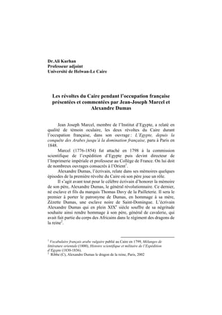 Dr.Ali Kurhan
Professeur adjoint
Université de Helwan-Le Caire




    Les révoltes du Caire pendant l’occupation française
    présentées et commentées par Jean-Joseph Marcel et
                     Alexandre Dumas


      Jean Joseph Marcel, membre de l’Institut d’Egypte, a relaté en
qualité de témoin oculaire, les deux révoltes du Caire durant
l’occupation française, dans son ouvrage : L’Egypte, depuis la
conquête des Arabes jusqu’à la domination française, paru à Paris en
1848.
      Marcel (1776-1854) fut attaché en 1798 à la commission
scientifique de l’expédition d’Egypte puis devint directeur de
l’Imprimerie impériale et professeur au Collège de France. On lui doit
de nombreux ouvrages consacrés à l’Orient1.
      Alexandre Dumas, l’écrivain, relate dans ses mémoires quelques
épisodes de la première révolte du Caire où son père joue un rôle.
      Il s’agit avant tout pour le célèbre écrivain d’honorer la mémoire
de son père, Alexandre Dumas, le général révolutionnaire. Ce dernier,
né esclave et fils du marquis Thomas Davy de la Pailleterie. Il sera le
premier à porter le patronyme de Dumas, en hommage à sa mère,
Zézette Dumas, une esclave noire de Saint-Domingue. L’écrivain
Alexandre Dumas qui en plein XIXe siècle souffre de sa négritude
souhaite ainsi rendre hommage à son père, général de cavalerie, qui
avait fait partie du corps des Africains dans le régiment des dragons de
la reine2.


1
  Vocabulaire français arabe vulgaire publié au Caire en 1799, Mélanges de
littérature orientale (1800), Histoire scientifique et militaire de l’Expédition
d’Egypte (1830-1836).
2
   Ribbe (C), Alexandre Dumas le dragon de la reine, Paris, 2002
 