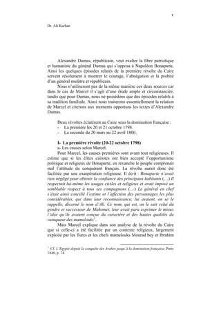 ٢

Dr. Ali Kurhan




      Alexandre Dumas, républicain, veut exalter la fibre patriotique
et humaniste du général Dumas qui s’opposa à Napoléon Bonaparte.
Ainsi les quelques épisodes relatés de la première révolte du Caire
servent résolument à montrer le courage, l’abnégation et la probité
d’un général mulâtre et républicain.
      Nous n’utiliseront pas de la même manière ces deux sources car
dans le cas de Marcel il s’agit d’une étude ample et circonstanciée,
tandis que pour Dumas, nous ne possédons que des épisodes relatifs à
sa tradition familiale. Ainsi nous traiterons essentiellement la relation
de Marcel et citerons aux moments opportuns les textes d’Alexandre
Dumas.

      Deux révoltes éclatèrent au Caire sous la domination française :
      - La première les 20 et 21 octobre 1798.
      - La seconde du 20 mars au 22 avril 1800.

       I- La première révolte (20-22 octobre 1798)
       a- Les causes selon Marcel.
       Pour Marcel, les causes premières sont avant tout religieuses. Il
estime que si les élites cairotes ont bien accepté l’opportunisme
politique et religieux de Bonaparte, en revanche le peuple comprenait
mal l’attitude du conquérant français. La révolte aurait donc été
facilitée par une exaspération religieuse. Il écrit : Bonaparte n’avait
rien négligé pour obtenir la confiance des principaux habitants (…) Il
respectait lui-même les usages civiles et religieux et avait imposé un
semblable respect à tous ses compagnons (…) Le général en chef
s’était ainsi concilié l’estime et l’affection des personnages les plus
considérables, qui dans leur reconnaissance, lui avaient, on se le
rappelle, décerné le nom d’Ali. Ce nom, qui est, on le sait celui du
gendre et successeur de Mahomet, leur avait paru exprimer le mieux
l’idée qu’ils avaient conçue du caractère et des hautes qualités du
vainqueur des mamelouks1.
       Mais Marcel explique dans son analyse de la révolte du Caire
que si celle-ci a été facilitée par un contexte religieux, largement
exploité par les Turcs et les chefs mamelouks Mourad bey et Ibrahim

1
  Cf. L’Egypte depuis la conquête des Arabes jusqu’à la domination française, Paris
1848, p. 74.
 
