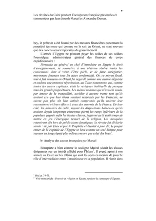 ٣
Les révoltes du Caire pendant l’occupation française présentées et
commentées par Jean Joseph Marcel et Alexandre Dumas.




bey, le prétexte a été fourni par des mesures financières concernant la
propriété terrienne qui comme on le sait en Orient, ne sont souvent
que des concessions temporaires du gouvernement.
      L’armée d’Egypte ne pouvant payer les soldes de ses soldats
Poussielgue, administrateur général des finances du corps
expéditionnaire :
      Persuada au général en chef d’introduire en Egypte le droit
d’enregistrement, se soumettre à une révision sévère toutes les
concessions dont il vient d’être parlé, et de faire enregistrer,
moyennant finances tous les actes confirmatifs. Or, ce moyen fiscal,
tout à fait nouveau en Orient fut regardé comme une avanie déguisée
et souleva une immense réprobation, au Caire notamment, qui, comme
toutes les autres capitales, était la résidence habituelle de presque
tous les grands propriétaires. Les mêmes hommes qui n’avaient voulu,
par amour de la tranquillité, accéder à aucune trame tant qu’ils
avaient cru que leur biens seraient respectés par les Français, ne
surent pas plus tôt leur intérêt compromis qu’ils unirent leur
ressentiment et leurs efforts à ceux des ennemis de la France. De leur
côté, les ministres du culte, voyant les dispositions haineuses qu’ils
avaient depuis longtemps entretenus parmi les rangs inférieurs de la
populace gagnée enfin les hautes classes, jugèrent qu’il était temps de
mettre en jeu l’énergique ressort de la religion. Les mosquées
retentirent dès lors de prédications fanatiques, la révolte fut déclarée
sainte : de par Dieu et par le Prophète et bientôt à jour dit, le peuple
entier de la capitale de l’Egypte se leva comme un seul homme pour
secouer un joug réputé plus odieux encore que celui des beys1.

         b- Analyse des causes invoquées par Marcel

      Bonaparte a bien comme le souligne Marcel séduit les classes
dirigeantes par un intérêt affiché pour l’Islam2. Il prend appui à son
arrivée au Caire sur les Uléma qui sont les seuls en mesure de jouer le
rôle d’intermédiaire entre l’envahisseur et la population. Il réunit dans



1
    Ibid. p. 74-75.
2
     Voir mon article : Pouvoir et religion en Egypte pendant la campagne d’Egypte.
 