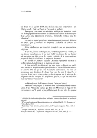 ٤

Dr. Ali Kurhan




un divan le 25 juillet 1798, les cheikhs les plus importantes : al-
Charkawi, al – Bakri, al Sawi, al Fayoumi, al Mahdi1.
      Bonaparte entreprend une véritable politique de séduction vis-à-
vis de la population musulmane et obtient des ulémas de la mosquée
d’Al Azhar une déclaration favorable. Bonaparte professe une foi
islamique2 :
      Je vous ai répété que j’étais musulman et que je croyais à l’unité
de Dieu, que j’honorais le prophète Mahomet et aimais les
musulmans3.
      Cette déclaration est toutefois tempérée par un pragmatisme
religieux :
      C’est me faisant catholique que j’ai fini la guerre de Vendée, en
me faisant musulman que je me suis établi en Egypte. En me faisant
ultramontain que j’ai gagné les esprits en Italie. Si je gouvernais un
peuple de Juifs je rétablirais le temple de Salomon4.
      Le cheikh al-Charkawi à qui les Ottomans reprochent en 1801 sa
collaboration, la justifiera de la manière suivante :
      L’état véritable des Français qui sont venus en Egypte est qu’ils
sont une secte de philosophes qui rejettent la loi et déclarent obéir à
la nature. On dit qu’ils sont Chrétiens catholiques. Ils sont en
apparence des disciples de Jésus (que sur lui soit le Salut !), et
rejettent la foi en la résurrection, en la vie future, en la mission des
prophètes et des envoyés. Ils professent qu’il n’y a qu’un seul Dieu
mais par la voie rationnelle5

     c- Déroulement de l’insurrection du Caire par Marcel
     Marcel n’indique pas la manière dont a commencé la révolte du
Caire. C’est Alexandre Dumas qui dans ses Mémoires en rapporte les
circonstances qu’il tenait vraisemblablement de son père le général


1
   Al Mahdi devint l’ami de Marcel qui publia des contes arabes dont il lui attribue la
paternité.
2
   L’ouvrage fondamental dans ce domaine reste celui de Cherfils (C.) Bonaparte et
l’Islam, Paris, 1914.
3
   Nakoula al Turk, Histoire de l’expédition des Français en Egypte, Paris, 1839, p.
144
4
   Cité par Tomiche ( N.), Napoléon écrivain, Paris, 1952, p. 221.
5
  Cité par Laurens (H), L’expédition d’Egypte 1798-1801, Paris, 1989, p. 145.
 