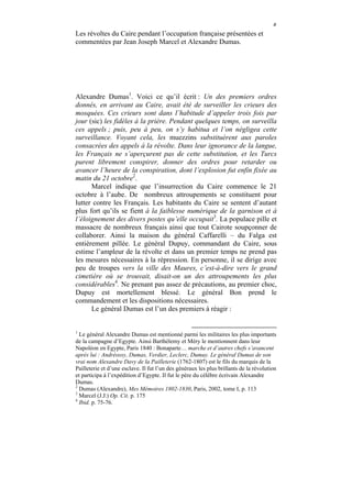 ٥
Les révoltes du Caire pendant l’occupation française présentées et
commentées par Jean Joseph Marcel et Alexandre Dumas.




Alexandre Dumas1. Voici ce qu’il écrit : Un des premiers ordres
donnés, en arrivant au Caire, avait été de surveiller les crieurs des
mosquées. Ces crieurs sont dans l’habitude d’appeler trois fois par
jour (sic) les fidèles à la prière. Pendant quelques temps, on surveilla
ces appels ; puis, peu à peu, on s’y habitua et l’on négligea cette
surveillance. Voyant cela, les muezzins substituèrent aux paroles
consacrées des appels à la révolte. Dans leur ignorance de la langue,
les Français ne s’aperçurent pas de cette substitution, et les Turcs
purent librement conspirer, donner des ordres pour retarder ou
avancer l’heure de la conspiration, dont l’explosion fut enfin fixée au
matin du 21 octobre2.
      Marcel indique que l’insurrection du Caire commence le 21
octobre à l’aube. De nombreux attroupements se constituent pour
lutter contre les Français. Les habitants du Caire se sentent d’autant
plus fort qu’ils se fient à la faiblesse numérique de la garnison et à
l’éloignement des divers postes qu’elle occupait3. La populace pille et
massacre de nombreux français ainsi que tout Cairote soupçonner de
collaborer. Ainsi la maison du général Caffarelli – du Falga est
entièrement pillée. Le général Dupuy, commandant du Caire, sous
estime l’ampleur de la révolte et dans un premier temps ne prend pas
les mesures nécessaires à la répression. En personne, il se dirige avec
peu de troupes vers la ville des Maures, c’est-à-dire vers le grand
cimetière où se trouvait, disait-on un des attroupements les plus
considérables4. Ne prenant pas assez de précautions, au premier choc,
Dupuy est mortellement blessé. Le général Bon prend le
commandement et les dispositions nécessaires.
      Le général Dumas est l’un des premiers à réagir :


1
  Le général Alexandre Dumas est mentionné parmi les militaires les plus importants
de la campagne d’Egypte. Ainsi Barthélemy et Méry le mentionnent dans leur
Napoléon en Egypte, Paris 1840 : Bonaparte… marche et d’autres chefs s’avancent
après lui : Andréossy, Dumas, Verdier, Leclerc, Dumuy. Le général Dumas de son
vrai nom Alexandre Davy de la Pailleterie (1762-1807) est le fils du marquis de la
Pailleterie et d’une esclave. Il fut l’un des généraux les plus brillants de la révolution
et participa à l’expédition d’Egypte. Il fut le père du célèbre écrivain Alexandre
Dumas.
2
  Dumas (Alexandre), Mes Mémoires 1802-1830, Paris, 2002, tome I, p. 113
3
  Marcel (J.J.) Op. Cit. p. 175
4
  Ibid. p. 75-76.
 