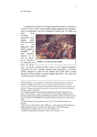 ١٠

Dr. Ali Kurhan




     Le tableau fut exécuté en 1810 par le peintre Girodet1 et intitulé La
révolte du Caire. On y voit une mêlée épique opposant deux groupes :
celui en particulier d’un bey mamelouk soutenu par un fellah aux
traits         d’un
Léonidas
oriental2et d’un
dragon        sabre
levé qui s’élance
sur             ses
opposants. Cette
mêlée suggère à
Stendhal         les
mots suivants :
Figures toi un
nid de vipères
qu’on découvre
en changeant de Girodet : La révolte du Caire (1810)
place un ancien
vase ; on a peine à suivre le même corps, si on le regarde longtemps,
il fait aller les yeux3. Girodet, écrivain, dans son poème : Le peintre,
semble indiquer le cadre de son tableau qu’il situe dans la demi
obscurité d’une mosquée et qui lui rappelle peut-être : Noir palais de
l’oubli, du silence et des ombres4.


la lettre suivante : Citoyen général, le léopard ne change pas de peau, l’honnête
homme ne change pas de conscience. Je vous envoie un trésor que je viens de
trouver, et que l’on estime à près de deux million. Si je suis tué ou si je meurt ici de
tristesse, souvenez-vous que je suis pauvre et que je laisse en France une femme et
un enfant. Salut et fraternité.
Les scrupules du général Dumas agacent Bonaparte qui dit à la réception de ce
trésor : Décidemment, ce nègre a vraiment peu d’esprit ! Mais l’affaire prend un
tour plus désagréable quand le général Dumas demande à rentrer en France. Ce qu’il
fera le 3 février 1799 in Ribbe (C.) Alexandre Dumas, le dragon de la reine, Paris,
2002.
1
  Girodet de Rousy-Trioson (Anne-Louis), (1767-1824). Peintre d’histoire et
écrivain.
2
  Peltre (C.) Les Orientalistes, Paris, 2000, p. 71. Cette expression fait référence au
célèbre tableau de David : Léonidas aux Thermopiles. Voir dernière page.
3
  Stendhal, Du romantisme dans les arts, Paris 1966, p. 49.
4
  Girodet-Trioson, Œuvres posthumes, Paris, 1829, tome I p. 145.
 