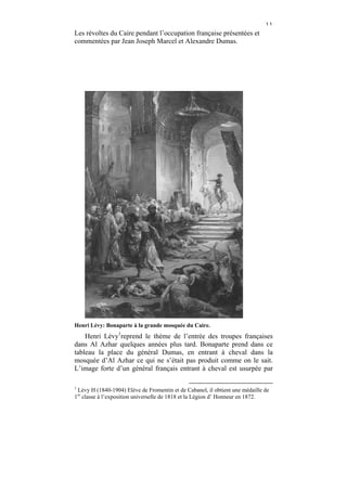 ١١
Les révoltes du Caire pendant l’occupation française présentées et
commentées par Jean Joseph Marcel et Alexandre Dumas.




Henri Lévy: Bonaparte à la grande mosquée du Caire.
    Henri Lévy1reprend le thème de l’entrée des troupes françaises
dans Al Azhar quelques années plus tard. Bonaparte prend dans ce
tableau la place du général Dumas, en entrant à cheval dans la
mosquée d’Al Azhar ce qui ne s’était pas produit comme on le sait.
L’image forte d’un général français entrant à cheval est usurpée par

1
 Lévy H (1840-1904) Elève de Fromentin et de Cabanel, il obtient une médaille de
1re classe à l’exposition universelle de 1818 et la Légion d’ Honneur en 1872.
 