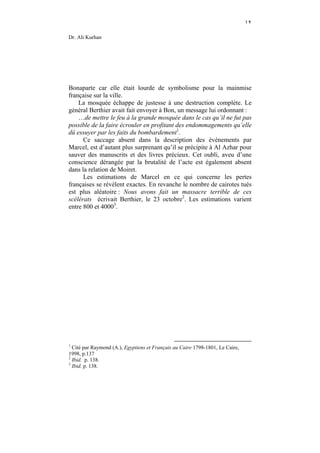 ١٢

Dr. Ali Kurhan




Bonaparte car elle était lourde de symbolisme pour la mainmise
française sur la ville.
    La mosquée échappe de justesse à une destruction complète. Le
général Berthier avait fait envoyer à Bon, un message lui ordonnant :
    …de mettre le feu à la grande mosquée dans le cas qu’il ne fut pas
possible de la faire écrouler en profitant des endommagements qu’elle
dû essuyer par les faits du bombardement1.
      Ce saccage absent dans la description des événements par
Marcel, est d’autant plus surprenant qu’il se précipite à Al Azhar pour
sauver des manuscrits et des livres précieux. Cet oubli, aveu d’une
conscience dérangée par la brutalité de l’acte est également absent
dans la relation de Moiret.
      Les estimations de Marcel en ce qui concerne les pertes
françaises se révèlent exactes. En revanche le nombre de cairotes tués
est plus aléatoire : Nous avons fait un massacre terrible de ces
scélérats écrivait Berthier, le 23 octobre2. Les estimations varient
entre 800 et 40003.




1
  Cité par Raymond (A.), Egyptiens et Français au Caire 1798-1801, Le Caire,
1998, p.137
2
  Ibid. p. 138.
3
  Ibid. p. 138.
 