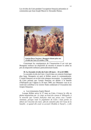 ١٣
Les révoltes du Caire pendant l’occupation française présentées et
commentées par Jean Joseph Marcel et Alexandre Dumas.




        Guérin (Pierre Narcisse) : Bonaparte faisant grâce aux
        révoltés du Caire (23 octobre 1798)

      Concernant les conséquences de l’insurrection il est vrai que
Bonaparte renforce les dispositifs de sécurité et assurer le calme au
prix de dispositifs militaires particulièrement lourds.

     II- La Seconde révolte du Caire (20 mars – 22 avril 1800)
     La seconde révolte du Caire s’inscrit dans un contexte historique
plus large. Bonaparte est parti et Kléber assure le commandement.
L’armée française est en but à des attaques incessantes. La population
du Caire pensant que l’armée française est défaite à la bataille
d’Héliopolis qui l’oppose le 20 mars 1800, aux Ottomans veut en se
soulevant contribuer à la victoire finale conduisant à l’évacuation des
troupes françaises.

      a- Les événements d’après Marcel.
    Lorsque Kléber arrive le 27 mars au Caire, il trouve la ville en
pleine insurrection car : Le vingt, au bruit des canons d’ Héliopolis, à
la nouvelle que l’armée française était aux prises avec l’armée
ottomane, presque toute la population du Caire s’était portée en
dehors de l’enceinte des murs, afin de connaître plus tôt l’issue de la
bataille ; et quand elle avait vu accourir Ibrahim et Nassif (…) elle
 