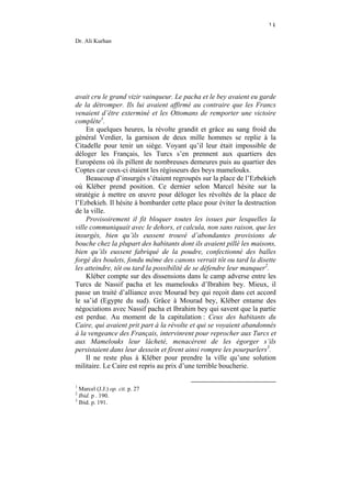 ١٤

Dr. Ali Kurhan




avait cru le grand vizir vainqueur. Le pacha et le bey avaient eu garde
de la détromper. Ils lui avaient affirmé au contraire que les Francs
venaient d’être exterminé et les Ottomans de remporter une victoire
complète1.
    En quelques heures, la révolte grandit et grâce au sang froid du
général Verdier, la garnison de deux mille hommes se replie à la
Citadelle pour tenir un siège. Voyant qu’il leur était impossible de
déloger les Français, les Turcs s’en prennent aux quartiers des
Européens où ils pillent de nombreuses demeures puis au quartier des
Coptes car ceux-ci étaient les régisseurs des beys mamelouks.
    Beaucoup d’insurgés s’étaient regroupés sur la place de l’Ezbekieh
où Kléber prend position. Ce dernier selon Marcel hésite sur la
stratégie à mettre en œuvre pour déloger les révoltés de la place de
l’Ezbekieh. Il hésite à bombarder cette place pour éviter la destruction
de la ville.
    Provisoirement il fit bloquer toutes les issues par lesquelles la
ville communiquait avec le dehors, et calcula, non sans raison, que les
insurgés, bien qu’ils eussent trouvé d’abondantes provisions de
bouche chez la plupart des habitants dont ils avaient pillé les maisons,
bien qu’ils eussent fabriqué de la poudre, confectionné des balles
forgé des boulets, fondu même des canons verrait tôt ou tard la disette
les atteindre, tôt ou tard la possibilité de se défendre leur manquer2.
    Kléber compte sur des dissensions dans le camp adverse entre les
Turcs de Nassif pacha et les mamelouks d’Ibrahim bey. Mieux, il
passe un traité d’alliance avec Mourad bey qui reçoit dans cet accord
le sa’id (Egypte du sud). Grâce à Mourad bey, Kléber entame des
négociations avec Nassif pacha et Ibrahim bey qui savent que la partie
est perdue. Au moment de la capitulation : Ceux des habitants du
Caire, qui avaient prit part à la révolte et qui se voyaient abandonnés
à la vengeance des Français, intervinrent pour reprocher aux Turcs et
aux Mamelouks leur lâcheté, menacèrent de les égorger s’ils
persistaient dans leur dessein et firent ainsi rompre les pourparlers3.
    Il ne reste plus à Kléber pour prendre la ville qu’une solution
militaire. Le Caire est repris au prix d’une terrible boucherie.

1
  Marcel (J.J.) op. cit. p. 27
2
  Ibid. p . 190.
3
  Ibid. p. 191.
 