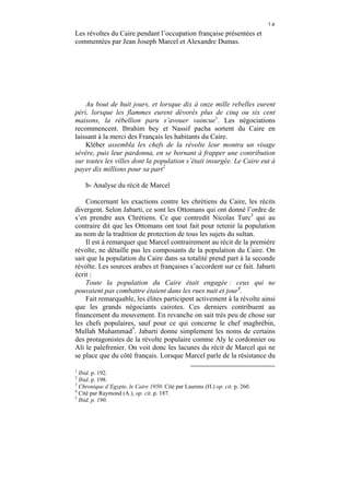 ١٥
Les révoltes du Caire pendant l’occupation française présentées et
commentées par Jean Joseph Marcel et Alexandre Dumas.




    Au bout de huit jours, et lorsque dix à onze mille rebelles eurent
péri, lorsque les flammes eurent dévorés plus de cinq ou six cent
maisons, la rébellion paru s’avouer vaincue1. Les négociations
recommencent. Ibrahim bey et Nassif pacha sortent du Caire en
laissant à la merci des Français les habitants du Caire.
    Kléber assembla les chefs de la révolte leur montra un visage
sévère, puis leur pardonna, en se bornant à frapper une contribution
sur toutes les villes dont la population s’était insurgée. Le Caire eut à
payer dix millions pour sa part2

    b- Analyse du récit de Marcel

    Concernant les exactions contre les chrétiens du Caire, les récits
divergent. Selon Jabarti, ce sont les Ottomans qui ont donné l’ordre de
s’en prendre aux Chrétiens. Ce que contredit Nicolas Turc3 qui au
contraire dit que les Ottomans ont tout fait pour retenir la population
au nom de la tradition de protection de tous les sujets du sultan.
    Il est à remarquer que Marcel contrairement au récit de la première
révolte, ne détaille pas les composants de la population du Caire. On
sait que la population du Caire dans sa totalité prend part à la seconde
révolte. Les sources arabes et françaises s’accordent sur ce fait. Jabarti
écrit :
    Toute la population du Caire était engagée : ceux qui ne
pouvaient pas combattre étaient dans les rues nuit et jour4.
    Fait remarquable, les élites participent activement à la révolte ainsi
que les grands négociants cairotes. Ces derniers contribuent au
financement du mouvement. En revanche on sait très peu de chose sur
les chefs populaires, sauf pour ce qui concerne le chef maghrébin,
Mullah Muhammad5. Jabarti donne simplement les noms de certains
des protagonistes de la révolte populaire comme Aly le cordonnier ou
Ali le palefrenier. On voit donc les lacunes du récit de Marcel qui ne
se place que du côté français. Lorsque Marcel parle de la résistance du

1
  Ibid. p. 192.
2
  Ibid. p. 198.
3
  Chronique d’Egypte, le Caire 1950. Cité par Laurens (H.) op. cit. p. 260.
4
  Cité par Raymond (A.), op. cit. p. 187.
5
  Ibid. p. 190.
 