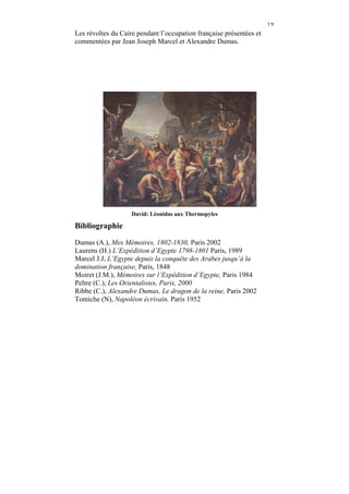 ١٧
Les révoltes du Caire pendant l’occupation française présentées et
commentées par Jean Joseph Marcel et Alexandre Dumas.




                    David: Léonidas aux Thermopyles

Bibliographie
Dumas (A.), Mes Mémoires, 1802-1830, Paris 2002
Laurens (H.) L’Expédition d’Egypte 1798-1801 Paris, 1989
Marcel J.J, L’Egypte depuis la conquête des Arabes jusqu’à la
domination française, Paris, 1848
Moiret (J.M.), Mémoires sur l’Expédition d’Egypte, Paris 1984
Peltre (C.), Les Orientalistes, Paris, 2000
Ribbe (C.), Alexandre Dumas, Le dragon de la reine, Paris 2002
Tomiche (N), Napoléon écrivain, Paris 1952
 