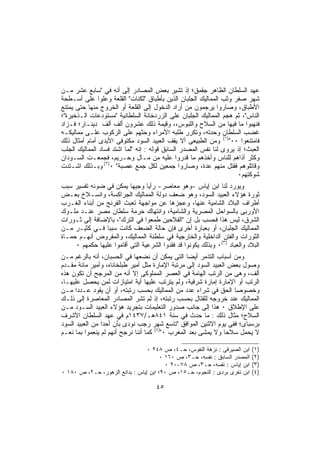 ‫ﻋﻬﺩ ﺍﻟﺴﻠﻁﺎﻥ ﺍﻟﻅﺎﻫﺭ ﺠﻘﻤﻕ؛ ﺇﺫ ﺘﺸﻴﺭ ﺒﻌﺽ ﺍﻟﻤﺼﺎﺩﺭ ﺇﻟﻰ ﺃﻨﻪ ﻓﻲ "ﺴﺎﺒﻊ ﻋﺸﺭ ﻤـﻥ‬
‫ﺸﻬﺭ ﺼﻔﺭ ﻭﺜﺏ ﺍﻟﻤﻤﺎﻟﻴﻙ ﺍﻟﺠﻠﺒﺎﻥ ﺍﻟﺫﻴﻥ ﺒﺄﻁﺒﺎﻕ "ﺜﻜﻨﺎﺕ" ﺍﻟﻘﻠﻌﺔ ﻭﻋﻠﻭﺍ ﻋﻠﻰ ﺃﺴـﻁﺤﺔ‬
‫ﺍﻷﻁﺒﺎﻕ، ﻭﺼﺎﺭﻭﺍ ﻴﺭﺠﻤﻭﻥ ﻤﻥ ﺃﺭﺍﺩ ﺍﻟﺩﺨﻭل ﺇﻟﻰ ﺍﻟﻘﻠﻌﺔ ﺃﻭ ﺍﻟﺨﺭﻭﺝ ﻤﻨﻬﺎ ﺤﺘﻰ ﻴﻤﺘﻨﻊ‬
‫ﺍﻟﻨﺎﺱ"، ﺜﻡ ﻫﺠﻡ ﺍﻟﻤﻤﺎﻟﻴﻙ ﺍﻟﺠﻠﺒﺎﻥ ﻋﻠﻰ ﺍﻟﺯﺭﺩﺨﺎﻨﺔ ﺍﻟﺴﻠﻁﺎﻨﻴﺔ "ﻤﺴﺘﻭﺩﻋﺎﺕ ﺍﻟـﺫﺨﻴﺭﺓ"؛‬
‫ﻓﻨﻬﺒﻭﺍ ﻤﺎ ﻓﻴﻬﺎ ﻤﻥ ﺍﻟﺴﻼﺡ ﻭﺍﻟﻠﺒﻭﺱ،، ﻭﻗﻴﻤﺔ ﺫﻟﻙ ﻋﺸﺭﻭﻥ ﺃﻟﻑ ﺃﻟﻑ ﺩﻴﻨـﺎﺭ؛ ﻓـﺯﺍﺩ‬
‫ﻏﻀﺏ ﺍﻟﺴﻠﻁﺎﻥ ﻭﺤﺩﺘﻪ، ﻭﺘﻜﺭﺭ ﻁﻠﺒﻪ ﺍﻷﻤﺭﺍﺀ ﻭﺤﺜﻬﻡ ﻋﻠﻰ ﺍﻟﺭﻜﻭﺏ ﻋﻠـﻰ ﻤﻤﺎﻟﻴﻜـﻪ‬
‫ﻓﺎﻤﺘﻨﻌﻭﺍ ٠٠")١( ﻭﻤﻥ ﺍﻟﻁﺒﻴﻌﻰ ﺃﻻ ﻴﻘﻑ ﺍﻟﻌﺒﻴﺩ ﺍﻟﺴﻭﺩ ﻤﻜﺘﻭﻓﻰ ﺍﻷﻴﺩﻯ ﺃﻤﺎﻡ ﺃﻤﺜﺎل ﺫﻟﻙ‬
‫ﺍﻟﻌﺒﺙ؛ ﺇﺫ ﻴﺭﻭﻯ ﻟﻨﺎ ﻨﻔﺱ ﺍﻟﻤﺼﺩﺭ ﺍﻟﺴﺎﺒﻕ ﻗﻭﻟﻪ : ﺇﻨﻪ "ﻟﻤﺎ ﺍﺸﺘﺩ ﻓﺴﺎﺩ ﺍﻟﻤﻤﺎﻟﻴﻙ ﺍﻟﺠﻠﺏ‬
‫ﻭﻜﺜﺭ ﺃﺫﺍﻫﻡ ﻟﻠﻨﺎﺱ ﻭﺃﺨﺫﻫﻡ ﻤﺎ ﻗﺩﺭﻭﺍ ﻋﻠﻴﻪ ﻤﻥ ﻤـﺎل ﻭﺤـﺭﻴﻡ، ﻓﺠﻤﻌـﺕ ﺍﻟﺴـﻭﺩﺍﻥ‬
‫ﻭﻗﺎﺘﻠﻭﻫﻡ ﻓﻘﺘل ﻤﻨﻬﻡ ﻋﺩﺓ، ﻭﺼﺎﺭﻭﺍ ﺠﻤﻌﻴﻥ ﻟﻜل ﺠﻤﻊ ﻋﺼﺒﺔ" ٠)٢( ﻭﺒـﺫﻟﻙ ﺍﺸـﺘﺩﺕ‬
                                                                    ‫ﺸﻭﻜﺘﻬﻡ٠‬
‫ﻭﻴﻭﺭﺩ ﻟﻨﺎ ﺍﺒﻥ ﺇﻴﺎﺱ -ﻭﻫﻭ ﻤﻌﺎﺼﺭ- ﺭﺃﻴﺎ ﻭﺠﻴﻬﺎ ﻴﻤﻜﻥ ﻓﻲ ﻀﻭﺌﻪ ﺘﻔﺴﻴﺭ ﺴﺒﺏ‬
‫ﺜﻭﺭﺓ ﻫﺅﻻﺀ ﺍﻟﻌﺒﻴﺩ ﺍﻟﺴﻭﺩ، ﻭﻫﻭ ﻀﻌﻑ ﺩﻭﻟﺔ ﺍﻟﻤﻤﺎﻟﻴﻙ ﺍﻟﺠﺭﺍﻜﺴﺔ، ﻭﺍﻨﺴـﻼﺥ ﺒﻌـﺽ‬
‫ﺃﻁﺭﺍﻑ ﺍﻟﺒﻼﺩ ﺍﻟﺸﺎﻤﻴﺔ ﻋﻨﻬﺎ، ﻭﻋﺠﺯﻫﺎ ﻋﻥ ﻤﻭﺍﺠﻬﺔ ﺘﻌﺒﺙ ﺍﻟﻔﺭﻨﺞ ﻤﻥ ﺃﺒﻨﺎﺀ ﺍﻟﻐـﺭﺏ‬
‫ﺍﻷﻭﺭﺒﻰ ﺒﺎﻟﺴﻭﺍﺤل ﺍﻟﻤﺼﺭﻴﺔ ﻭﺍﻟﺸﺎﻤﻴﺔ، ﻭﺍﻨﺘﻬﺎﻙ ﺤﺭﻤﺔ ﺴﻠﻁﺎﻥ ﻤﺼﺭ ﻋﻨـﺩ ﻤﻠـﻭﻙ‬
‫ﺍﻟﺸﺭﻕ، ﻟﻴﺱ ﻫﺫﺍ ﻓﺤﺴﺏ ﺒل ﺇﻥ "ﺍﻟﻔﻼﺤﻴﻥ ﻁﻤﻌﻭﺍ ﻓﻲ ﺍﻟﺘﺭﻙ"، ﺒﺎﻹﻀﺎﻓﺔ ﺇﻟﻰ ﺜـﻭﺭﺍﺕ‬
‫ﺍﻟﻤﻤﺎﻟﻴﻙ ﺍﻟﺠﻠﺒﺎﻥ، ﺃﻭ ﺒﻌﺒﺎﺭﺓ ﺃﺨﺭﻯ ﻓﺈﻥ ﺤﺎﻟﺔ ﺍﻟﻀﻌﻑ ﻜﺎﻨﺕ ﺴﺒﺒﺎ ﻓـﻲ ﻜﺜﻴـﺭ ﻤـﻥ‬
‫ﺍﻟﺜﻭﺭﺍﺕ ﻭﺍﻟﻔﺘﻥ ﺍﻟﺩﺍﺨﻠﻴﺔ ﻭﺍﻟﺨﺎﺭﺠﻴﺔ ﻓﻲ ﺴﻠﻁﻨﺔ ﺍﻟﻤﻤﺎﻟﻴﻙ، ﻭﺍﻟﻤﻔﺭﻭﺽ ﺃﻨﻬـﻡ ﺤﻤـﺎﺓ‬
     ‫ﺍﻟﺒﻼﺩ ﻭﺍﻟﻌﺒﺎﺩ )٣(٠ ﻭﺒﺫﻟﻙ ﻴﻜﻭﻨﻭﺍ ﻗﺩ ﻓﻘﺩﻭﺍ ﺍﻟﺸﺭﻋﻴﺔ ﺍﻟﺘﻰ ﺃﻗﺎﻤﻭﺍ ﻋﻠﻴﻬﺎ ﺤﻜﻤﻬﻡ ٠‬
‫ﻭﻤﻥ ﺃﺴﺒﺎﺏ ﺍﻟﺘﺫﻤﺭ ﺃﻴﻀﺎ ﺍﻟﺘﻰ ﻴﻤﻜﻥ ﺃﻥ ﻨﻀﻌﻬﺎ ﻓﻲ ﺍﻟﺤﺴﺒﺎﻥ، ﺃﻨﻪ ﺒﺎﻟﺭﻏﻡ ﻤـﻥ‬
‫ﻭﺼﻭل ﺒﻌﺽ ﺍﻟﻌﺒﻴﺩ ﺍﻟﺴﻭﺩ ﺇﻟﻰ ﻤﺭﺘﺒﺔ ﺍﻹﻤﺎﺭﺓ ﻤﺜل ﺃﻤﻴﺭ ﻁﺒﻠﺨﺎﻨﺎﻩ، ﻭﺃﻤﻴﺭ ﻤﺎﺌﺔ ﻤﻘـﺩﻡ‬
‫ﺃﻟﻑ، ﻭﻫﻰ ﻤﻥ ﺍﻟﺭﺘﺏ ﺍﻟﻬﺎﻤﺔ ﻓﻲ ﺍﻟﻌﺼﺭ ﺍﻟﻤﻤﻠﻭﻜﻰ ﺇﻻ ﺃﻨﻪ ﻤﻥ ﺍﻟﻤﺭﺠﺢ ﺃﻥ ﺘﻜﻭﻥ ﻫﺫﻩ‬
‫ﺍﻟﺭﺘﺏ ﺃﻭ ﺍﻹﻤﺎﺭﺓ ﺇﻤﺎﺭﺓ ﺸﺭﻓﻴﺔ، ﻭﻟﻡ ﻴﺘﺭﺘﺏ ﻋﻠﻴﻬﺎ ﺃﻴﺔ ﺍﻤﺘﻴﺎﺯﺍﺕ ﻟﻤﻥ ﻴﺤﺼل ﻋﻠﻴﻬـﺎ،‬
‫ﻭﺨﺼﻭﺼﺎ ﺍﻟﺤﻕ ﻓﻲ ﺸﺭﺍﺀ ﻋﺩﺩ ﻤﻥ ﺍﻟﻤﻤﺎﻟﻴﻙ ﺒﺤﺴﺏ ﺭﺘﺒﺘﻪ، ﺃﻭ ﺃﻥ ﻴﻘﻭﺩ ﻋـﺩﺩﺍ ﻤـﻥ‬
‫ﺍﻟﻤﻤﺎﻟﻴﻙ ﻋﻨﺩ ﺨﺭﻭﺠﻪ ﻟﻠﻘﺘﺎل ﺒﺤﺴﺏ ﺭﺘﺒﺘﻪ، ﺇﺫ ﻟﻡ ﺘﺸﺭ ﺍﻟﻤﺼﺎﺩﺭ ﺍﻟﻤﻌﺎﺼﺭﺓ ﺇﻟﻰ ﺫﻟـﻙ‬
‫ﻋﻠﻰ ﺍﻹﻁﻼﻕ ٠ ﻫﺫﺍ ﺇﻟﻰ ﺠﺎﻨﺏ ﺼﺩﻭﺭ ﺍﻟﺘﻌﻠﻴﻤﺎﺕ ﺒﺘﺠﺭﻴﺩ ﻫﺅﻻﺀ ﺍﻟﻌﺒﻴﺩ ﺍﻟﺴـﻭﺩ ﻤـﻥ‬
‫ﺍﻟﺴﻼﺡ؛ ﻤﺜﺎل ﺫﻟﻙ : ﻤﺎ ﺤﺩﺙ ﻓﻲ ﺴﻨﺔ ١٤٨ﻫـ/٧٣٤١ﻡ ﻓﻲ ﻋﻬﺩ ﺍﻟﺴﻠﻁﺎﻥ ﺍﻷﺸﺭﻑ‬
‫ﺒﺭﺴﺒﺎﻯ؛ ﻓﻔﻰ ﻴﻭﻡ ﺍﻻﺜﻨﻴﻥ ﺍﻟﻤﻭﺍﻓﻕ "ﺘﺎﺴﻊ ﺸﻬﺭ ﺭﺠﺏ ﻨﻭﺩﻯ ﺒﺄﻥ ﺃﺤﺩﺍ ﻤﻥ ﺍﻟﻌﺒﻴﺩ ﺍﻟﺴﻭﺩ‬
‫ﻻ ﻴﺤﻤل ﺴﻼﺤﺎ ﻭﻻ ﻴﻤﺸﻰ ﺒﻌﺩ ﺍﻟﻤﻐﺭﺏ ٠")٤( ﻜﻤﺎ ﺃﻨﻨﺎ ﻨﺭﺠﺢ ﺃﻨﻬﻡ ﻟﻡ ﻴﻨﻌﻤﻭﺍ ﺒﻤﺎ ﻨﻌـﻡ‬

                                 ‫ﺍﺒﻥ ﺍﻟﺼﻴﺭﻓﻰ : ﻨﺯﻫﺔ ﺍﻟﻨﻔﻭﺱ، ﺤـ٤، ﺹ ٨٤٢ ٠‬    ‫)١(‬
                                       ‫ﺍﻟﻤﺼﺩﺭ ﺍﻟﺴﺎﺒﻕ : ﻨﻔﺴﻪ، ﺤـ٣، ﺹ ٠٦١ ٠‬   ‫)٢(‬
                                         ‫ﺍﺒﻥ ﺇﻴﺎﺱ : ﻨﻔﺴﻪ، ﺤـ٣، ﺹ ٨٧-٠٩ ٠‬    ‫)٣(‬
‫ﺍﺒﻥ ﺘﻐﺭﻯ ﺒﺭﺩﻯ : ﺍﻟﻨﺠﻭﻡ، ﺤـ٥١، ﺹ ٠٩؛ ﺍﺒﻥ ﺇﻴﺎﺱ : ﺒﺩﺍﺌﻊ ﺍﻟﺯﻫﻭﺭ، ﺤـ٢، ﺹ ٠٨١ ٠‬   ‫)٤(‬

                                     ‫٥٤‬
 