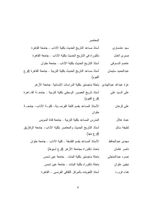 ‫ﺍﻟﻤﻌﺎﺼﺭ‬

      ‫ﺃﺴﺘﺎﺫ ﻤﺴﺎﻋﺩ ﺍﻟﺘﺎﺭﻴﺦ ﺍﻟﺤﺩﻴﺙ ﺒﻜﻠﻴﺔ ﺍﻵﺩﺍﺏ – ﺠﺎﻤﻌﺔ ﺍﻟﻘﺎﻫﺭﺓ‬        ‫ﺴﻴﺩ ﻋﺸﻤﺎﻭﻯ‬

       ‫ﺩﻜﺘﻭﺭﺍﻩ ﻓﻰ ﺍﻟﺘﺎﺭﻴﺦ ﺍﻟﺤﺩﻴﺙ ﺒﻜﻠﻴﺔ ﺍﻵﺩﺍﺏ – ﺠﺎﻤﻌﺔ ﺍﻟﻘﺎﻫﺭﺓ‬         ‫ﺼﺒﺭﻯ ﺍﻟﻌﺩل‬

             ‫ﺃﺴﺘﺎﺫ ﺍﻟﺘﺎﺭﻴﺦ ﺍﻟﺤﺩﻴﺙ ﺒﻜﻠﻴﺔ ﺍﻵﺩﺍﺏ – ﺠﺎﻤﻌﺔ ﺤﻠﻭﺍﻥ‬        ‫ﻋﺎﺼﻡ ﺍﻟﺩﺴﻭﻗﻰ‬

‫ﺃﺴﺘﺎﺫ ﻤﺴﺎﻋﺩ ﺍﻟﺘﺎﺭﻴﺦ ﺍﻟﺤﺩﻴﺙ ﺒﻜﻠﻴﺔ ﺍﻟﺘﺭﺒﻴﺔ – ﺠﺎﻤﻌﺔ ﺍﻟﻘﺎﻫﺭﺓ )ﻓﺭﻉ‬    ‫ﻋﺒﺩﺍﻟﺤﻤﻴﺩ ﺴﻠﻴﻤﺎﻥ‬
                                                       ‫ﺍﻟﻔﻴﻭﻡ(‬

        ‫ﻋﺯﺓ ﻋﺒﺩﺍﷲ ﻋﺒﺩﺍﻟﻬﺎﺩﻯ ﺒﺎﺤﺜﺔ ﻤﺎﺠﺴﺘﻴﺭ ﺒﻜﻠﻴﺔ ﺍﻟﺩﺭﺍﺴﺎﺕ ﺍﻹﻨﺴﺎﻨﻴﺔ –ﺠﺎﻤﻌﺔ ﺍﻷﺯﻫﺭ‬

‫ﺃﺴﺘﺎﺫ ﺘﺎﺭﻴﺦ ﺍﻟﻌﺼﻭﺭ ﺍﻟﻭﺴﻁﻰ ﺒﻜﻠﻴﺔ ﺍﻟﺘﺭﺒﻴﺔ – ﺠﺎﻤﻌـﺔ ﺍﻟﻘـﺎﻫﺭﺓ‬          ‫ﻋﻠﻰ ﺍﻟﺴﻴﺩ ﻋﻠﻰ‬
                                                 ‫)ﻓﺭﻉ ﺍﻟﻔﻴﻭﻡ(‬

‫ﺍﻷﺴﺘﺎﺫ ﺍﻟﻤﺴﺎﻋﺩ ﺒﻘﺴﻡ ﺍﻟﻠﻐﺔ ﺍﻟﻔﺭﻨﺴـﻴﺔ- ﻜﻠﻴـﺔ ﺍﻵﺩﺍﺏ- ﺠﺎﻤﻌـﺔ‬              ‫ﻋﻠﻰ ﻜﺭﺨﺎﻥ‬
                                                        ‫ﺤﻠﻭﺍﻥ‬

            ‫ﺍﻟﻤﺩﺭﺱ ﺍﻟﻤﺴﺎﻋﺩ ﺒﻜﻠﻴﺔ ﺍﻟﺘﺭﺒﻴﺔ – ﺠﺎﻤﻌﺔ ﻗﻨﺎﺓ ﺍﻟﺴﻭﻴﺱ‬           ‫ﻋﻤﺎﺩ ﻫﻼل‬

‫ﺃﺴﺘﺎﺫ ﺍﻟﺘﺎﺭﻴﺦ ﺍﻟﺤﺩﻴﺙ ﻭﺍﻟﻤﻌﺎﺼﺭ ﺒﻜﻠﻴﺔ ﺍﻵﺩﺍﺏ- ﺠﺎﻤﻌﺔ ﺍﻟﺯﻗﺎﺯﻴﻕ‬              ‫ﻟﻁﻴﻔﺔ ﺴﺎﻟﻡ‬
                                                   ‫)ﻓﺭﻉ ﺒﻨﻬﺎ(‬

     ‫ﺍﻷﺴﺘﺎﺫ ﺍﻟﻤﺴﺎﻋﺩ ﺒﻘﺴﻡ ﺍﻟﻔﻠﺴﻔﺔ – ﻜﻠﻴﺔ ﺍﻵﺩﺍﺏ – ﺠﺎﻤﻌﺔ ﺤﻠﻭﺍﻥ‬      ‫ﻤﺠﺩﻯ ﻋﺒﺩﺍﻟﺤﺎﻓﻅ‬

                   ‫ﺒﺎﺤﺙ ﺩﻜﺘﻭﺭﺍﻩ ﺒﺠﺎﻤﻌﺔ ﺍﻷﺯﻫﺭ )ﻓﺭﻉ ﺃﺴﻴﻭﻁ(‬             ‫ﻨﺎﺼﺭ ﻋﺜﻤﺎﻥ‬

               ‫ﺒﺎﺤﺜﺔ ﻤﺎﺠﺴﺘﻴﺭ ﺒﻜﻠﻴﺔ ﺍﻟﺒﻨﺎﺕ – ﺠﺎﻤﻌﺔ ﻋﻴﻥ ﺸﻤﺱ‬        ‫ﻨﺼﺭﻩ ﻋﺒﺩﺍﻟﻤﺘﺠﻠﻰ‬

                ‫ﺒﺎﺤﺜﺔ ﺩﻜﺘﻭﺭﺍﻩ ﺒﻜﻠﻴﺔ ﺍﻟﺒﻨﺎﺕ – ﺠﺎﻤﻌﺔ ﻋﻴﻥ ﺸﻤﺱ‬           ‫ﻨﻴﻔﻴﻥ ﻋﻠﻭﺍﻥ‬

              ‫ﺃﺴﺘﺎﺫ ﺍﻟﻠﻐﻭﻴﺎﺕ ﺒﺎﻟﻤﺭﻜﺯ ﺍﻟﺜﻘﺎﻓﻰ ﺍﻟﻔﺭﻨﺴﻰ - ﺍﻟﻘﺎﻫﺭﺓ‬        ‫ﻫﻨﺎﺀ ﻓﺭﻴـﺩ‬



                                           ‫٣‬
 