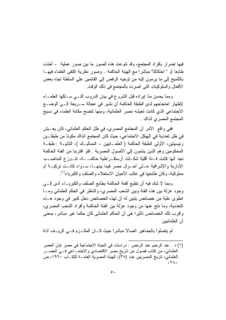 ‫ﻓﻴﻬﺎ ﺇﻀﺭﺍﺭ ﺒﺄﻓﺭﺍﺩ ﺍﻟﻤﺠﺘﻤﻊ، ﻭﻗﺩ ﺘﻨﻭﻋﺕ ﻫﺫﻩ ﺍﻟﺼﻭﺭ ﻤﺎ ﺒﻴﻥ ﺼﻭﺭ ﻋﻤﻠﻴﺔ - ﺃﺨﺫﺕ‬
‫ﻁﺎﺒﻌﺎ ﺃﻭ " ﺍﺤﺘﻜﺎﻜﺎ" ﻤﺒﺎﺸﺭﺍ ﻤﻊ ﺍﻟﻬﻴﺌﺔ ﺍﻟﺤﺎﻜﻤﺔ – ﻭﺼﻭﺭ ﻨﻅﺭﻴﺔ ﺍﻜﺘﻔﻰ ﺍﻟﻌﻠﻤﺎﺀ ﻓﻴﻬـﺎ‬
                                                           ‫ﹰ‬            ‫ﹸ‬
‫ﺒﺎﻟﺘﻠﻤﻴﺢ ﺇﻟﻰ ﻤﺎ ﻴﺭﻤﻭﻥ ﺇﻟﻴﻪ ﻤﻥ ﺘﻭﺠﻴﻪ ﺍﻟﺭﻓﺽ ﺇﻟﻰ ﺍﻟﻘﺎﺌﻤﻴﻥ ﻋﻠﻰ ﺍﻟﺴﻠﻁﺔ ﺘﺠﺎﻩ ﺒﻌﺽ‬
                        ‫ﺍﻷﻓﻌﺎل ﻭﺍﻟﺴﻠﻭﻜﻴﺎﺕ ﺍﻟﺘﻰ ﺃﻀﺭﺕ ﺒﺎﻟﻤﺠﺘﻤﻊ ﻓﻰ ﺫﻟﻙ ﺍﻟﻭﻗﺕ.‬
‫ﻭﻤﻤﺎ ﻴﺤﺴﻥ ﻤﻨﺎ ﺇﻴﺭﺍﺩﻩ ﻗﺒل ﺍﻟﺸﺭﻭﻉ ﻓﻲ ﺒﻴﺎﻥ ﺍﻟﺩﺭﻭﺏ ﺍﻟﺘـﻲ ﺴـﻠﻜﻬﺎ ﺍﻟﻌﻠﻤـﺎﺀ‬
‫ﻹﻅﻬﺎﺭ ﺍﺤﺘﺠﺎﺠﻬﻡ ﻟﺩﻯ ﺍﻟﻁﺒﻘﺔ ﺍﻟﺤﺎﻜﻤﺔ ﺃﻥ ﻨﺸﻴﺭ ﻓﻲ ﻋﺠﺎﻟﺔ ﺴـﺭﻴﻌﺔ ﺇﻟـﻰ ﺍﻟﻭﻀـﻊ‬
‫ﺍﻻﺠﺘﻤﺎﻋﻲ ﺍﻟﺫﻱ ﻜﺎﻨﺕ ﺘﻌﻴﺸﻪ ﻤﺼﺭ ﺍﻟﻌﺜﻤﺎﻨﻴﺔ، ﻭﻤﻨﻬﺎ ﺘﺘﻀﺢ ﻤﻜﺎﻨﺔ ﺍﻟﻌﻠﻤﺎﺀ ﻓﻲ ﻨﺴﻴﺞ‬
                                                   ‫ﺍﻟﻤﺠﺘﻤﻊ ﺍﻟﻤﺼﺭﻱ ﺁﻨﺫﺍﻙ .‬
‫ﻓﻔﻲ ﻭﺍﻗﻊ ﺍﻷﻤﺭ ﺃﻥ ﺍﻟﻤﺠﺘﻤﻊ ﺍﻟﻤﺼﺭﻱ، ﻓﻲ ﻅل ﺍﻟﺤﻜﻡ ﺍﻟﻌﺜﻤﺎﻨﻲ، ﻜﺎﻥ ﻴﻌـﻴﺵ‬
‫ﻓﻲ ﻅل ﺘﻌﺩﺩﻴﺔ ﻓﻲ ﺍﻟﻬﻴﻜل ﺍﻻﺠﺘﻤﺎﻋﻲ، ﺤﻴﺙ ﻜﺎﻥ ﺍﻟﻤﺠﺘﻤﻊ ﺁﻨﺫﺍﻙ ﻤﻜﻭﻨﺎ ﻤﻥ ﻁﺒﻘﺘـﻴﻥ‬
‫ﺭﺌﻴﺴﻴﺘﻴﻥ، ﺍﻷﻭﻟﻰ ﺍﻟﻁﺒﻘﺔ ﺍﻟﺤﺎﻜﻤﺔ ) ﺍﻟﻌﺜﻤـﺎﻨﻴﻴﻥ - ﺍﻟﻤﻤﺎﻟﻴـﻙ (، ﺍﻟﺜﺎﻨﻴـﺔ : ﻁﺒﻘـﺔ‬
‫ﺍﻟﻤﺤﻜﻭﻤﻴﻥ ﻭﻫﻡ ﺍﻟﺫﻴﻥ ﻴﻨﺘﻤﻭﻥ ﺇﻟﻲ ﺍﻷﺼﻭل ﺍﻟﻤﺼﺭﻴﺔ . ﻓﻠﻭ ﺍﻗﺘﺭﺒﻨﺎ ﻤﻥ ﺍﻟﻔﺌﺔ ﺍﻟﺤﺎﻜﻤﺔ‬
‫ﻨﺠﺩ ﺃﻨﻬﺎ ﻜﺎﻨﺕ ﻓـﺌﺔ ﺃﻗﻠﻴﺔ ﺸﻜـﻠﺕ ﺃﺭﺴﺘﻘـﺭﺍﻁﻴﺔ ﺤﺎﻜﻤــﺔ، ﺘﺘـﻭﺯﻉ ﺍﻟﻤﻨﺎﺼـﺏ‬
‫ﺍﻹﺩﺍﺭﻴﺔ ﻭﺍﻹﺸﺭﺍﻓﻴﺔ ﻋـﻠﻰ ﺃﺤـﻭﺍل ﻤﺼﺭ ﻓﻴﻤﺎ ﺒﻴﻨﻬـﺎ، ﺴـﻭﺍﺀ ﻜﺎﻨـﺕ ﺘﺭﻜﻴـﺔ ﺃﻡ‬
         ‫ﻤﻤﻠﻭﻜﻴﺔ، ﻭﻜﺎﻥ ﻁﺎﺒﻌﻬﺎ ﻓﻲ ﻏﺎﻟﺏ ﺍﻷﺤﻴﺎﻥ ﺍﻻﺴﺘﻌﻼﺀ ﻭﺍﻟﺼﻠﻑ ﻭﺍﻟﻜﺒﺭﻴﺎﺀ)١(.‬
‫ﻭﻤﻤﺎ ﻻ ﺸﻙ ﻓﻴﻪ ﺃﻥ ﺘﻁﺒﻊ ﺍﻟﻔﺌﺔ ﺍﻟﺤﺎﻜﻤﺔ ﺒﻁﺎﺒﻊ ﺍﻟﺼﻠﻑ ﻭﺍﻟﻜﺒﺭﻴـﺎﺀ ﺃﺩﻯ ﺇﻟـﻰ‬
‫ﻭﺠﻭﺩ ﻋﺯﻟﺔ ﺒﻴﻥ ﻫﺫﻩ ﺍﻟﻔﺌﺔ ﻭﺒﻴﻥ ﺍﻟﺸﻌﺏ ﺍﻟﻤﺼﺭﻱ، ﻭﺍﻟﻨﺎﻅﺭ ﻓﻲ ﺍﻟﺤﻜﻡ ﺍﻟﻌﺜﻤﺎﻨﻲ ﻭﻤـﺎ‬
‫ﺍﻨﻁﻭﻯ ﻋﻠﻴﺔ ﻤﻥ ﺨﺼﺎﺌﺹ ﻴﺘﺒﻴﻥ ﻟﻪ ﺃﻥ ﻟﻬﺫﻩ ﺍﻟﺨﺼﺎﺌﺹ ﺩﺨل ﻜﺒﻴﺭ ﻓﻲ ﻭﺠﻭﺩ ﻫـﺫﻩ‬
‫ﺍﻟﺘﻌﺩﺩﻴﺔ، ﻭﻤﺎ ﻨﺘﺞ ﻋﻨﻬﺎ ﻤﻥ ﻭﺠﻭﺩ ﻋﺯﻟﺔ ﺒﻴﻥ ﺍﻟﻔﺌﺔ ﺍﻟﺤﺎﻜﻤﺔ ﻭﺃﻓﺭﺍﺩ ﺍﻟﺸﻌﺏ ﺍﻟﻤﺼﺭﻱ،‬
‫ﻭﺍﻗﺭﺏ ﺘﻠﻙ ﺍﻟﺨﺼﺎﺌﺹ ﺘﺄﺜﻴﺭﺍ ﻫﻰ ﺃﻥ ﺍﻟﺤﺎﻜﻡ ﺍﻟﻌﺜﻤﺎﻨﻰ ﻜﺎﻥ ﺤﻜﻤﺎ ﻏﻴﺭ ﻤﺒﺎﺸﺭ، ﺒﻤﻌﻨﻰ‬
                  ‫ﹰ‬                             ‫ﹰ‬
                                                               ‫ﺃﻥ ﺍﻟﻌﺜﻤﺎﻨﻴﻴﻥ‬
‫ﻟﻡ ﻴﺘﺼﻠﻭﺍ ﺒﺎﻟﺠﻤﺎﻫﻴﺭ ﺍﺘﺼﺎﻻ ﻤﺒﺎﺸﺭﺍ ﺤﻴﺙ ﻜـﺎﻥ ﺍﻟﻤﻠﺘـﺯﻡ ﻓـﻲ ﺍﻟﺭﻴـﻑ ﺁﺩﺍﺓ‬
                                  ‫ﹰ‬      ‫ﹰ‬

‫)١( ﺩ . ﻋﺒﺩ ﺍﻟﺭﺤﻴﻡ ﻋﺒﺩ ﺍﻟﺭﺤﻤﻥ : ﺩﺭﺍﺴﺎﺕ ﻓﻲ ﺍﻟﺤﻴﺎﺓ ﺍﻻﺠﺘﻤﺎﻋﻴﺔ ﻓﻲ ﻤﺼﺭ ﺇﺒﺎﻥ ﺍﻟﻌﺼﺭ‬
‫ﺍﻟﻌﺜﻤﺎﻨﻲ، ﻤﻥ ﻜﺘﺎﺏ ﻓﺼﻭل ﻤﻥ ﺘﺎﺭﻴﺦ ﻤﺼﺭ ﺍﻻﻗﺘﺼﺎﺩﻱ ﻭﺍﻻﺠﺘﻤـﺎﻋﻲ ﻓـﻲ ﺍﻟﻌﺼـﺭ‬
‫ﺍﻟﻌﺜﻤﺎﻨﻲ، ﺘﺎﺭﻴﺦ ﺍﻟﻤﺼﺭﻴﻴﻥ ﻋﺩﺩ )٨٣(، ﺍﻟﻬﻴﺌﺔ ﺍﻟﻤﺼﺭﻴﺔ ﺍﻟﻌﺎﻤـﺔ ﻟﻠﻜﺘـﺎﺏ ٠٩٩١، ﺹ‬
                                                                   ‫٠٨٢٠‬
                                    ‫٠٥‬
 