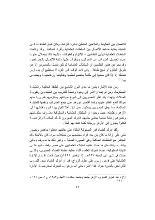 ‫ﻟﻼﺘﺼﺎل ﺒﻴﻥ ﺍﻟﺤﻜﻭﻤﺔ ﻭﺍﻟﻔﻼﺤﻴﻥ ﺍﻟﻌﺎﻤﻠﻴﻥ ﺒﺩﺍﺌﺭﺓ ﺍﻟﺘﺯﺍﻤﻪ، ﻭﻜﺎﻥ ﺸﻴﺦ ﺍﻟﻁﺎﺌﻔـﺔ ﻓـﻲ‬
‫ﺍﻟﻤﺩﻴﻨﺔ ﺒﻤﺜﺎﺒﺔ ﻀﺎﺒﻁ ﺍﻻﺘﺼﺎل ﺒﻴﻥ ﺍﻟﺴﻠﻁﺎﺕ ﺍﻟﻌﺜﻤﺎﻨﻴﺔ ﻭﺃﻓﺭﺍﺩ ﺍﻟﻁﺎﺌﻔﺔ . ﻭﻗﺩ ﺍﺭﺘﺎﺤﺕ‬
‫ﺍﻟﺴﻠﻁﺎﺕ ﺍﻟﻌﺜﻤﺎﻨﻴﺔ ﻟﻬﺫﻴﻥ ﺍﻟﻨﻅﺎﻤﻴﻥ - ﺍﻻﻟﺘﺯﺍﻡ ﻭﺍﻟﻁﻭﺍﺌﻑ -ﻷﻨﻬﻤﺎ ﻜﺎﻨﺎ ﻴﺤﻤﻼﻥ ﻋﻨﻬـﺎ‬
‫ﻋﺏﺀ ﺘﺤﺼﻴل ﺍﻟﻀﺭﺍﺌﺏ ﻤﻥ ﺍﻟﻤﻤﻭﻟﻴﻥ، ﻭﻴﻭﻓﺭﺍﻥ ﻋﻠﻴﻬﺎ ﻤﺸﻘﺔ ﺍﻻﺘﺼﺎل ﺒﺎﻟﺠﻤـﺎﻫﻴﺭ،‬
‫ﻭﻗﺩ ﻨﺠﻡ ﻋﻥ ﻫﺫﻴﻥ ﺍﻟﻨﻅﺎﻤﻴﻥ ﺃﻥ ﺍﻟﺴﻠﻁﺎﺕ ﺍﻟﻌﺜﻤﺎﻨﻴﺔ ﻟﻡ ﺘﻜﻥ ﺘﺘﺼل ﺒﺎﻟﻤﺼﺭﻴﻥ ﺇﻻ ﻋﻥ‬
‫ﻁﺭﻴﻕ ﺍﻟﻤﻠﺘﺯﻡ ﺃﻭ ﺸﻴﺦ ﻁﺎﺌﻔﺔ . ﻭﻓﻰ ﺫﺍﺕ ﺍﻟﻭﻗﺕ ﻜﺎﻥ ﺍﻟﻔﺭﺩ ﻻ ﻴﺴﺘﻁﻴﻊ ﺃﻥ ﻴﻤـﺎﺭﺱ‬
‫ﻨﺸﺎﻁﻪ ﺇﻻ ﺇﺫﺍ ﻜﺎﻥ ﻤﻨﺘﻤﻴﺎ ﺇﻟﻰ ﻁﺎﺌﻔﺔ ﻴﺨﻀﻊ ﻟﻨﻅﻤﻬﺎ ﻭﺘﻘﺎﻟﻴﺩﻫﺎ ﻭﺯﻋﺎﻤﺘﻬـﺎ ﻭﻴﺤﺘﻤـﻰ‬
                                                     ‫ﹰ‬
                                                                      ‫)١(‬
                                                                         ‫ﺒﻬﺎ.‬
‫ﻭﻤﻥ ﻫﺫﻩ ﺍﻹﺸﺎﺭﺓ ﻴﺘﺒﻴﻥ ﻟﻨﺎ ﻤﺩﻯ ﺍﻟﺒﻭﻥ ﺍﻟﺸﺎﺴﻊ ﺒﻴﻥ ﺍﻟﻁﺒﻘﺔ ﺍﻟﺤﺎﻜﻤﺔ ﻭﺍﻟﻁﺒﻘـﺔ‬
‫ﺍﻟﻤﺤﻜﻭﻤﺔ، ﻭﻤﻥ ﺜﻡ ﺇﺤﺘﺎﺝ ﺍﻷﻤﺭ ﺇﻟﻰ ﻭﺠﻭﺩ ﻭﺍﺴﻁﺔ ﻟﻠﺘﻘﺭﻴﺏ ﺒﻴﻥ ﺍﻟﻁﺒﻘﺘـﻴﻥ ﻭﺘﻘﻭﻴـﺔ‬
‫ﺍﻟﺼﻼﺕ ﺒﻴﻨﻬﻤﺎ، ﻭﻗﺩ ﻨﻅﺭ ﺍﻟﻤﺼﺭﻴﻭﻥ ﺇﻟﻰ ﺸﻴﻭﺥ ﻁﻭﺍﺌﻔﻬﻡ ﻭﻤﻠﺘﺯﻤﻴﻬﻡ ﻓﻠﻡ ﻴﺭﻭﺍ ﻤﻨﻬﻡ‬
‫ﺤﺭﺍﻜﺎ ﻟﺩﻓﻊ ﺍﻟﻅﻠﻡ ﻋﻨﻬﻡ، ﻭﺇﻨﻤﺎ ﺃﻗﺘﺼﺭ ﺩﻭﺭﻫﻡ ﻋﻠﻰ ﺠﻤﻊ ﺍﻟﻀﺭﺍﺌﺏ ﻭﺩﻓﻌﻬﺎ ﻟﻠﻁﺒﻘـﺔ‬
‫ﺍﻟﺤﺎﻜﻤﺔ، ﻤﻤﺎ ﺠﻌل ﺍﻟﻤﺼﺭﻴﻴﻥ ﻴﺒﺤﺜﻭﻥ ﻋﻤﻥ ﻜﺎﻥ ﺃﻫﻼ ﻟﻠﻘﻴﺎﻡ ﺒﻬﺫﺍ ﺍﻟﺩﻭﺭ، ﻓﺎﻨﺘﺒﻬﻭﺍ ﺇﻟﻰ‬
‫ﺍﻷﺯﻫﺭ ﻭﻋﻠﻤﺎﺌﻪ، ﺤﻴﺙ ﻭﺠﺩﻭﺍ ﺃﻥ ﺍﻟﺴﻠﻁﺎﻥ ﺍﻟﻌﺜﻤﺎﻨﻴﺔ ﻭﺍﻟﻤﻤﻠﻭﻜﻴﺔ ﺘﻌﺘـﺭﻑ ﺒﻤﻜـﺎﻨﺘﻬﻡ‬
‫ﻭﺘﻌﺘﺒﺭﻫﻡ ﺯﻋﺎﻤﺔ ﺸﻌﺒﻴﺔ ﻴﺨﺸﻰ ﺠﺎﻨﺒﻬﺎ، ﻓﺄﺩﺭﻙ ﺍﻟﻤﻬﺭﺒﻭﻥ ﺘﻠـﻙ ﺍﻟﻤﻜﺎﻨـﺔ ﻭﺍﻟﺯﻋﺎﻤـﺔ‬
                            ‫ﻓﻜﺎﻨﻭﺍ ﻴﻠﺠﺄﻭﻥ ﺇﻟﻰ ﺍﻷﺯﻫﺭ ﻭﺭﺠﺎﻟﻪ ﻜﻠﻤﺎ ﺍﺸﺘﺩ ﺒﻬﻡ ﺍﻟﺤﺎل .‬
‫ﻭﻟﻘﺩ ﺃﺩﺭﻙ ﺍﻟﻌﻠﻤﺎﺀ ﻗﺩﺭ ﺍﻟﻤﺴﺌﻭﻟﻴﺔ ﺍﻟﻤﻠﻘﺎﺓ ﻋﻠﻰ ﻋﺎﺘﻘﻬﻡ، ﻓﻌﻤﻠﻭﺍ ﺠﺎﻫﺩﻴﻥ ﻭﺒﺼﻭﺭ‬
‫ﺸﺘﻰ ﻋﻠﻰ ﺇﺯﺍﻟﺔ ﻤﺎ ﻜﺎﻥ ﻴﺌﻥ ﻤﻨﻪ ﺃﻓﺭﺍﺩ ﻤﺠﺘﻤﻌﻬﻡ ﻤﻥ ﻤﺸﻜﻼﺕ ﺴﻭﺍﺀ ﻜﺎﻥ ﺒﺎﻻﺤﺘﻜـﺎﻙ‬
‫ﺍﻟﻤﺒﺎﺸﺭ ﻤﻊ ﺍﻟﺴﻠﻁﺎﺕ ﺍﻟﺤﺎﻜﻤﺔ ﻭﻫﻰ ﺍﻟﺼﻭﺭﺓ ﺍﻟﻌﻤﻠﻴﺔ – ﻭﻏﻴﺭ ﺫﻟﻙ ﻤﺎ ﺴـﻭﻑ ﻴـﺄﺘﻰ‬
‫ﺒﻴﺎﻨﺔ :- ﻭﺫﻟﻙ ﻤﺜل ﻤﺎ ﺤﺩﺙ ﻋﺸﻴﺔ ﺍﺴﺘﻴﻼﺀ ﺍﻟﻌﺜﻤﺎﻨﻴﻴﻥ ﻋﻠﻰ ﻤﺼﺭ ﻭﻗﻀـﺎﺌﻬﻡ ﻋﻠـﻰ‬
‫ﺍﻟﺩﻭﻟﺔ ﺍﻟﻤﻤﻠﻭﻜﻴﺔ، ﻋﻨﺩﻤﺎ ﺘﺤﺭﻙ ﺍﻟﻌﻠﻤﺎﺀ ﺃﺜﻨﺎﺀ ﻋﻤﻠﻴﺔ ﻋﺜﻤﻨﺔ ﺍﻟﻘﻀﺎﺀ ﺍﻟﻤﺼﺭﻯ، ﻭﺍﻟﺘـﻰ‬
‫ﺤﺩﺜﺕ ﻓﻰ ﺸﻬﺭ ﺫﻯ ﺍﻟﺤﺠﺔ ٧٢٩ﻫـ )١ ﻨﻭﻓﻤﺒﺭ ١٢٥١ﻡ( ﺤﻴﺙ ﻗﺎﻤﺕ ﺇﻗـﺩﺍﻡ ﺍﻹﺩﺍﺭﺓ‬
‫ﺍﻟﻌﺜﻤﺎﻨﻴﺔ ﻋﻠﻰ ﻓﺭﺽ ﺭﺴﻭﻡ ﻋﻠﻰ ﻋﻘﻭﺩ ﺍﻟﺯﻭﺍﺝ، ﻓﻤﺎ ﺃﻥ ﺃﺩﺭﻙ ﺍﻟﻌﻠﻤﺎﺀ ﻤﺩﻯ ﺍﻟﻜـﺭﺏ‬
‫ﺍﻟﺫﻯ ﻟﺤﻕ ﺒﺎﻟﻨﺎﺱ؛ ﺠﺭﺍﺀ ﻫﺫﺍ ﺍﻷﻤﺭ، ﺤﺘﻰ ﺃﺴـﺭﻋﻭﺍ ﺒـﺎﻟﺘﺤﺭﻙ ﻟﻤﻌﺎﺭﻀـﺔ ﺍﻹﺩﺍﺭﺓ‬


‫)١( ﺩ ﻋﺒﺩ ﺍﻟﻌﺯﻴﺯ ﺍﻟﺸﻨﺎﻭﻯ، ﺍﻷﺯﻫﺭ ﺠﺎﻤﻌﺎ ﻭﺠﺎﻤﻌﺔ. ﻤﻜﺘﺒـﺔ ﺍﻷﻨﺠﻠـﻭ٣٨٩١، ﺝ ١، ﺹ ٤٥١ -‬
                                         ‫ﹰ‬
                                                                     ‫٦٥١٠‬

                                      ‫١٥‬
 