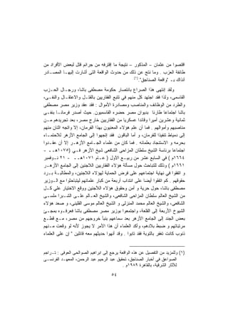 ‫ﺍﻗﺘﺼﻭﺍ ﻤﻥ ﻋﺜﻤﺎﻥ – ﺍﻟﻤﺫﻜﻭﺭ – ﻨﺘﻴﺠﺔ ﻤﺎ ﺇﻗﺘﺭﻓﻪ ﻤﻥ ﺠﺭﺍﺌﻡ ﻗﺘل ﻟﺒﻌﺽ ﺍﻷﻓﺭﺍﺩ ﻤﻥ‬
‫ﻁﺎﺌﻔﺔ ﺍﻟﻌﺯﺏ . ﻭﻤﺎ ﻨﺘﺞ ﻋﻥ ﺫﻟﻙ ﻤﻥ ﺤﺩﻭﺙ ﺍﻟﻭﺍﻗﻌﺔ ﺍﻟﺘﻰ ﺃﺸﺎﺭﺕ ﺇﻟﻴﻬـﺎ ﺍﻟﻤﺼـﺎﺩﺭ‬
                                              ‫)١(‬
                                                  ‫ﺁﻨﺫﺍﻙ ﺒـ "ﻭﺍﻗﻌﺔ ﺍﻟﺼﻨﺎﺠﻕ".‬
‫ﻭﻟﻘﺩ ﺇﻨﺘﻬﻰ ﻫﺫﺍ ﺍﻟﺼﺭﺍﻉ ﺒﺎﻨﺘﺼﺎﺭ ﺤﻜﻭﻤﺔ ﻤﺼﻁﻔﻰ ﺒﺎﺸﺎ، ﻭﺭﺠـﺎل ﺍﻟﺤـﺯﺏ‬
‫ﺍﻟﻘﺎﺴﻤﻰ، ﻭﻟﺫﺍ ﻓﻘﺩ ﺍﺠﺘﻬﺩ ﻜل ﻤﻨﻬﻡ ﻓﻲ ﺘﺘﺒﻊ ﺍﻟﻔﻘﺎﺭﻴﻴﻥ ﺒﺎﻟﻘﺘـل ﻭﺍﻻﻋﺘﻘـﺎل ﻭﺍﻟﻨﻔـﻰ،‬
‫ﻭﺍﻟﻁﺭﺩ ﻤﻥ ﺍﻟﻭﻅﺎﺌﻑ ﻭﺍﻟﻤﻨﺎﺼﺏ ﻭﻤﺼﺎﺩﺭﺓ ﺍﻷﻤﻭﺍل : ﻓﻘﺩ ﻋﻘﺩ ﻭﺯﻴﺭ ﻤﺼﺭ ﻤﺼﻁﻔﻰ‬
‫ﺒﺎﺸﺎ ﺍﺠﺘﻤﺎﻋﺎ ﻁﺎﺭﺌﺎ ﺒﺩﻴﻭﺍﻥ ﻤﺼﺭ ﺤﻀﺭﻩ ﺍﻟﻘﺎﺴﻤﻴﻭﻥ. ﺤﻴﺙ ﺃﺼﺩﺭ ﻓﺭﻤﺎﻨـﺎ ﺒﻨﻔـﻰ‬
                                                               ‫ﹰ‬     ‫ﹰ‬
‫ﺜﻤﺎﻨﻴﺔ ﻭﻋﺸﺭﻴﻥ ﺃﻤﻴﺭﺍ ﻭﻗﺎﺌﺩﺍ ﻋﺴﻜﺭﻴﺎ ﻤﻥ ﺍﻟﻔﻘﺎﺭﻴﻴﻥ ﺨﺎﺭﺝ ﻤﺼﺭ، ﺒﻌﺩ ﺘﺠﺭﻴﺩﻫﻡ ﻤـﻥ‬
                                             ‫ﹰ‬        ‫ﹰ‬     ‫ﹰ‬
‫ﻤﻨﺎﺼﺒﻬﻡ ﻭﺃﻤﻭﺍﻟﻬﻡ . ﻓﻤﺎ ﺃﻥ ﻋﻠﻡ ﻫﺅﻻﺀ ﺍﻟﻤﻌﻨﻴﻭﻥ ﺒﻬﺫﺍ ﺍﻟﻔﺭﻤﺎﻥ، ﺇﻻ ﻭﺍﺘﺠﻪ ﺍﺜﻨﺎﻥ ﻤﻨﻬﻡ‬
‫ﺇﻟﻰ ﺩﻤﻴﺎﻁ ﺘﻨﻔﻴﺫﺍ ﻟﻠﻔﺭﻤﺎﻥ، ﻭ ﺃﻤﺎ ﺍﻟﺒﺎﻗﻭﻥ ﻓﻘﺩ ﺇﺘﺠﻬﻭﺍ ﺇﻟﻰ ﺍﻟﺠﺎﻤﻊ ﺍﻷﺯﻫﺭ ﻟﻼﺤﺘﻤـﺎﺀ‬
                                                                  ‫ﹰ‬
‫ﺒﺤﺭﻤﻪ ﻭ ﺍﻻﺴﺘﻨﺠﺎﺩ ﺒﻌﻠﻤﺎﺌﻪ . ﻓﻤﺎ ﻜﺎﻥ ﻤﻥ ﻋﻠﻤﺎﺀ ﺍﻟﺠـﺎﻤﻊ ﺍﻷﺯﻫـﺭ ﺇﻻ ﺃﻥ ﻋﻘـﺩﻭﺍ‬
‫ﺍﺠﺘﻤﺎﻋﺎ ﺒﺭﺌﺎﺴﺔ ﺍﻟﺸﻴﺦ ﺴﻠﻁﺎﻥ ﺍﻟﻤﺯﺍﺤﻰ ﺍﻟﺸﺎﻓﻌﻰ ﺸﻴﺦ ﺍﻷﺯﻫﺭ ﻓـﻲ )٥٧٠١ﻫــ -‬      ‫ﹰ‬
‫٤٦٦١ﻡ ( ﻓﻲ ﺍﻟﺴﺎﺒﻊ ﻋﺸﺭ ﻤﻥ ﺭﺒﻴـﻊ ﺍﻵﻭل ) ﻋـﺎﻡ ١٧٠١ﻫــ - ١٢ ﻨـﻭﻓﻤﺒﺭ‬
‫١٦٦١ﻡ ( ﻭﺫﻟﻙ ﻟﻠﺘﺒﺎﺤﺙ ﺤﻭل ﻤﺴﺄﻟﺔ ﻫﺅﻻﺀ ﺍﻟﻔﻘﺎﺭﻴﻴﻥ ﺍﻟﻼﺠﺌﻴﻥ ﺇﻟﻰ ﺍﻟﺠﺎﻤﻊ ﺍﻷﺯﻫـﺭ‬
‫ﻭ ﺍﺘﻔﻘﻭﺍ ﻓﻲ ﻨﻬﺎﻴﺔ ﺍﺠﺘﻤﺎﻋﻬﻡ ﻋﻠﻰ ﻓﺭﺽ ﺍﻟﺤﻤﺎﻴﺔ ﻟﻬﺅﻻﺀ ﺍﻟﻼﺠﺌﻴﻥ، ﻭﺍﻟﻤﻁﺎﻟﺒـﺔ ﺒـﺭﺩ‬
‫ﺤﻘﻭﻗﻬﻡ . ﻜﻡ ﺍﺘﻔﻘﻭﺍ ﺃﻴﻀﺎ ﻋﻠﻰ ﺍﻨﺘﺩﺍﺏ ﺃﺭﺒﻌﺔ ﻤﻥ ﻜﺒﺎﺭ ﻋﻠﻤﺎﺌﻬﻡ ﻟﻴﺘﺒﺎﺤﺜﻭﺍ ﻤﻊ ﺍﻟـﻭﺯﻴﺭ‬
                                                         ‫ﹰ‬
‫ﻤﺼﻁﻔﻰ ﺒﺎﺸﺎ، ﺤﻭل ﺤﺭﻴﺔ ﻭ ﺃﻤﻥ ﻭﺤﻘﻭﻕ ﻫﺅﻻﺀ ﺍﻟﻶﺠﺌﻴﻥ ﻭﻭﻗﻊ ﺍﻻﺨﺘﻴﺎﺭ ﻋﻠﻲ ﻜـل‬
‫ﻤﻥ ﺍﻟﺸﻴﺦ ﺍﻟﻌﺎﻟﻡ ﺴﻠﻁﺎﻥ ﺍﻟﻤﺯﺍﺤﻰ ﺍﻟﺸﺎﻓﻌﻰ، ﻭﺍﻟﺸﻴﺦ ﺍﻟﻌـﺎﻟﻡ ﻋﻠـﻰ ﺍﻟﺸـﺒﺭﺍ ﻤﻠﺴـﻰ‬
‫ﺍﻟﺸﺎﻓﻌﻰ، ﻭﺍﻟﺸﻴﺦ ﺍﻟﻌﺎﻟﻡ ﻤﺤﻤﺩ ﺍﻟﻤﻨﺯﻟﻰ ﻭ ﺍﻟﺸﻴﺦ ﺍﻟﻌﺎﻟﻡ ﻤﻭﺴﻰ ﺍﻟﻘﻠﻴﻨﻰ، ﻭ ﺼﻌﺩ ﻫﺅﻻﺀ‬
‫ﺍﻟﺸﻴﻭﺥ ﺍﻷﺭﺒﻌﺔ ﺇﻟﻰ ﺍﻟﻘﻠﻌﺔ، ﻭﺍﺠﺘﻤﻌﻭﺍ ﺒﻭﺯﻴﺭ ﻤﺼﺭ ﻤﺼﻁﻔﻰ ﺒﺎﺸﺎ ﻓﻌﺭﻓـﻭﻩ ﺒﻤﺠـﺊ‬
‫ﺒﻌﺽ ﺍﻟﺠﻨﺩ ﺇﻟﻰ ﺍﻟﺠﺎﻤﻊ ﺍﻷﺯﻫﺭ ﺒﻌﺩ ﺴﻤﺎﻋﻬﻡ ﺒﻨﺒﺄ ﺨﺭﻭﺠﻬﻡ ﻤﻥ ﻤﺼﺭ، ﻤـﻊ ﻗﻁـﻊ‬
‫ﻤﺭﺘﺒﺎﺘﻬﻡ ﻭ ﻀﺒﻁ ﺒﻼﺩﻫﻡ، ﻭﺃﻜﺩ ﺍﻟﻌﻠﻤﺎﺀ ﺃﻥ ﻫﺫﺍ ﺍﻷﻤﺭ ﻻ ﻴﺠﻭﺯ ﻷﻨﻪ ﻟﻭ ﻭﻗﻌﺕ ﻤـﻨﻬﻡ‬
‫ﺫﻨﻭﺏ ﻜﺎﻨﺕ ﺘﻐﻔﺭ ﺒﺎﻟﺘﻭﺒﺔ ﻓﻘﺩ ﺘﺎﺒﻭﺍ . ﻭﻗﺩ ﺃﻨﻬﻭﺍ ﺤﺩﻴﺜﻬﻡ ﻤﻌﻪ ﻗﺎﺌﻠﻴﻥ " ﺇﻥ ﻋﻠﻰ ﺍﻟﻌﻠﻤﺎﺀ‬


‫)١( ﻭﻟﻠﻤﺯﻴﺩ ﻤﻥ ﺍﻟﺘﻔﺼﻴل ﻋﻥ ﻫﺫﻩ ﺍﻟﻭﺍﻗﻌﺔ ﻴﺭﺠﻊ ﺇﻟﻰ ﺍﺒﺭﺍﻫﻴﻡ ﺍﻟﺼﻭﺍﻟﺤﻰ ﺍﻟﻌﻭﻓﻰ : ﺘـﺭﺍﺠﻡ‬
‫ﺍﻟﺼﻭﺍﻋﻕ ﻓﻲ ﺃﺨﺒﺎﺭ ﺍﻟﺼﻨﺎﺠﻕ، ﺘﺤﻘﻴﻕ ﻋﺒﺩ ﺍﻟﺭﺤﻴﻡ ﻋﺒﺩ ﺍﻟﺭﺤﻤﻥ، ﺍﻟﻤﻌﻬـﺩ ﺍﻟﻔﺭﻨﺴـﻰ‬
                                            ‫ﻟﻶﺜﺎﺭ ﺍﻟﺸﺭﻗﻴﺔ، ﺒﺎﻟﻘﺎﻫﺭﺓ ٩٨٩١ﻡ .‬
                                     ‫٤٥‬
 