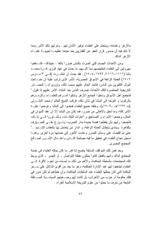 ‫ﺒﺎﻷﺯﻫﺭ ﻭﻋﻠﻤﺎﺌﻪ، ﻭﻴﺘﺤﺘﻡ ﻋﻠﻰ ﺍﻟﻌﻠﻤﺎﺀ ﺘﻭﻓﻴﺭ ﺍﻷﻤﺎﻥ ﻟﻬﻡ . ﻭﺘﻡ ﻟﻬﻡ ﺫﻟﻙ ﺍﻷﻤﺭ ﻭﻤﻤﺎ‬
‫ﻻ ﺸﻙ ﻓﻴﻪ ﺃﻥ ﺼﺩﻭﺭ ﻗﺭﺍﺭ ﺍﻟﻌﻔﻭ ﻋﻥ ﺍﻟﻔﻘﺎﺭﻴﻴﻥ ﻴﻌﺩ ﻨﺠﺎﺤﺎ ﻋﻅﻴﻤـﺎ ﻟﺠﺒﻬـﺔ ﻋﻠﻤـﺎﺀ‬
              ‫ﹰ‬        ‫ﹰ‬
                                                              ‫ﺍﻷﺯﻫﺭ ﺁﻨﺫﺍﻙ .‬
‫ﻭﻤﻥ ﺍﻷﺤﺩﺍﺙ ﺍﻟﺠﺴﺎﻡ ﺍﻟﺘﻰ ﺃﻀﺭﺕ ﺒﺎﻟﻨﺎﺱ ﻀﺭﺭﺍ ﺒﺎﻟﻐﺎ – ﺤﻴﻨﺫﺍﻙ- ﻓﺎﻨـﺩﻓﻌﻭﺍ‬
                      ‫ﹰ ﹰ‬
‫ﻤﻬﺭﻭﻟﻴﻥ ﺇﻟﻰ ﺍﻟﻌﻠﻤﺎﺀ ﻟﺘﺨﻠﻴﺼﻬﻡ ﻤﻤﺎ ﺃﻟﻡ ﺒﻬﻡ، ﻤﺎ ﺤﺩﺙ ﻓﻲ ﻋﻬﺩ ﺍﻟﻭﺯﻴﺭ ﻗـﺭﺓ ﻤﺤﻤـﺩ‬
‫ﺒﺎﺸﺎ )١١١١-٦١١١/ ٩٩٦١-٤٠٧١( : ﻓﻘﺩ ﺤﺩﺙ ﺃﻥ ﺍﻨﺘﺸـﺭﺕ )ﻓـﻰ ٣ ﻤـﺎﺭﺱ‬
‫٢٠٧١( ﺍﻟﻌﻤﻠﺔ ﺍﻟﺯﺍﺌﻔﺔ ﻓﻲ ﺍﻷﺴﻭﺍﻕ ﺍﻟﻤﺼﺭﻴﺔ، ﺍﻷﻤﺭ ﺍﻟﺫﻯ ﺘﺭﺘﺏ ﻋﻠﻴﺔ ﺃﻥ ﻀـﺎﻋﺕ‬
‫ﺃﻤﻭﺍل ﺍﻟﻜﺜﻴﺭﻴﻥ ﻤﻥ ﺍﻟﻨﺎﺱ، ﻓﺎﺸﺘﺩ ﺍﻟﺤﺎل ﻋﻠﻴﻬﻡ ﺒﺴﺒﺏ ﺫﻟﻙ، ﻭﺘﺭﻭﻯ ﻟﻨـﺎ ﺍﻟﻤﺼـﺎﺩﺭ‬
‫ﺍﻟﺘﺎﺭﻴﺨﻴﺔ ﺍﻟﻤﻌﺎﺼﺭﺓ ﻟﺘﻠﻙ ﺍﻷﺤﺩﺍﺙ ﺘﺼﺭﻑ ﺍﻟﻨﺎﺱ ﺒﻌﺩ ﺍﺸﺘﺩﺍﺩ ﺍﻷﻤﺭ ﻋﻠﻴﻬﻡ ﺇﺫ ﺘﻘﻭل "‬
‫ﻓﺎﺠﺘﻤﻊ ﺃﻫل ﺍﻷﺴﻭﺍﻕ ﻭﺩﺨﻠﻭﺍ ﺍﻟﺠﺎﻤﻊ ﺍﻷﺯﻫﺭ ﻭﺸﻜﻭﺍ ﺃﻤـﺭﻫﻡ ﻟﻠﻌﻠﻤـﺎﺀ، ﻭﺃﻟﺯﻤـﻭﻫﻡ‬
‫ﺒﺎﻟﺭﻜﻭﺏ ﻭ ﺍﻟﺘﻭﺠﻪ ﺇﻟﻰ ﺍﻟﺒﺎﺸﺎ ﻓﻲ ﺸﺄﻥ ﺫﻟﻙ، ﻓﺭﻜﺏ ﺍﻟﺸﻴﺦ ﺍﻟﻌﺎﻟﻡ / ﻤﺤﻤﺩ ﺍﻟﻨﺸـﺭﺘﻰ‬
‫)ﺕ ٢٢١١ﻫـ-٩٠٧١ﻡ(، ﻭﺨﻠﻔﻪ ﺠﻤﻴﻊ ﺍﻟﻌﻠﻤﺎﺀ ﻓﻤﻀﻭﺍ ﺇﻟﻰ ﺍﻟﺒﺎﺸﺎ ﻭﻋﺭﻀﻭﺍ ﻋﻠﻴـﻪ‬
‫ﺍﻷﻤﺭ ﻜﻠﻪ، ﻭﻤﺎ ﻟﺤﻕ ﺒﺎﻷﻫﺎﻟﻰ ﻤﻥ ﻀﺭﺭ، ﻓﻤﺎ ﻜﺎﻥ ﻤﻥ ﺍﻟﺒﺎﺸﺎ ﺇﻻ ﺃﻥ ﻋﻘﺩ ﺍﻟﺩﻴﻭﺍﻥ ﻓﻲ‬
‫ﺍﻟﺤﺎل، ﻭﺠﻤﻌﻭﺍ ﺍﻷﻤﺭﺍﺀ ﻭ ﺍﻟﺼﻨﺎﺠﻕ ﻭ ﺃﻏﺎﻭﺍﺕ ﺍﻟﺒﻠﻜـﺎﺕ، ﻭﺘﺸـﺎﻭﺭﻭﺍ ﻓـﻲ ﺫﻟـﻙ،‬
‫ﻓﺄﺠﻤﻌﻭﺍ ﺭﺃﻴﻬﻡ ﺒﺄﻥ ﻴﻘﻁﻌﻭﺍ ﻓﻀﺔ ﺠﺩﻴﺩﺓ ﺒﺩﺍﺭ ﺍﻟﻀﺭﺏ، ﻭﺘـﻭﺯﻉ ﻋﻠـﻰ ﺍﻟﺼـﻴﺎﺭﻑ‬
‫ﺒﺎﻟﻘﺎﻫﺭﺓ ﻭﻴﻨﺎﺩﻯ ﺒﺈﺒﻁﺎل ﺍﻟﻌﻤﻠﺔ ﺍﻟﺯﺍﺌﻔﺔ، ﻭ ﺍﻨﺫﺍﺭ ﻤﻥ ﻴﺘﻌﺎﻤل ﺒﻬﺎ ﺒﺎﻟﻌﻘﺎﺏ ﺍﻟﺸـﺩﻴﺩ .."‬
‫ﺤﺘﻰ ﺘﻡ ﺍﻟﻘﻀﺎﺀ ﻋﻠﻰ ﻭﺴﺎﺌل ﺍﻟﻀﺭﺭ ﻭﻋﺎﺩﺕ ﺍﻷﻤﻭﺭ ﺇﻟﻰ ﻨﺼﺎﺒﻬﺎ ﻤﺭﺓ ﺃﺨﺭﻯ. ﻭﻫﻨـﺎ‬
‫ﻨﺴﺠل ﻨﺠﺎﺡ ﺍﻟﻌﻠﻤﺎﺀ ﻓﻲ ﺘﺤﻘﻴﻕ ﻤﺎ ﻓﻴﻪ ﻤﺼﻠﺤﺔ ﺍﻟﻨـﺎﺱ ﻭﺍﻋﺘـﺩﺍل ﺍﻷﻤـﻭﺭ ﻟﺼـﺎﻟﺢ‬
                                                             ‫ﺍﻟﻤﺠﺘﻤﻊ ﺍﻟﻤﺼﺭﻯ .‬
‫ﻭﺒﻌﺩ ﻓﻤﻥ ﺘﻠﻙ ﺍﻟﻤﻭﺍﻗﻑ ﺍﻟﺴﺎﺒﻘﺔ ﻴﺘﻀﺢ ﻟﻨﺎ ﻗﺩﺭ ﻤﺎ ﻜﺎﻥ ﻴﻤﺜﻠﻪ ﺍﻟﻌﻠﻤﺎﺀ ﻓﻰ ﺨﺩﻤﺔ‬
‫ﺍﻟﻤﺠﺘﻤﻊ ﺁﻨﺫﺍﻙ ﻭﺍﻨﻬﻡ ﺒﺎﻟﻔﻌل ﻜﺎﻨﻭﺍ ﻴﻤﺜﻠﻭﻥ ﻨﻘﻁﺔ ﺍﻟﺘﻭﺍﺼل - ﺃﻭ ﺍﻟﺠﺴﺭ - ﺍﻟﺫﻯ ﻴﺭﺒﻁ‬
‫ﺘﻠﻙ ﺍﻟﻤﺠﺘﻤﻌﺎﺕ ﺒﺎﻟﺴﻠﻁﺔ ﺍﻟﺤﺎﻜﻤﺔ، ﻭﺍﻷﻫﻡ ﻤﻥ ﺫﻟﻙ ﻤﺎ ﻟﻤﺴﻨﺎﻩ ﻤﻥ ﻟﺠﻭﺀ ﺍﻷﻓﺭﺍﺩ ﺇﻟـﻰ‬
‫ﺍﻟﻌﻠﻤﺎﺀ ﻟﻴﺸﻔﻌﻭﺍ ﻟﻬﻡ ﻋﻨﺩ ﺍﻹﺩﺍﺭﺓ ﺍﻟﺤﺎﻜﻤﺔ، ﻭﻫﻭ ﻤﺎ ﻴﻌﺩ ﻤﻥ ﺃﻗﻭﻯ ﺍﻟﺩﻻﺌل ﻋﻠﻰ ﺴـﻤﻭ‬
‫ﺍﻟﻤﻜﺎﻨﺔ ﺍﻟﺘﻰ ﻜﺎﻥ ﻴﺤﺘﻠﻬﺎ ﺍﻟﻌﻠﻤﺎﺀ ﻋﻨﺩ ﺍﻟﺴﻠﻁﺎﺕ ﺍﻟﺤﺎﻜﻤﺔ، ﻭﺃﻥ ﺨﻁﺎﻫﻡ ﻟﻡ ﺘﻜﻥ ﺘﺩﻭﺭ ﻓﻲ‬
‫ﻓﻠﻙ ﺤﻜﻭﻤﺔ ﺃﻭ ﺤﺯﺏ ﻤﻥ ﺍﻷﺤﺯﺍﺏ، ﺒل ﻜﺎﻨﺕ ﻟﻬﻡ ﻭﻀـﻌﻴﺘﻬﻡ ﺍﻟﺴﻴﺎﺴـﻴﺔ ﺍﻟﻤﺴـﺘﻘﻠﺔ‬
                  ‫ﺍﻟﻨﺎﺒﻌﺔ ﻤﻥ ﺸﺭﻑ ﻤﺎ ﺤﻤﻠﻭﺍ ﻤﻥ ﻋﻠﻭﻡ ﺍﻟﺸﺭﻴﻌﺔ ﺍﻹﺴﻼﻤﻴﺔ ﺍﻟﻐﺭﺍﺀ .‬


                                      ‫٦٥‬
 