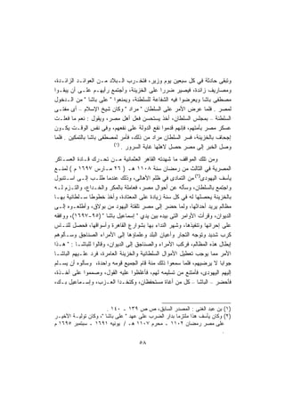 ‫ﻭﺘﺒﻘﻰ ﺤﺎﺩﺜﺔ ﻓﻲ ﻜل ﺴﺒﻌﻴﻥ ﻴﻭﻡ ﻭﺯﻴﺭ، ﻓﺘﺨـﺭﺏ ﺍﻟـﺒﻼﺩ ﻤـﻥ ﺍﻟﻌﻭﺍﺌـﺩ ﺍﻟﺯﺍﺌـﺩﺓ،‬
‫ﻭﻤﺼﺎﺭﻴﻑ ﺯﺍﺌﺩﺓ، ﻓﻴﺼﻴﺭ ﻀﺭﺭﺍ ﻋﻠﻰ ﺍﻟﺨﺯﻴﻨﺔ، ﻭﺃﺠﺘﻤﻊ ﺭﺃﻴﻬـﻡ ﻋﻠـﻰ ﺃﻥ ﻴﺒﻘـﻭﺍ‬
                                              ‫ﹰ‬
‫ﻤﺼﻁﻔﻰ ﺒﺎﺸﺎ ﻭﻴﻌﺭﻀﻭﺍ ﻓﻴﻪ ﺍﻟﺸﻔﺎﻋﺔ ﻟﻠﺴﻠﻁﻨﺔ، ﻭﻴﻤﻨﻌﻭﺍ " ﻋﻠﻰ ﺒﺎﺸﺎ " ﻤﻥ ﺍﻟـﺩﺨﻭل‬
                 ‫ﹰ‬
‫ﻟﻤﺼﺭ . ﻓﻠﻤﺎ ﻋﺭﺽ ﺍﻷﻤﺭ ﻋﻠﻰ ﺍﻟﺴﻠﻁﺎﻥ " ﻤﺭﺍﺩ " ﻭﻜﺎﻥ ﺸﻴﺦ ﺍﻹﺴﻼﻡ – ﺃﻯ ﻤﻔﺘـﻰ‬
‫ﺍﻟﺴﻠﻁﻨﺔ – ﺒﻤﺠﻠﺱ ﺍﻟﺴﻠﻁﺎﻥ، ﺃﺨﺫ ﻴﺴﺘﺤﺴﻥ ﻓﻌل ﺃﻫل ﻤﺼﺭ، ﻭﻴﻘﻭل : ﻨﻌﻡ ﻤﺎ ﻓﻌﻠـﺕ‬
‫ﻋﺴﻜﺭ ﻤﺼﺭ ﺒﺄﻤﺘﻬﻡ، ﻓﺈﻨﻬﻡ ﻗﺩﻤﻭﺍ ﻨﻔﻊ ﺍﻟﺩﻭﻟﺔ ﻋﻠﻰ ﻨﻔﻌﻬﻡ، ﻭﻓﻰ ﻨﻔﺱ ﺍﻟﻭﻗـﺕ ﻴﻜـﻭﻥ‬
‫ﺇﺠﺤﺎﻑ ﺒﺎﻟﺨﺯﻴﻨﺔ، ﻓﺴﺭ ﺍﻟﺴﻠﻁﺎﻥ ﻤﺭﺍﺩ ﻤﻥ ﺫﻟﻙ، ﻓﺄﻤﺭ ﻟﻤﺼﻁﻔﻰ ﺒﺎﺸﺎ ﺒﺎﻟﺘﻤﻜﻴﻥ . ﻓﻠﻤﺎ‬
                         ‫)١(‬
                             ‫ﻭﺼل ﺍﻟﺨﺒﺭ ﺇﻟﻰ ﻤﺼﺭ ﺤﺼل ﻻﻫﻠﻬﺎ ﻏﺎﻴﺔ ﺍﻟﺴﺭﻭﺭ .‬
‫ﻭﻤﻥ ﺘﻠﻙ ﺍﻟﻤﻭﺍﻗﻑ ﻤﺎ ﺸﻬﺩﺘﻪ ﺍﻟﻘﺎﻫﺭ ﺍﻟﻌﺜﻤﺎﻨﻴﺔ ﻤـﻥ ﺘﺤـﺭﻙ ﻗـﺎﺩﺓ ﺍﻟﻌﺴـﺎﻜﺭ‬
‫ﺍﻟﻤﺼﺭﻴﺔ ﻓﻲ ﺍﻟﺜﺎﻟﺙ ﻤﻥ ﺭﻤﻀﺎﻥ ﺴﻨﺔ ٨٠١١ ﻫـ ) ٦٢ ﻤـﺎﺭﺱ ٧٩٦١ ﻡ ( ﻟﻤﻨـﻊ‬
‫ﻴﺄﺴﻑ ﺍﻟﻴﻬﻭﺩﻯ)٢( ﻤﻥ ﺍﻟﺘﻤﺎﺩﻯ ﻓﻲ ﻅﻠﻡ ﺍﻷﻫﺎﻟﻰ، ﻭﺫﻟﻙ ﻋﻨﺩﻤﺎ ﻁﻠـﺏ ﺇﻟـﻰ ﺍﺴـﺘﻨﺒﻭل‬
‫ﻭﺍﺠﺘﻤﻊ ﺒﺎﻟﺴﻠﻁﺎﻥ، ﻭﺴﺄﻟﻪ ﻋﻥ ﺃﺤﻭﺍل ﻤﺼﺭ، ﻓﻌﺎﻤﻠﺔ ﺒﺎﻟﻤﻜﺭ ﻭﺍﻟﺨـﺩﺍﻉ، ﻭﺍﻟﺘـﺯﻡ ﻟـﻪ‬
‫ﺒﺎﻟﺨﺯﻴﻨﺔ ﻴﺤﺼﻠﻬﺎ ﻟﻪ ﻓﻲ ﻜل ﺴﻨﺔ ﺯﻴﺎﺩﺓ ﻋﻠﻰ ﺍﻟﻤﻌﺘﺎﺩﺓ، ﻭﺃﺨﺫ ﺨﻁﻭﻁﺎ ﺴـﻠﻁﺎﻨﻴﺔ ﺒﻬـﺎ‬
               ‫ﹰ‬
‫ﻤﻅﺎﻟﻡ ﻴﺭﻴﺩ ﺃﺤﺩﺍﺜﻬﺎ، ﻭﻟﻤﺎ ﺤﻀﺭ ﺇﻟﻰ ﻤﺼﺭ ﺘﻠﻘﺘﺔ ﺍﻟﻴﻬﻭﺩ ﻤﻥ ﺒﻭﻻﻕ، ﻭﺃﻁﻠﻌـﻭﻩ ﺇﻟـﻰ‬
‫ﺍﻟﺩﻴﻭﺍﻥ، ﻭﻗﺭﺃﺕ ﺍﻷﻭﺍﻤﺭ ﺍﻟﺘﻰ ﺒﻴﺩﻩ ﺒﻴﻥ ﻴﺩﻱ " ﺇﺴﻤﺎﻋﻴل ﺒﺎﺸﺎ " )٥٩-٧٩٦١(، ﻭﻭﺍﻓﻘﻪ‬
‫ﻋﻠﻰ ﺇﺤﺭﺍﺌﻬﺎ ﻭﺘﻨﻔﻴﺫﻫﺎ، ﻭﺸﻬﺭ ﺍﻟﻨﺩﺍﺀ ﺒﻬﺎ ﺒﺸﻭﺍﺭﻉ ﺍﻟﻘﺎﻫﺭﺓ ﻭﺃﺴﻭﺍﻗﻬﺎ، ﻓﺤﺼل ﻟﻠﻨـﺎﺱ‬
‫ﻜﺭﺏ ﺸﺩﻴﺩ ﻭﺘﻭﺠﻪ ﺍﻟﺘﺠﺎﺭ ﻭﺃﻋﻴﺎﻥ ﺍﻟﺒﻠﺩ ﻭﻋﻠﻤﺎﺅﻫﺎ ﺇﻟﻰ ﺍﻷﻤﺭﺍﺀ ﺍﻟﺼﻨﺎﺠﻕ ﻭﺴـﺄﻟﻭﻫﻡ‬
‫ﺇﺒﻁﺎل ﻫﺫﻩ ﺍﻟﻤﻅﺎﻟﻡ، ﻓﺭﻜﺏ ﺍﻷﻤﺭﺍﺀ ﻭﺍﻟﺼﻨﺎﺠﻕ ﺇﻟﻰ ﺍﻟﺩﻴﻭﺍﻥ، ﻭﻗﺎﻟﻭﺍ ﻟﻠﺒﺎﺸـﺎ : " ﻫـﺫﺍ‬
‫ﺍﻷﻤﺭ ﻤﻤﺎ ﻴﻭﺠﺏ ﺘﻌﻁﻴل ﺍﻷﻤﻭﺍل ﺍﻟﺴﻠﻁﺎﻨﻴﺔ ﻭﺍﻟﺨﺯﻴﻨﺔ ﺍﻟﻌﺎﻤﺭﺓ، ﻓﺭﺩ ﻋﻠـﻴﻬﻡ ﺍﻟﺒﺎﺸـﺎ‬
‫ﺠﻭﺍﺒﺎ ﻻ ﻴﺭﻀﻴﻬﻡ، ﻓﻠﻤﺎ ﺴﻤﻌﻭﺍ ﺫﻟﻙ ﻤﻨﺔ ﻗﺎﻡ ﺍﻟﺠﻤﻴﻊ ﻗﻭﻤﻪ ﻭﺍﺤﺩﺓ، ﻭﺴﺄﻟﻭﻩ ﺃﻥ ﻴﺴـﻠﻡ‬
                                                                       ‫ﹰ‬
‫ﺇﻟﻴﻬﻡ ﺍﻟﻴﻬﻭﺩﻯ، ﻓﺄﻤﺘﻨﻊ ﻤﻥ ﺘﺴﻠﻴﻤﻪ ﻟﻬﻡ، ﻓﺄﻏﻠﻅﻭﺍ ﻋﻠﻴﻪ ﺍﻟﻘﻭل، ﻭﺼﻤﻤﻭﺍ ﻋﻠﻰ ﺃﺨـﺫﺓ،‬
‫ﻓﺄﺤﻀﺭ – ﺍﻟﺒﺎﺸﺎ – ﻜل ﻤﻥ ﺃﻏﺎﺓ ﻤﺴﺘﺤﻔﻅﺎﻥ، ﻭﻜﺘﺨـﺩﺍ ﺍﻟﻌـﺯﺏ، ﻭﺇﺴـﻤﺎﻋﻴل ﺒـﻙ،‬


                       ‫)١( ﺒﻥ ﻋﺒﺩ ﺍﻟﻐﻨﻰ : ﺍﻟﻤﺼﺩﺭ ﺍﻟﺴﺎﺒﻕ، ﺹ ﺹ ٩٣١ ـ ٠٤١ .‬
‫)٢( ﻭﻜﺎﻥ ﻴﺄﺴﻑ ﻫﺫﺍ ﻤﻠﺘﺯﻤﺎ ﺒﺩﺍﺭ ﺍﻟﻀﺭﺏ ﻋﻠﻰ ﻋﻬﺩ " ﻋﻠﻰ ﺒﺎﺸﺎ "، ﻭﻜﺎﻥ ﺘﻭﻟﻴـﺔ ﺍﻷﺨﻴـﺭ‬
                                                    ‫ﹰ‬
‫ﻋﻠﻰ ﻤﺼﺭ ﺭﻤﻀﺎﻥ ٢٠١١ ـ ﻤﺤﺭﻡ ٧٠١١ ﻫـ / ﻴﻭﻨﻴﻪ ١٩٦١ ـ ﺴﺒﺘﻤﺒﺭ ٥٩٦١ ﻡ‬
                                                                        ‫.‬
                                    ‫٨٥‬
 