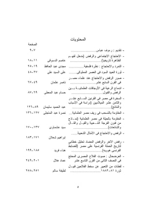 ‫ﺍﻟﻤﺤﺘﻭﻴﺎﺕ‬
 ‫ﺍﻟﺼﻔﺤﺔ‬
  ‫٧-٩‬                        ‫- ﺘﻘﺩﻴﻡ : ﺭﺀﻭﻑ ﻋﺒﺎﺱ……………………‬
                         ‫- ﺍﻻﺤﺘﺠﺎﺝ ﺍﻻﺠﺘﻤﺎﻋﻰ ﻭﺍﻟﺭﻓﺽ )ﻤﺩﺨل ﻟﻔﻬـﻡ‬
‫١١-٨١‬       ‫ﺍﻟﻅﺎﻫﺭﺓ ﺘﺎﺭﻴﺨﻴﺎ(………………………… ﻋﺎﺼﻡ ﺍﻟﺩﺴﻭﻗﻰ‬
                                               ‫ﹰ‬
‫٩١-٥٢‬     ‫- ﺍﻟﺘﻤﺭﺩ ﻭﺍﻻﺤﺘﺠﺎﺝ : ﻨﻅﺭﺓ ﻓﻠﺴﻔﻴﺔ………….. ﻤﺠﺩﻯ ﻋﺒﺩ ﺍﻟﺤﺎﻓﻅ‬
‫٧٢-٨٤‬       ‫ﻋﻠﻰ ﺍﻟﺴﻴﺩ ﻋﻠﻰ‬   ‫- ﺜﻭﺭﺓ ﺍﻟﻌﺒﻴﺩ ﺍﻟﺴﻭﺩ ﻓﻰ ﺍﻟﻌﺼﺭ ﺍﻟﻤﻤﻠﻭﻜﻰ…….‬
                          ‫- ﺼﻭﺭ ﺍﻟﺭﻓﺽ ﻭﺍﻻﺤﺘﺠﺎﺝ ﻋﻨﺩ ﻋﻠﻤﺎﺀ ﻤﺼـﺭ‬
‫٩٤-٧٦‬          ‫ﻓﻰ ﺍﻟﻘﺭﻥ ﺍﻟﺴﺎﺒﻊ ﻋﺸﺭ…………………… ﻨﺎﺼﺭ ﻋﺜﻤﺎﻥ‬
                          ‫- ﺍﻨﺩﻤﺎﺝ ﺍﻟﺭﻋﻴﺔ ﻓﻰ ﺍﻷﻭﺠﺎﻗﺎﺕ ﺍﻟﻌﺜﻤﺎﻨﻴـﺔ ﺒـﻴﻥ‬
‫٩٦-٧٨‬     ‫ﺤﺴﺎﻡ ﻋﺒﺩ ﺍﻟﻤﻌﻁﻰ‬   ‫ﺍﻟﺭﻓﺽ ﻭﺍﻟﻘﺒﻭل…………………………‬
                            ‫- ﺍﻟﺴﺨﺭﺓ ﻓﻰ ﻤﺼﺭ ﻓﻰ ﺍﻟﻘﺭﻨﻴﻥ ﺍﻟﺴـﺎﺒﻊ ﻋﺸـﺭ‬
                            ‫ﻭﺍﻟﺜﺎﻤﻥ ﻋﺸﺭ ﺍﻟﻤﻴﻼﺩﻴﻴﻥ )ﺩﺭﺍﺴﺔ ﻓﻰ ﺍﻷﺴﺒﺎﺏ‬
‫٩٨-٦٢١‬    ‫ﻋﺒﺩ ﺍﻟﺤﻤﻴﺩ ﺴﻠﻴﻤﺎﻥ‬   ‫ﻭﺍﻟﻨﺘﺎﺌﺞ(……………………………….‬
‫٧٢١-٦٣١‬   ‫- ﺍﻟﻤﻘﺎﻭﻤﺔ ﺒﺎﻟﺘﺴﺤﺏ ﻓﻰ ﺭﻴﻑ ﻤﺼﺭ ﺍﻟﻌﺜﻤﺎﻨﻴﺔ… ﻨﺼﺭﺓ ﻋﺒﺩ ﺍﻟﻤﺘﺠﻠﻰ‬
                         ‫- ﺍﻟﻤﻘﺎﻭﻤﺔ ﺒﺎﻟﺤﻴﻠﺔ ﻓﻰ ﻤﺼﺭ ﺍﻟﻌﺜﻤﺎﻨﻴﺔ )ﻨﻤـﺎﺫﺝ‬
                         ‫ﻤﻥ ﻓﻨﻭﻥ ﺍﻟﻔﺭﺠﺔ ﺍﻟﺸـﻌﺒﻴﺔ ﻭﺍﻟﻘﻴـل ﻭﺍﻟﻘـﺎل‬
‫٧٣١-٠٧١‬       ‫ﺴﻴﺩ ﻋﺸﻤﺎﻭﻯ‬    ‫ﻭﺍﻟﺸﺎﺌﻌﺎﺕ(……………………………‬
                             ‫- ﺍﻟﺭﻓﺽ ﻭﺍﻻﺤﺘﺠﺎﺝ ﻓﻰ ﺍﻷﻤﺜﺎل ﺍﻟﺸﻌﺒﻴﺔ……‬
‫١٧١-٣٨١‬      ‫ﺇﺒﺭﺍﻫﻴﻡ ﺸﻌﻼﻥ‬
                           ‫- ﺭﻓﺽ ﺍﻵﺨﺭ ﻭﺍﻟﺭﻓﺽ ﺍﻟﻤﻀﺎﺩ ﺘﺤﻠﻴل ﺨﻁﺎﺒﻰ‬
                           ‫ﻟﺘﺎﺭﻴﺦ ﺍﻟﺤﻤﻠﺔ ﺍﻟﻔﺭﻨﺴﻴﺔ ﻋﻠﻰ ﻤﺼﺭ )ﻟﻠﻀﺎﺒﻁ‬
‫٥٨١-٩٩١‬          ‫ﻫﻨﺎﺀ ﻓﺭﻴﺩ‬   ‫ﺍﻟﻔﺭﻨﺴﻰ ﻫﻭﻭﻴﻪ(………………………..‬
                          ‫- ﺍﻟﻌﺭﻀﺤﺎل : ﺼﻭﺕ ﺍﻟﻔﻼﺡ ﺍﻟﻤﺼﺭﻯ ﺍﻟﻤﺤ ﹶﺞ‬
                           ‫‪ ‬ﺘ‬
‫١٠٢-٩٤٢‬          ‫ﻋﻤﺎﺩ ﻫﻼل‬       ‫ﻓﻰ ﺍﻟﻨﺼﻑ ﺍﻟﺜﺎﻨﻰ ﻤﻥ ﺍﻟﻘﺭﻥ ﺍﻟﺘﺎﺴﻊ ﻋﺸﺭ‬
                           ‫- ﻟﻘﻁﺎﺕ ﻤﻥ ﺍﻟﺘﻌﺒﻴﺭ ﻋﻥ ﺴﺨﻁ ﺍﻟﻔﻼﺤﻴﻥ ﻗﺒﻴـل‬
‫١٥٢-٨٥٢‬         ‫ﺜﻭﺭﺓ ١٨-٢٨٨١……………………….. ﻟﻁﻴﻔﺔ ﺴﺎﻟﻡ‬



                                  ‫٥‬
 