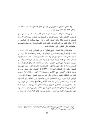 ‫ﻭﻗﺩ ﺘﺤﻘﻕ ﻟﻠﺨﻔﺎﺠﻰ ﻤﺎ ﻜﺎﻥ ﻴﺭﻤﻰ ﺇﻟﻴﻪ ﻤﻥ ﺨﻼل ﻫﺫﻩ ﺍﻟﺭﺴﺎﻟﺔ، ﺤﻴـﺙ ﻜﺎﻨـﺕ‬
                                      ‫ﺴﺒﺒﺎ ﻓﻲ ﻫﻼﻙ ﺫﻟﻙ ﺍﻟﻘﺎﻀﻰ ﻭ ﺃﺒﻴﻪ .‬
                                                                 ‫ﹰ‬
‫ﻭ ﺇﻥ ﻜﺎﻨﺕ ﺍﻟﻤﻭﺍﻗﻑ ﺍﻟﺴﺎﺒﻘﺔ ﻗﺩ ﻋﺒﺭﺕ ﻋﻨﻬﺎ ﺃﻗﻼﻡ ﺍﻟﻌﻠﻤﺎﺀ ﺍﻟﺘـﻰ ﺘﺤﻤـل ﻤـﻥ‬
‫ﺍﻟﺭﻓﺽ ﻭ ﺍﻻﺤﺘﺠﺎﺝ ﺘﺠﺎﻩ ﺒﻌﺽ ﺍﻷﻭﺍﻤﺭ ﻭ ﺍﻟﺴﻠﺒﻴﺎﺕ ﺒﻤﺎ ﺘﺤﻤﻠـﻪ ﻤـﻥ ﺃﺫﻯ ﻷﻓـﺭﺍﺩ‬
‫ﺍﻟﻤﺠﺘﻤﻊ ﻗﺩ ﺃﺨﺫﺕ ﺸﻜﻼ ﻤﺒﺎﺸﺭﺍ ﺒﻌﺽ ﺍﻟﺸﺊ – ﺒﺄﻥ ﻭﺠﻬﺕ ﻤﺒﺎﺸﺭﺓ ﺇﻟﻰ ﺍﻟﺴﻼﻁﻴﻥ –‬
                                              ‫ﹰ‬      ‫ﹰ‬
‫ﺇﻻ ﺃﻥ ﻫﻨﺎﻙ ﺍﻟﻜﺜﻴﺭ ﻤﻥ ﺍﻟﻤﻭﺍﻗﻑ ﺍﻟﺘﻰ ﺍﻜﺘﻔﻰ ﻓﻴﻬﺎ ﺍﻟﻌﻠﻤـﺎﺀ ﺒـﺄﻥ ﺘﺴـﺠﻴل ﺭﻓﻀـﻬﻡ‬
                               ‫ﻭﺍﺤﺘﺠﺎﺠﻬﻡ ﻋﻠﻰ ﺍﻟﺴﻁﻭﺭ ﺍﻟﺘﻲ ﺍﺤﺘﻭﺘﻬﺎ ﻜﺘﺒﻬﻡ .‬
‫ﻭﻨﺠﺩ ﻓﺎﺭﺱ ﻫﺫﺍ ﺍﻟﻤﻴﺩﺍﻥ ﺍﻟﺸﻴﺦ ﺍﻟﻌﺎﻟﻡ / ﻤﺭﻋﻰ ﺍﻟﺤﻨﺒﻠـﻰ ) ﺕ ٣٣٠١ﻫــ –‬
‫٣٢٦١ﻡ ( ﺍﻟﺫﻯ ﻟﻡ ﻴﺠﺩ ﻤﺘﻨﻔﺴﺎ ﺴﻭﻯ ﻜﺘﺒﻪ ﻟﻴﺴﺠل ﺭﻓﻀﻪ ﻭﺍﺤﺘﺠﺎﺠـﻪ ﻟﻜﺜﻴـﺭ ﻤـﻥ‬
                                               ‫ﹰ‬
‫ﺍﻟﺴﻠﺒﻴﺎﺕ ﺍﻟﺘﻰ ﻜﺎﻨﺕ ﺘﺼﺩﺭ ﻋﻥ ﺍﻹﺩﺍﺭﺓ ﺍﻟﻌﺜﻤﺎﻨﻴﺔ، ﻭﻤﻥ ﺫﻟﻙ ﻤﺎ ﻜﺎﻨﺕ ﺘﺼﺭ ﺍﻹﺩﺍﺭﺓ‬
‫ﺍﻟﻌﺜﻤﺎﻨﻴﺔ ﻋﻠﻴﻪ ﻤﻥ ﺇﻗﺎﻤﺔ ﺍﻟﺯﻴﻨﺔ ﺒﺎﻟﺒﻼﺩ ﺍﻹﺴﻼﻤﻴﺔ ﻋﻘﺏ ﺇﻨﺘﺼﺎﺭ ﺍﻟﺩﻭﻟﺔ ﺍﻟﻌﺜﻤﺎﻨﻴﺔ ﻓـﻲ‬
‫ﺤﺭﻭﺒﻬﺎ ﺍﻟﺨﺎﺭﺠﻴﺔ ﻋﻠﻰ ﺍﻟﺩﻭل ﺍﻷﻭﺭﺒﻴﺔ، ﻭﻫﻭ ﺃﻤﺭ ﺒﻼ ﺸﻙ ﻗﺩ ﺃﺭﻫﻕ ﻜﻭﺍﻫل ﺃﻓـﺭﺍﺩ‬
‫ﺍﻟﻤﺠﺘﻤﻊ، ﻭﻨﺭﺍﻩ ﻗﺩ ﻋﻠﻕ ﻋﻠﻰ ﻫﺫﺍ ﺍﻷﻤﺭ ﺃﺜﻨﺎﺀ ﺘﺎﺭﻴﺨﻪ ﻟﻸﺤﺩﺍﺙ ﺍﻟﺘﻰ ﻭﻗﻌﺕ ﻋﻠﻰ ﻋﻬﺩ‬
‫ﺍﻟﺴﻠﻁﺎﻥ ﻋﺜﻤﺎﻥ ﺍﺒﻥ ﺍﻟﺴﻠﻁﺎﻥ ﺃﺤﻤﺩ )٨١-٢٢٦١( ﺇﺜﺭ ﺍﻨﺘﺼﺎﺭﻩ ﻋﻠﻰ ﺒﻌﺽ ﻤﻠـﻭﻙ‬
‫ﺃﻭﺭﺒﺎ، ﺇﺫ ﻴﻘﻭل: " ﺜﻡ ﻓﻲ ﺭﺒﻴﻊ ﺍﻷﻭل ﻤـﻥ ﺴـﻨﺔ ١٣٠١ﻫــ - )١٢٦١ﻡ( – ﻭﺭﺩ‬
‫ﺍﻟﺨﺒﺭ ﺒﺄﻥ ﺍﻟﺴﻠﻁﺎﻥ ﺍﻨﺘﺼﺭ ﻭﺍﺴﺘﻭﻟﻰ ﻋﻠﻰ ﻜﺜﻴﺭ ﻤﻥ ﺒﻼﺩ ﺍﻟﻨﺼﺎﺭﻯ، ﺒﻌﺩ ﺃﻥ ﻗﺘل ﻤـﻥ‬
‫ﺍﻟﻔﺭﻴﻘﻴﻥ ﺍﻟﻭﻓﺎ ﻜﺜﻴﺭﺓ، ﻭﺯﻴﻨﺕ ﺍﻷﻤﺼﺎﺭ ﺒﻭﺭﻭﺩ ﻫﺫﻩ ﺍﻟﺒﺸـﺭﻯ ﺍﻟﻌﻅﻴﻤـﺔ ﻭ ﺍﻟﻤﺴـﺭﺓ‬
‫ﺍﻟﺠﺴﻴﻤﺔ، ﻭﺯﻴﻨﺕ ﻤﺼﺭ ﻭ ﻜﺎﻥ ﺒﻬﺎ ﺤﻴﻨﺌﺫ ﺍﻟﻁﺎﻋﻭﻥ، ﻓﺄﺠﺘﻤﻊ ﺒﻬﺎ ﻀـﺩﺍﻥ ﻏﺭﻴﺒـﺎﻥ،‬
‫ﻭﻫﻤﺎ : ﺍﻟﺤﺯﻥ ﺒﺴﺒﺏ ﺍﻟﻁﺎﻋﻭﻥ، ﺍﻟﺴﺭﻭﺭ ﺒﺯﻴﻨﺔ ﺍﻟﺴﻠﻁﺎﻥ ﺍﻟﻤﺄﻤﻭﻥ، ﻭﻫـﺫﻩ ﺍﻟﺯﻴﻨـﺔ ﻻ‬
‫ﺃﻋﻠﻡ ﺃﻭل ﻤﻥ ﺃﺤﺩﺜﻬﺎ ﻓﻲ ﺍﻹﺴﻼﻡ، ﻭ ﺃﻅﻬﺭﻫﺎ ﺒﻴﻥ ﺍﻷﻨﺎﻡ، ﻭﻫﻰ ﻓﻲ ﺍﻟﺤﻘﻴﻘـﺔ ﻤﻀـﺭﺓ‬
‫ﻋﻠﻰ ﺍﻟﻤﺘﺴﺒﺒﻴﻥ ﻟﻤﺎ ﻓﻴﻬﺎ ﻤﻥ ﺍﻟﻐﺭﻡ ﻭ ﺍﻟﻜﺴﺎﺩ، ﻭﻤﺴﺭﺓ ﻷﻫل ﺍﻟﺨﻼﻋـﺔ ﻭﺍﻟﺘﻤﺭﻴـﻕ ﻭ‬




‫ﺸﻬﺎﺏ ﺍﻟﺩﻴﻥ ﺃﺤﻤﺩ ﺍﻟﺨﻔﺎﺠﻰ : ﺭﻴﺤﺎﻨﺔ ﺍﻷﻟﺒﺎ ﻭﺯﻫﺭﺓ ﺍﻟﺤﻴﺎﺓ ﺍﻟﺩﻨﻴﺎ، ﻤﻁﺒﻌﺔ ﺒﻭﻻﻕ، ﺍﻟﻘﺎﻫﺭﺓ‬
                                              ‫٣٧٢١ﻫـ، ﺹ ﺹ ٣٤٣ – ٩٤٣ .‬
                                       ‫٢٦‬
 