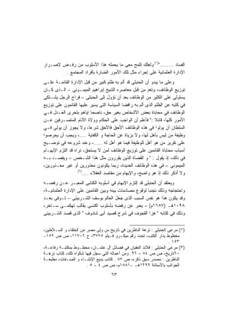 ‫ﺍﻟﻔﺴﺎﺩ ........")١( ﻭﻟﻌﻠﻙ ﺘﻠﻤﺢ ﻤﻌﻰ ﻤﺎ ﻴﺤﻤﻠﻪ ﻫﺫﺍ ﺍﻷﺴﻠﻭﺏ ﻤﻥ ﺭﻓـﺽ ﻹﺼـﺭﺍﺭ‬
        ‫ﺍﻹﺩﺍﺭﺓ ﺍﻟﻌﺜﻤﺎﻨﻴﺔ ﻋﻠﻰ ﺇﺠﺭﺍﺀ ﻤﺜل ﺘﻠﻙ ﺍﻷﻤﻭﺭ ﺍﻟﻀﺎﺭﺓ ﺒﺄﻓﺭﺍﺩ ﺍﻟﻤﺠﺘﻤﻊ .‬
‫ﻭﻋﻠﻰ ﻤﺎ ﻴﺒﺩﻭ ﺃﻥ ﺍﻟﺤﻨﺒﻠﻰ ﻗﺩ ﺃﻟﻡ ﺒﻪ ﻅﻠﻡ ﻜﺒﻴﺭ ﻤﻥ ﻗﺒل ﺍﻹﺩﺍﺭﺓ ﺍﻟﻘﺎﺌﻤـﺔ ﻋﻠـﻰ‬
‫ﺘﻭﺯﻴﻊ ﺍﻟﻭﻅﺎﺌﻑ، ﻭﺘﻌﺩ ﻤﻥ ﻗﺒل ﻤﻌﺎﺼﺭﻩ ﺍﻟﺸﻴﺦ ﺇﺒﺭﺍﻫﻴﻡ ﺍﻟﻤﻴﻤـﻭﻨﻰ – ﺍﻟـﺫﻯ ﻜـﺎﻥ‬
                                                         ‫ٍ‬
‫ﻴﺴﺘﻭﻟﻰ ﻋﻠﻰ ﺍﻟﻜﺜﻴﺭ ﻤﻥ ﺍﻟﻭﻅﺎﺌﻑ ﺒﻌﺩ ﺃﻥ ﺘﺅﻭل ﺇﻟﻰ ﺍﻟﺤﻨﺒﻠﻰ – ﻓﺭﺍﺡ ﺍﻟﺭﺠل ﻴﺸـﺘﻜﻰ‬
‫ﻓﻲ ﻜﺘﺒﻪ ﻋﻥ ﺍﻟﻅﻠﻡ ﺍﻟﺫﻯ ﺃﻟﻡ ﺒﻪ ﺭﺍﻓﻀﺎ ﺍﻟﺴﻴﺎﺴﺔ ﺍﻟﺘﻰ ﻴﺴﻴﺭ ﻋﻠﻴﻬﺎ ﺍﻟﻘﺎﺌﻤﻭﻥ ﻋﻠﻰ ﺘﻭﺯﻴﻊ‬
                                            ‫ﹰ‬
‫ﺍﻟﻭﻅﺎﺌﻑ ﻓﻲ ﻤﺤﺎﺒﺎﺓ ﺒﻌﺽ ﺍﻷﺸﺨﺎﺹ ﺒﻐﻴﺭ ﺤﻕ، ﻨﺎﺼﺤﺎ ﺇﻴﺎﻫﻡ ﺒﺘﺤﺭﻯ ﺍﻟﻌـﺩل ﻓـﻲ‬
                             ‫ﹰ‬
‫ﺍﻷﻤﻭﺭ ﻜﻠﻬﺎ، ﻗﺎﺌﻼ :" ﻓﺄﻋﻠﻡ ﺃﻥ ﺍﻟﻭﺍﺠﺏ ﻋﻠﻰ ﺍﻟﺤﻜﺎﻡ ﻭﻭﻻﺓ ﺍﻷﻨﺎﻡ ﺍﻟﻤﺘﺼـﺭﻓﻴﻥ ﻋـﻥ‬
                                                             ‫ﹰ‬
‫ﺍﻟﺴﻠﻁﺎﻥ ﺃﻥ ﻴﻭﻟﻭﺍ ﻓﻲ ﻫﺫﻩ ﺍﻟﻭﻅﺎﺌﻑ ﺍﻷﺤﻕ ﻓﺎﻷﺤﻕ ﺸﺭﻋﹰ، ﻭﻻ ﻴﺠﻭﺯ ﺃﻥ ﻴﻭﻟﻰ ﻓـﻲ‬
                           ‫ﺎ‬
‫ﻭﻅﻴﻔﺔ ﻤﻥ ﻟﻴﺱ ﺒﺄﻫل ﻟﻬﺎ، ﻭﻻ ﺒﺯﻴﺎﺓ ﻋﻥ ﺍﻟﺤﺎﺠﺔ ﻭ ﺍﻟﻜﻔﺎﻴﺔ ....، ﻭﻴﺠﺏ ﺃﻥ ﻴﺤﺭﺼﻭﺍ‬
‫ﻋﻠﻰ ﺘﻘﺭﻴﺭ ﻤﻥ ﻫﻭ ﺃﻫل ﻟﻠﻭﻅﻴﻔﺔ ﻓﻴﻤﺎ ﻫﻭ ﺃﻫل ﻟﻪ .....، ﻭﻋﻨﺩ ﺸﺭﻭﻋﻪ ﻓﻲ ﺘﻭﻀـﻴﺢ‬
‫ﺃﺴﺒﺎﺏ ﻤﺤﺎﺒﺎﺓ ﺍﻟﻘﺎﺌﻤﻴﻥ ﻋﻠﻰ ﺘﻭﺯﻴﻊ ﺍﻟﻭﻅﺎﺌﻑ ﻟﻤﻥ ﻻ ﻴﺴﺘﺤﻕ، ﻨﺭﺍﻩ ﻗﺩ ﺍﻟﺘﺯﻡ ﺍﻹﺒﻬـﺎﻡ‬
‫ﻓﻲ ﺫﻟﻙ، ﺇﺫ ﻴﻘﻭل : " ﻭ ﺍﻟﻘﻀﺎﺓ ﺍﻟﺫﻴﻥ ﻴﻘﺭﺭﻭﻥ ﻤﺜل ﻫﺫﺍ ﺍﻟﺸـﺨﺹ – ﻭﻴﻘﺼـﺩ ﺒـﻪ‬
‫ﺍﻟﻤﻴﻤﻭﻨﻰ – ﻓﻲ ﻫﺫﻩ ﺍﻟﻭﻅﺎﺌﻑ ﺍﻟﻌﺩﻴﺩﺓ، ﺭﺒﻤﺎ ﻴﻜﻭﻨﻭﻥ ﻤﻌﺫﻭﺭﻴﻥ ﺃﻭ ﻏﻴﺭ ﻤﻌـﺫﻭﺭﻴﻥ،‬
                   ‫)٢(‬
                       ‫ﻭﻻ ﺃﺫﻜﺭ ﺫﻟﻙ ﺇﺫ ﻫﻭ ﻭﺍﻀﺢ، ﻭﺍﻹﺒﻬﺎﻡ ﻤﻥ ﻤﻘﺎﺼﺩ ﺍﻟﻌﻘﻼﺀ ....‬
‫ﻭﻴﻌﺘﻘﺩ ﺃﻥ ﺍﻟﺤﻨﺒﻠﻰ ﻗﺩ ﺇﻟﺘﺯﻡ ﺍﻹﺒﻬﺎﻡ ﻓﻲ ﺃﺴﻠﻭﺒﻪ ﺍﻟﻜﺘﺎﺒﻰ ﺍﻟﻤﻌﺒـﺭ ﻋـﻥ ﺭﻓﻀـﻪ‬
‫ﻭﺍﺤﺘﺠﺎﺠﻪ ﻭﺫﻟﻙ ﺘﺠﻨﺒﺎ ﻟﻭﻗﻭﻉ ﻤﺼﺎﺩﻤﺎﺕ ﺒﻴﻨﻪ ﻭﺒﻴﻥ ﺍﻟﻘﺎﺌﻤﻴﻥ ﻋﻠﻰ ﺍﻹﺩﺍﺭﺓ ﺍﻟﻌﺜﻤﺎﻨﻴـﺔ،‬
                                                        ‫ﹰ‬
‫ﻭﻗﺩ ﻴﻜﻭﻥ ﻫﺫﺍ ﻫﻭ ﻨﻔﺱ ﺍﻟﺴﺒﺏ ﺍﻟﺫﻯ ﺠﻌل ﺍﻟﻌﺎﻟﻡ ﻴﻭﺴﻑ ﺍﻟﺸـﺭﺒﻴﻨﻰ – ﺘـﻭﻓﻰ ﺒﻌـﺩ‬
‫٨٩٠١ﻫـ )٧٨٦١ﻡ( – ﻴﻌﺒﺭ ﻋﻥ ﺭﻓﻀﻪ ﺒﺄﺴﻠﻭﺏ ﺍﻜﺘﺴﻰ ﺒﻘﺎﻟﺏ ﺘﻬﻜﻤـﻰ ﺴـﺎﺨﺭ،‬
‫ﻭﺫﻟﻙ ﻓﻲ ﻜﺘﺎﺒﻪ " ﻫﺯﺍ ﺍﻟﻘﺤﻭﻑ ﻓﻲ ﺸﺭﺡ ﻗﺼﻴﺩ ﺃﺒﻰ ﺸﺎﺩﻭﻑ " ﺍﻟﺫﻯ ﻗﺼﺩ ﺍﻟﺸـﺭﺒﻴﻨﻰ‬


‫)١( ﻤﺭﻋﻰ ﺍﻟﺤﻨﺒﻠﻰ : ﻨﺯﻫﺔ ﺍﻟﻨﺎﻅﺭﻴﻥ ﻓﻲ ﺘﺎﺭﻴﺦ ﻤﻥ ﻭﻟﻰ ﻤﺼﺭ ﻤﻥ ﺍﻟﺨﻠﻔﺎﺀ ﻭ ﺍﻟﺴـﻼﻁﻴﻥ،‬
‫ﻤﺨﻁﻭﻁ ﺒﺩﺍﺭ ﺍﻟﻜﺘﺏ، ﺘﺤﺕ ﺭﻗﻡ ﻤﻴﻜـﺭﻭ ﻓـﻴﻠﻡ ٥٧٧٣، ﺡ ٦٠٧١١، ﺹ ﺹ ٢٥١-‬
                                                                   ‫٣٥١ .‬
‫)٢( ﻤﺭﻋﻰ ﺍﻟﺤﻨﺒﻠﻰ : ﻗﻼﺌﺩ ﺍﻟﻌﻘﻴﺎﻥ ﻓﻲ ﻓﻀﺎﺌل ﺁل ﻋﺜﻤـﺎﻥ، ﻤﺨﻁـﻭﻁ ﺒﻤﻜﺘﺒـﺔ ﺭﻓﺎﻋـﺔ،‬
‫٠٦ﺘﺎﺭﻴﺦ، ﺹ ﺹ ٤٨ – ٦٩. ﻭﻤﻥ ﺃﻋﻤﺎﻟﻪ ﺍﻟﺘﻲ ﺴﺠل ﻓﻴﻬﺎ ﺸﻜﻭﺍﻩ ﺘﻠﻙ، ﻜﺘﺎﺏ ﻨﺯﻫـﺔ‬
‫ﺍﻟﻨﺎﻅﺭﻴﻥ : ﻤﺼﺩﺭ ﺴﺒﻕ ﺫﻜﺭﻩ، ﺹ ٧٨ . ﻜﺘﺎﺏ ﺒﺩﻴﻊ ﺍﻹﻨﺸـﺎﺀ ﻭ ﺍﻟﺼـﻔﺎﺕ، ﻤﻁﺒﻌـﺔ‬
                       ‫ﺍﻟﺠﻭﺍﺌﺏ ﺒﺎﻷﺴﺘﺎﻨﺔ ٩٩٢١ﻫـ -١٨٨١ﻡ، ﺹ ﺹ ٤ – ٥ .‬
                                    ‫٣٦‬
 