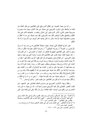 ‫ﻭ ﺃﻤﺎ ﻤﻥ ﺤﻴﺙ ﺍﻟﺤﺩﻴﺙ ﻋﻥ ﺍﻟﻅﻠﻡ ﺍﻟﺫﻯ ﻭﻗﻊ ﻋﻠﻰ ﺍﻟﻔﻼﺤﻴﻥ ﻤﻥ ﻗﺒل ﺍﻟﺤﻜـﺎﻡ،‬
‫ﻓﺜﻤﺔ ﻤﺎ ﻴﻼﺤﻅ ﻋﻠﻰ ﺃﺴﻠﻭﺏ ﺍﻟﺸﺭﺒﻴﻨﻰ ﻓﻲ ﺤﺩﻴﺜﻪ ﻋﻥ ﻫﺫﺍ ﺍﻟﺸﺄﻥ، ﺤﻴﺙ ﺠﺎﺀ ﺒﺼﻭﺭﺓ‬
‫ﺼﺭﻴﺤﺔ ﺒﻌﺽ ﺍﻟﺸﺊ، ﺍﻷﻤﺭ ﺍﻟﺫﻯ ﻴﺸﻴﺭ ﺇﻟﻰ ﺇﻋﻼﻥ ﺭﻓﻀﻪ ﻭ ﺍﺤﺘﺠﺎﺠﻪ ﺍﻟﺘﺎﻡ ﻋﻠﻰ ﻫﺫﺍ‬
‫ﺍﻟﻅﻠﻡ، ﻭﻟﺘﻌﻤﻴﻕ ﻨﻅﺭﺓ ﺍﻟﺭﻓﺽ ﺘﻠﻙ ﻋﻨﺩ ﺍﻟﺸﺭﺒﻴﻨﻰ، ﻓﻘﺩ ﺠﺎﺀ ﺤﺩﻴﺜﻪ ﻋﻥ ﻫـﺫﺍ ﺍﻟﻅﻠـﻡ‬
‫ﺒﺼﻭﺭﺓ ﺘﻔﺼﻴﻠﻴﺔ ﻤﺒﻴﻨﺎ ﺃﻨﻭﺍﻋﻪ، ﻭﻗﺩﺭ ﻤﺎ ﻜﺎﻥ ﻴﻌﺎﻨﻴﻪ ﺃﻫل ﺍﻟﺭﻴﻑ ﻤﻥ ﺁﻻﻡ ﺠﺭﺍﺀ ﺫﻟـﻙ‬
                                                      ‫ﹰ‬
                                                                    ‫ﺍﻟﻅﻠﻡ .‬
‫ﻓﻤﻥ ﺃﻨﻭﺍﻉ ﺍﻟﻤﻅﺎﻟﻡ ﺍﻟﺘﻲ ﺘﺤﺩﺙ ﻋﻨﻬﺎ، ﻤﻌﺎﻤﻠﺔ ﺍﻟﻔﻼﺤﻴﻥ ﻓـﻲ ﺘﺴـﺩﻴﺩ ﺃﻤـﻭﺍل‬
‫ﺍﻷﺭﺍﻀﻰ، ﻭ ﺍﻟﻌﻭﻨﺔ)*(، ﻭﻏﺭﺍﻤﺔ ﺍﻟﺒﻁﺎﻟﻴﻥ)**(، ﻭﻏﺭﺍﻤﺔ ﺍﻷﻜل، ﻓﻐﺭﺍﻤﺔ ﺍﻷﻜل ﻤـﺜ ﹰ،‬
 ‫ﻼ‬
‫ﻭﻫﻰ ﻤﺎ ﻜﺎﻥ ﻋﻠﻰ ﺍﻟﻔﻼﺤﻴﻥ ﺘﺠﻬﻴﺯﻫﺎ ﻟﻠﻤﻠﺘﺯﻡ ﺃﻭ ﺍﻟﻤﺸﺩ ﺃﻭ ﺍﻟﻨﺼﺭﺍﻨﻰ – ﺃﻯ ﺍﻟﺼﺭﺍﻑ‬
‫– ﻋﻨﺩ ﻤﺠﻴﺌﻪ ﻟﻠﺒﻠﺩ، ﺤﻴﺙ ﺘﻘﺴﻡ ﻋﻠﻰ ﺍﻟﻔﻼﺤﻴﻥ ﻜل ﺤﺴﺏ ﺃﺭﻀﻪ ﺍﻟﺘﻲ ﻴﺯﺭﻋﻬﺎ، ﻭﻋﻨﻬﺎ‬
‫ﻴﻘﻭل ﺍﻟﺸﺭﺒﻴﻨﻰ " ﺇﻥ ﺍﻟﻔﻼﺡ ﻤﻠﺯﻡ ﺒﺘﺠﻬﻴﺯﻫﺎ ﻭﻟﻭ ﻜﺎﻥ ﻓﻘﻴﺭﺍ ﺃﻟﺯﻤﻭﻩ ﺒﺫﻟﻙ ﻗﻬﺭﺍ ﻋﻠﻴﻪ، ﻭ‬
           ‫ﹰ‬             ‫ﹰ‬
‫ﺇﻻ ﺤﺒﺴﻪ ﺍﻟﻤﺸﺩ ﻭﻀﺭﺒﻪ ﻀﺭﺒﺎ ﻤﻭﺠﻌﹰ، ﻭﺭﺒﻤﺎ ﻫﺭﺏ ﻤﻥ ﻗﻠﺔ ﺸﺊ ﻴﻀـﻌﺔ، ﻓﻴﺭﺴـل‬
                                          ‫ﺎ‬       ‫ﹰ‬
‫ﺍﻟﻤﺸﺩ ﺇﻟﻰ ﺃﻭﻻﺩﻩ ﻭﺯﻭﺠﺘﻪ، ﻭﻴﻬﺩﺩﻫﻡ ﻭﻴﻁﻠﺏ ﻤﻨﻬﻡ ﺫﻟﻙ، ﻭ ﺭﺒﻤﺎ ﺭﻫﻨﺕ ﺍﻟﻤﺭﺃﺓ ﺸـﻴﺌﺎ‬
‫ﻤﻥ ﻤﺼﺎﻏﻬﺎ، ﺃﻭ ﻤﻠﺒﻭﺴﻬﺎ ﻋﻠﻰ ﺩﺭﺍﻫﻡ، ﻭ ﺃﺨﺫﺕ ﺒﻬﺎ ﺍﻟﺩﺠﺎﺝ ﺃﻭ ﺍﻟﻠﺤـﻡ ﻭ ﺃﻁﻌﻤـﺘﻬﻡ‬
‫ﻭﺤﺭﻤﺕ ﺃﻭﻻﺩﻫﺎ ﻤﻥ ﺍﻷﻜل ﻤﻨﻪ ﺨﻭﻓﺎ ﻋﻠﻰ ﻨﻔﺴﻬﺎ ﻤﻥ ﺃﻨﻪ ﻻ ﻴﻜﻔﻴﻬﻡ ﻤﺜ ﹰ، ﻭﻗﺩ ﻴﺭﺒـﻰ‬
              ‫ﻼ‬                             ‫ﹰ‬
‫ﺍﻟﻔﻼﺡ ﺍﻟﺩﺠﺎﺝ ﻓﻼ ﻴﺄﻜل ﻤﻨﻪ ﺸﻴﺌﺎ ﻭﻴﺤـﺭﻡ ﻨﻔﺴـﻪ ﻭ ﻋﻴﺎﻟـﻪ ﺨﻭﻓـﺎ ﻤـﻥ ﺍﻟﻀـﺭﺏ‬
                ‫ﹰ‬                               ‫ﹰ‬
‫ﻭﺍﻟﺤﺒﺱ..." . ﺜﻡ ﻴﺨﺘﻡ ﺤﺩﻴﺜﻪ ﻋﻥ ﻫﺫﻩ ﺍﻟﻐﺭﺍﻤﺔ ﺒﻘﻭﻟﻪ : " ﻭﻫﻰ ﻤـﻥ ﺃﻨـﻭﺍﻉ ﺍﻟﻅﻠـﻡ‬
   ‫)١(‬
       ‫ﻭﺍﻷﻜل ﻤﻨﻬﺎ ﺤﺭﺍﻡ، ﻤﺎ ﻟﻡ ﺘﻜﻥ ﻤﻥ ﺍﻟﻔﻼﺤﻴﻥ ﻋﻥ ﻁﻴﺏ ﻨﻔﺱ ﻭﺍﻨﺸﺭﺍﺡ ﺼﺩﺭ..."‬
‫ﻭﻫﻜﺫﺍ ﻭﺒﻬﺫﺍ ﺍﻷﺴﻠﻭﺏ ﺍﻟﺼﺭﻴﺢ ﻋﻥ ﻤﺴﺎﻭﺉ ﺍﻟﺤﻜﻡ ﺍﻟﻌﺜﻤﺎﻨﻰ ﻏﻴﺭ ﺍﻟﻤﻌﻬﻭﺩ ﻋﻥ‬
‫ﻜﺘﺎﺏ ﺍﻟﻌﺼﺭ ﺍﻟﻌﺜﻤﺎﻨﻰ ﻨﻘل ﺍﻟﻴﻨﺎ ﺍﻟﺸﺭﺒﻴﻨﻰ ﺼﻭﺭﺓ ﺤﻴﺔ ﻟﻤـﺎ ﻜـﺎﻥ ﻴﻌﻴﺸـﻪ ﺍﻟﺭﻴـﻑ‬
‫ﺍﻟﻤﺼﺭﻯ ﻤﻥ ﻭﺍﻗﻊ ﻤﺭﻴﺭ ﻓﺭﻀﻪ ﻋﻠﻴﻪ ﺤﻜﺎﻤﻪ، ﻭﺇﻥ ﺩل ﺫﻟﻙ ﻋﻠﻰ ﺸﺊ ﻓﺈﻨﻤﺎ ﻴﺩل ﻋﻠﻰ‬

‫)*( ﺍﻟﻌﻭﻨﺔ : ﻫﻰ ﺤﻔﺭ ﺍﻟﺴﻭﺍﻗﻰ، ﻭﻀﻡ ﺍﻟﺯﺭﻉ، ﻭﺤﻔﺭ ﺍﻟﻘﻨﻰ، ﻭﺍﻟﺘﺭﻉ، ﻓﻲ ﺒﻼﺩ ﺍﻟﻤﻠﺘـﺯﻤﻴﻥ‬
‫ﺍﻟﺘﻲ ﻓﻴﻬﺎ ﺍﻷﻭﺴﻴﺔ، ﻭﻋﻨﻬﺎ ﻴﻘﻭل ﺍﻟﺸﺭﺒﻴﻨﻰ : " ﻓﻬﻰ ﺩﺍﻫﻴﺔ ﻜﺒﺭﻯ ﻋﻠﻰ ﺍﻟﻔﻼﺤﻴﻥ، ﻭﻤﺼﻴﺒﺔ‬
                              ‫ﻋﻅﻤﻰ ﻋﻠﻰ ﺍﻟﺒﻁﺎﻟﻴﻥ " . ﻨﻔﺱ ﺍﻟﻤﺼﺩﺭ، ﺹ ٠٢٢ .‬
‫)**( ﻏﺭﺍﻤﺔ ﺍﻟﺒﻁﺎﻟﻴﻥ : ﻫﻰ ﺍﻟﻌﻤل ﺒﺩﻭﻥ ﺃﺠﺭ ﻓﻲ ﻤﻘﺎﺒل ﺍﻟﺴﻜﻨﻰ ﻭﺘﺭﻙ ﺍﻟـﺯﺭﻉ ﻭﻨﺤـﻭﻩ .‬
                                                   ‫ﺍﻟﻤﺼﺩﺭ ﻨﻔﺴﻪ، ﺹ ٨٨١ .‬
                                        ‫)١( ﻨﻔﺱ ﺍﻟﻤﺼﺩﺭ، ﺹ ﺹ ٧٨١ – ٨٨١ .‬
                                    ‫٦٦‬
 