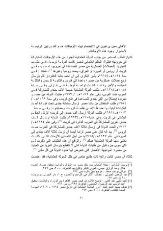 ‫ﺍﻷﻫﺎﻟﻰ ﻤﻤﻥ ﻴﺭﻏﺒﻭﻥ ﻓﻲ ﺍﻻﻨﻀﻤﺎﻡ ﻟﻬﺫﻩ ﺍﻷﻭﺠﺎﻗﺎﺕ ﻫـﻡ ﺍﻟﺸـﺭﺍﻴﻴﻥ ﺍﻟﺭﺌﻴﺴـﺔ‬
                                        ‫ﻻﺴﺘﻤﺭﺍﺭ ﻭﺠﻭﺩ ﻫﺫﻩ ﺍﻷﻭﺠﺎﻗﺎﺕ.‬
‫ﺜﺎﻨﻴﺎ: ﺍﻟﻁﻠﺏ ﺍﻟﻤﺴﺘﻤﺭ ﻤﻥ ﺠﺎﻨﺏ ﺍﻟﺩﻭﻟﺔ ﺍﻟﻌﺜﻤﺎﻨﻴﺔ ﻟﻠﺠﻨﻭﺩ ﻤﻥ ﻫﺫﻩ ﺍﻷﻭﺠﺎﻗﺎﺕ ﻟﻠﻤﺸﺎﺭﻜﺔ‬
                                                                           ‫ﹰ‬
‫ﻓﻰ ﺤﺭﻭﺒﻬﺎ؛ ﻓﻁﻭﺍل ﺍﻟﺤﻜﻡ ﺍﻟﻌﺜﻤﺎﻨﻰ ﻟﻤﺼﺭ ﻜﺎﻨﺕ ﺍﻟﺩﻭﻟـﺔ ﺘﺭﺴـل ﻓـﻰ ﻁﻠـﺏ‬
‫ﺍﻟﺘﺠﺎﺭﻴﺩ )ﺍﻟﺤﻤﻼﺕ( ﺍﻟﻌﺴﻜﺭﻴﺔ ﻤﻥ ﻤﺼﺭ ﻟﻠﻤﺴﺎﻋﺩﺓ ﻓﻰ ﺤﺭﻭﺒﻬـﺎ، ﺴـﻭﺍﺀ ﻓـﻲ‬
‫ﻜﺭﻴﺕ أﻭ ﺭﻭﺩﺱ ﺃﻭ ﺍﻟﻤﻭﺭﺓ ﺃﻭ ﺍﻟﻌﺭﺍﻕ، ﻭﻀﺩ ﺭﻭﺴﻴﺎ ﻭﻏﻴﺭﻫﺎ )١(، ﻓﻤﺜﻼ : ﻓـﻰ‬
        ‫ﹰ‬
‫ﺴﻨﺔ ٤٢٠١ﻫـ/٥١٦١ﻡ ﻴﺸﻴﺭ ﺍﻟﺒﻜﺭﻯ ﺇﻟﻰ ﺃﻥ ﺃﺤﻤﺩ ﺒﺎﺸﺎ ﺍﻟﺩﻓﺘﺭﺩﺍﺭ ﻗﺎﻡ ﺒﺈﺭﺴﺎل‬
‫ﺃﺭﺒﻊ ﺤﻤﻼﺕ ﻋﺴﻜﺭﻴﺔ ﻤﻥ ﻤﺼﺭ؛ ﻭﺍﺤﺩﺓ ﺇﻟﻰ ﻓﺎﺭﺱ ﻭﺍﻟﺜﺎﻨﻴـﺔ ﻟﻠـﻴﻤﻥ ﻭﺍﻟﺜﺎﻟﺜـﺔ‬
‫ﻟﻠﺤﺒﺸﺔ، ﻭﺍﻷﺨﻴـﺭﺓ ﻗـﺩ ﻜﺎﻨـﺕ ﻟﻭﺍﺤـﺔ ﺃﻭﺠﻠـﺔ ﻓـﻰ ﻓـﺯﺍﻥ. ﻭﻓـﻰ ﺴـﻨﺔ‬
‫٨٤٠١ﻫـ/٨٣٦١ﻫـ ﻁﻠﺒﺕ ﺍﻟﺩﻭﻟﺔ ﺍﻟﻌﺜﻤﺎﻨﻴﺔ ﺨﻤﺴﺔ ﺁﻻﻑ ﺠﻨﺩﻯ ﻟﻠﻤﺸﺎﺭﻜﺔ ﻓـﻰ‬
‫ﺍﻟﺤﺭﺏ ﻀﺩ ﺍﻟﻔﺭﺱ، ﻭﻓﻰ ﻋﺎﻡ ٩٧٠١ﻫـ / ٧٦٦١ﻡ ﻁﻠﺒﺕ ﺍﻟﺩﻭﻟﺔ ﻤﻥ ﻤﺼـﺭ‬
‫ﺘﺠﺭﻴﺩﺓ )ﺤﻤﻠﺔ( ﻤﻥ ﺃﻟﻔﻰ ﺠﻨﺩﻯ ﻟﻠﻤﺴﺎﻋﺩﺓ ﻓﻰ ﻓﺘﺢ ﻜﺭﻴﺕ، ﻭﻓﻰ ﺴﻨﺔ ٩٦٠١ﻫـ /‬
‫٤٨٦١ﻡ ﻁﻠﺏ ﺍﻟﺴﻠﻁﺎﻥ ﻤﻥ ﺒﺎﺸﺎ ﻤﺼﺭ ﺇﺭﺴﺎل ﺴﺘﻤﺎﺌﺔ ﺠﻨﺩﻯ ﺘﺤﺕ ﻗﻴـﺎﺩﺓ ﺃﺤـﺩ‬
   ‫ﺍﻟﺒﻜﻭﺍﺕ؛ ﻟﻴﺘﻭﻟـﻭﺍ ﺤﻔـﻅ ﺍﻷﻤـﻥ ﺒﻘﻠﻌـﺔ ﻜﺭﻴـﺕ ﻭﺤﻤﺎﻴﺘﻬـﺎ. ﻭﻓـﻰ ﺴـﻨﺔ‬
‫٣٠١١ﻫـ/١٩٦١ﻡ ﻁﻠﺒﺕ ﺍﻟﺩﻭﻟﺔ ﺇﺭﺴﺎل ﺃﻟﻑ ﺠﻨﺩﻯ ﺇﻟﻰ ﻜﺭﻴﺕ؛ ﻹﺭﺜﺎﺀ ﺍﻟﺤﻜـﻡ‬
‫ﺍﻟﻌﺜﻤﺎﻨﻰ ﻓﻰ ﻜﺭﻴﺕ. ﻭﻓﻰ ﻋﺎﻡ٥٠١١ﻫـ/٣٩٦١ﻡ ﻁﻠﺒﺕ ﺍﻟﺩﻭﻟﺔ ﺇﺭﺴـﺎل ﺃﻟـﻑ‬
‫ﺠﻨﺩﻯ ﺁﺨﺭﻴﻥ ﻟﻠﻤﺸﺎﺭﻜﺔ ﻓﻰ ﺍﻟﺤﺭﺏ ﺍﻟﺩﺍﺌﺭﺓ ﻓﻰ ﻜﺭﻴﺕ )٢(، ﻭﻓﻰ ﻋﺎﻡ ٤٢١١ﻫـ/‬
‫٢١٧١ﻡ ﺃﻟﺤﺕ اﻟﺩﻭﻟﺔ ﻓﻲ ﺇﺭﺴﺎل ﺜﻼﺜﺔ ﺁﻻﻑ ﺠﻨﺩﻯ ﻟﻠﻤﺸﺎﺭﻜﺔ ﻓﻰ ﺍﻟﺤﺭﺏ ﻀـﺩ‬
‫ﺍﻟﺭﻭﺱ )٣(. ﺒﻴﺩ ﺃﻨﻪ ﻜﺎﻥ ﻋﻠﻰ ﻤﺼﺭ ﻟﺯﺍﻤﺎ ﺃﻴﻀﺎ ﺃﻥ ﺘﺭﺴل ﺜﻼﺜﺔ ﺁﻻﻑ ﺠﻨﺩﻯ ﺇﻟﻰ‬
                              ‫ﹰ‬    ‫ﹰ‬
‫ﺍﻟﻤﻭﺭﺓ ﻓﻲ ﻋﺎﻡ ٧٢١١ﻫـ/٥١٧١ﻡ؛ ﻤﻥ ﺃﺠل ﺍﻟﺘﺼﺩﻯ ﻟﻸﺯﻤﺎﺕ ﺍﻟﺘـﻰ ﻜﺎﻨـﺕ‬
‫ﺘﻌﺎﻨﻰ ﻤﻨﻬﺎ ﺍﻟﺩﻭﻟﺔ ﺍﻟﻌﺜﻤﺎﻨﻴﺔ ﻫﻨﺎﻙ )٤(. ﻭﺍﻟﻭﺍﻗﻊ ﺃﻥ ﻫﺫﻩ ﺍﻟﻁﻠﺒﺎﺕ ﺍﻟﺘﻰ ﺫﻜﺭﺕ ﻟـﻡ‬
‫ﺘﻜﻥ ﺴﻭﻯ ﺠﺯﺀ ﻗﻠﻴل ﻤﻥ ﻁﻠﺒﺎﺕ ﺍﻟﺩﻭﻟﺔ ﺍﻟﺘﻰ ﻻ ﺘﻨﻘﻁﻊ ﺒﺈﺭﺴﺎل ﺍﻟﻤﺯﻴﺩ ﻤﻥ ﺍﻟﺠﻨﻭﺩ‬
                                                           ‫ٍ‬
  ‫)٥(‬
 ‫ﻤﻥ ﻤﺼﺭ؛ ﻟﻤﻭﺍﺠﻬﺔ ﺍﻷﺨﻁﺎﺭ ﺍﻟﺘﻰ ﺘﺘﻌﺭﺽ ﻟﻬﺎ ﺤﺩﻭد ﺍﻟﺩﻭﻟﺔ ﻓﻲ ﻜل ﻤﻜﺎﻥ .‬
‫ﺜﺎﻟﺜﺎ: ﺃﻥ ﻤﺼﺭ ﻜﺎﻨﺕ ﻭﻻﻴﺔ ﺫﺍﺕ ﻁﺎﺒﻊ ﺨﺎﺹ ﻓﻰ ﻅل ﺍلدﻭﻟﺔ ﺍﻟﻌﺜﻤﺎﻨﻴﺔ، ﻓﻘﺩ ﺍﻋﺘﻤﺩﺕ‬
                                                                  ‫ﹰ‬

‫ﻴﻭﺴﻑ ﺍﻟﻤﻠﻭﺍﻨﻰ : ﺘﺤﻔﺔ ﺍﻷﺤﺒﺎﺏ ﺒﻤﻥ ﻤﻠﻙ ﻤﺼﺭ ﻤﻥ ﺍﻟﻤﻠﻭﻙ ﻭﺍﻟﻨﻭﺍﺏ، ﺘﺤﻘﻴﻕ ﻋﻤـﺎﺩ ﺃﺤﻤـﺩ‬      ‫)١(‬
          ‫ﻫﻼل ﻭﻋﺒﺩ ﺍﻟﺭﺍﺯﻕ ﻋﻴﺴﻰ، ﺍﻟﻌﺭﺒﻰ ﻟﻠﻨﺸﺭ ﻭﺍﻟﺘﻭﺯﻴﻊ، ﺍﻟﻘﺎﻫﺭﺓ، ٠٠٠٢، ﺹ ٩٤٢.‬
                                   ‫ﻋﺭﺍﻗﻰ ﻴﻭﺴﻑ ﻤﺤﻤﺩ : ﻤﺭﺠﻊ ﺴﺒﻕ ﺫﻜﺭﻩ، ﺹ ٤٥١.‬        ‫)٢(‬
‫ﻋﺒﺩ ﺍﻟﺭﺤﻤﻥ ﺍﻟﺠﺒﺭﺘﻰ : ﻋﺠﺎﺌﺏ ﺍﻵﺜﺎﺭ ﻓﻰ ﺍﻟﺘﺭﺍﺠﻡ ﻭﺍﻷﺨﺒﺎﺭ، ﺝ ١، ﺩﺍﺭ ﺍﻟﺠﻴـل، ﺒﻴـﺭﻭﺕ،‬     ‫)٣(‬
                                                               ‫ﺩ / ﺕ، ﺹ ٨٨.‬
‫ﺃﺤﻤﺩ ﺸﻠﺒﻰ ﻋﺒﺩ ﺍﻟﻐﻨﻰ : ﺃﻭﻀﺢ ﺍﻹﺸﺎﺭﺍﺕ ﻓﻴﻤﻥ ﻤﺼﺭ ﺍﻟﻘﺎﻫﺭﺓ ﻤﻥ ﺍﻟﻭﺯﺭﺍﺀ ﻭﺍﻟﺒﺎﺸﺎﺕ، ﺘﺤﻘﻴﻕ‬    ‫)٤(‬
                     ‫"ﻋﺒﺩ ﺍﻟﺭﺤﻴﻡ ﻋﺒﺩ ﺍﻟﺭﺤﻤﻥ"، ﺍﻟﺨﺎﻨﺠﻰ، ﺍﻟﻘﺎﻫﺭﺓ، ٨٩٩١ﻡ، ﺹ ٦٦٢.‬
‫ﻋﻔﺎﻑ ﻤﺴﻌﺩ ﺍﻟﺴﻴﺩ ﺍﻟﻌﺒﺩ : ﺩﻭﺭ ﺍﻟﺤﺎﻤﻴﺔ ﺍﻟﻌﺜﻤﺎﻨﻴﺔ ﻓﻰ ﺘﺎﺭﻴﺦ ﻤﺼﺭ ٤٦٥١ – ٩٠٦١، ﺍﻟﻬﻴﺌـﺔ‬   ‫)٥(‬
                                         ‫ﺍﻟﻌﺎﻤﺔ ﻟﻠﻜﺘﺎﺏ، ﺍﻟﻘﺎﻫﺭﺓ، ٠٠٠٢، ﺹ ٧٦١‬

                                        ‫٠٧‬
 