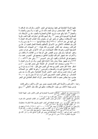 ‫ﻋﻠﻴﻬﺎ ﺍﻟﺩﻭﻟﺔ ﺍﻟﻌﺜﻤﺎﻨﻴﺔ ﻓﻰ ﺘﻨﻔﻴﺫ ﺴﻴﺎﺴﺘﻬﺎ ﻓﻰ ﺍﻟﺒﺤﺭ ﺍﻷﺤﻤﺭ ﻭﺍﻟﻭﻻﻴـﺎﺕ ﺍﻟﻭﺍﻗﻌـﺔ‬
‫ﻋﻠﻴﻪ )١(؛ ﻓﻘﺩ ﺃﻨﻴﻁ ﺒﻤﺼﺭ ﺇﺭﺴﺎل ﺍﻟﺤﻤـﻼﺕ ﺇﻟـﻰ ﺍﻟﻬﻨـﺩ ﻭﺍﻟـﻴﻤﻥ ﻭﺍﻟﺤﺒﺸـﺔ‬
‫ﻭﺍﻟﺤﺠﺎﺯ)٢(، ﻜﻡا ﻭﻗﻊ ﻋﺏﺀ ﺘﺯﻭﻴﺩ ﺍﻟﻘﻼﻉ ﺍﻟﺤﺠﺎﺯﻴﺔ ﺒﺎﻟﺠﻨﻭﺩ ﻋﻠـﻰ ﺍﻷﻭﺠﺎﻗـﺎﺕ‬
‫ﺍﻟﻌﺴﻜﺭﻴﺔ ﺍﻟﻤﻭﺠﻭﺩﺓ ﻓﻰ ﻤﺼﺭ )٣(. ﻭﻗﺩ ﺃﺴﻬﻡ ﺫﻟﻙ ﻓﻰ ﺍﺴﺘﻨﺯﺍﻑ ﺍﻟﻘﻭﺓ ﺍﻟﻌﺴـﻜﺭﻴﺔ‬
‫ﻟﻬﺫﻩ ﺍﻷﻭﺠﺎﻗﺎﺕ، ﻭﻴﻜﻔﻰ ﺃﻥ ﻨﺸﻴﺭ ﺇﻟﻰ ﺃﻥ ﺴﻠﻴﻤﺎﻥ ﺒﺎﺸﺎ ﺍﻟﺨﺎﺩﻡ ﺍﻟﺫﻯ ﻗﺎﺩ ﺍﻟﺤﻤﻠـﺔ‬
‫ﺇﻟﻰ ﺍﻟﻬﻨﺩ ﻓﻲ ﻋﺎﻡ ٥٤٩ﻫـ / ٨٣٥١ﻡ ﻗﺎﺩ ﺤﻤﻠﺔ ﻗﻭﺍﻤﻬﺎ ٠٠٠٠٢ ﺠﻨـﺩﻯ ﻭﺃﻨـﻪ‬
‫ﻜﺎﻥ ﻴﺘﻡ ﺍﺨﺘﻁﺎﻑ ﺍﻷﻫﺎﻟﻰ ﻤﻥ ﺍﻷﺴﻭﺍﻕ ﻹﻟﺤﺎﻗﻬﻡ ﺒﺎﻟﺤﻤﻠﺔ ﻟﻠﻌﻤل ﻜﺠﻨﻭﺩ ﺃﻭ ﻋﻠـﻰ‬
‫ﺍﻟﻤﺭﺍﻜﺏ. ﻭﻴﺼﻑ ﻋﺒﺩ ﺍﻟﻘﺎﺩﺭ ﺍﻟﺠﺯﻴﺭﻯ ﺫﻟﻙ ﺒﻘﻭﻟﻪ : " ﺇﻥ ﺍﻟﻤﻬﻤﺎﺕ ﺍﻟﺴـﻠﻁﺎﻨﻴﺔ‬
‫ﺍﻟﻤﺘﻭﺠﻬﺔ ﻟﻠﻴﻤﻥ ﻭﻏﻴﺭﻫﺎ، ﻓﺘﻠﻙ ﺍﻟﻤﻬﻤﺎﺼﺕ ﻤﻥ ﺃﺸﺩ ﺍﻷﻋﻭﺍﻥ ﻋﻠﻰ ﺨﺭﺍﺏ ﻤﺼﺭ‬
‫ﻭﺘﻐﻴﺭ ﺃﺤﻭﺍﻟﻬﺎ، ﻭﻟﻡ ﻴﻜﻥ ﺴﻭﻯ ﺍﻟﻘﺒﺽ ﻋﻠﻰ ﺍﻟﺭﻋﻴﺔ ﻤـﻥ ﺍﻟﻔﻼﺤـﺔ ﻭﺍﻟﻐﻠﻤـﺎن‬
‫ﻭﺍﻷﻋﺭﺍﺏ ﻋﻨﺩ ﺘﺠﻬﻴﺯ ﺍﻟﻤﺭﺍﻜﺏ ﻟﻴﻜﻭﻨﻭﺍ ﻗﺩﺍﻓﻴﻥ، ﻭﺠﻤﻌﻬﻡ ﻓﻲ ﺍﻟﺤﺒﻭﺱ ﻏﺼـﺒﹰ،‬
 ‫ﺎ‬
‫ﻭﺘﺠﻬﻴﺯﻫﻡ ﻓﻲ ﺍﻟﺴﻼﺴل ﻭﺍﻟﻘﻴﻭﺩ ﺇﻟﻰ ﺒﻨﺩﺭ ﺍﻟﺴﻭﻴﺱ " )٤(. ﻭﻓﻰ ﻋﺎﻡ ٦٧٩ﻫــ /‬
‫٩٦٥١ﻡ ﺘﻡ ﺘﺠﻬﻴﺯ ﺤﻤﻠﺔ ﺴﻨﺎﻥ ﺒﺎﺸﺎ ﻹﻋﺎﺩﺓ ﻓﺘﺢ ﺍﻟﻴﻤﻥ، ﻭﻜـﺎﻥ ﻗـﻭﺍﻡ ﺍﻟﺤﻤﻠـﺔ‬
‫٠٠٠٢٢ ﺠﻨﺩﻯ، ﻭﻴﺼﻑ ﺃﺤﺩ ﺍﻟﻤﺼﺎﺩﺭ ﺃﺜﺭ ﺍﻟﺤﻤﻠﺔ ﻋﻠﻰ ﻤﺼﺭ ﻓﻴﻘـﻭل : " ﺜـﻡ‬
‫ﺍﺴﺘﻘﺭ ﻋﺎﻤﺔ ﺃﻫل ﻤﺼﺭ ﻟﻠﺨﺭﻭﺝ ﻤﻌﻪ ﺇﻟﻰ ﺍﻟﻴﻤﻥ ﺤﺘﻰ ﻗﻴل : ﺇﻨﻪ ﻟـﻡ ﻴﺒـﻕ ﻓـﻲ‬
‫ﻤﺼﺭ ﺇﻻ ﺍﻟﻤﺸﺎﻴﺦ ﺍﻟﻬﺭﻤﺎﺀ ﻭﺍﻟﻀﻌﻔﺎﺀ ﻭﺍﻟﻤﺭﻀﻰ " ﻭﻏﻴﺭﻫﺎ ﺍﻟﻜﺜﻴﺭ ﻤﻥ ﺍﻟﺤﻤﻼﺕ‬
‫ﺍﻟﺘﻰ ﺃﺭﺴﻠﺕ ﻟﻀﻡ ﺴﻭﺍﺤل ﺍﻟﺒﺤﺭ ﺍﻷﺤﻤﺭ ﻟﻠﺩﻭﻟﺔ ﺍﻟﻌﺜﻤﺎﻨﻴﺔ، ﺤﺘﻰ ﻗﺎﻟـﺕ ﺒﻌـﺽ‬
‫ﺍﻟﻤﺼﺎﺩﺭ: ﺇﻥ ﺇﺠﻤﺎﻟﻰ ﺍﻟﺠﻨﻭﺩ ﺍﻟﻤﺼﺭﻴﻴﻥ ﺍﻟﺫﻴﻥ ﺃﺭﺴـﻠﻭﺍ ﻟﻠـﻴﻤﻥ ﺒﻠـﻎ ٠٠٠,٠٨‬
‫ﺠﻨﺩﻯ، ﻤﻤﺎ ﻴﻌﻜﺱ ﺤﺠﻡ ﻤﺎ ﻜﺎﻨﺕ ﺘﺘﺤﻤﻠﻪ ﻤﺼﺭ ﻹﺭﺜﺎﺀ ﺍﻟﺤﻜﻡ ﺍﻟﻌﺜﻤﺎﻨﻰ ﻓﻲ ﺍﻟﺒﺤﺭ‬
                                                              ‫ﺍﻷﺤﻤﺭ )٥(.‬
 ‫ﺭﺍﺒﻌﺎ : ﺍﻷﻤﺭﺍﺽ ﻭﺍﻷﻭﺒﺌﺔ ﺍﻟﺘﻰ ﻜﺎﻨﺕ ﺘﺼﻴﺏ ﻤﺼﺭ ﺒﻴﻥ ﺍﻵﻥ ﻭﺍﻵﺨﺭ، ﻭﺍﻟﺘﻰ ﻜﺎﻨﺕ‬
                                                               ‫ﹰ‬
     ‫)٦(‬
‫ﺘﺅﺩﻯ ﺒﺤﻴﺎﺓ ﺍﻵﻻﻑ ﻤﻥ ﺠﻨﻭﺩ ﺍﻷﻭﺠﺎﻗﺎﺕ، ﻤﺜﻠﻬﻡ ﻓﻰ ﺫﻟﻙ ﻤﺜل ﺍﻷﻫﺎﻟﻰ ، ﻭﻤﻊ‬

‫ﺤﺴﺎﻡ ﻤﺤﻤﺩ ﻋﺒﺩ ﺍﻟﻤﻌﻁﻰ : ﺍﻟﻌﻼﻗﺎﺕ ﺍﻟﻤﺼﺭﻴﺔ ﺍﻟﺤﺠﺎﺯﻴﺔ ﻓﻰ ﺍﻟﻘﺭﻥ ﺍﻟﺜﺎﻤﻥ ﻋﺸﺭ، ﺍﻟﻬﻴﺌﺔ ﺍﻟﻌﺎﻤﺔ‬   ‫)١(‬
                                                   ‫ﻟﻠﻜﺘﺎﺏ، ﺍﻟﻘﺎﻫﺭﺓ، ٩٩٩١، ﺹ ١٢.‬
                               ‫ﻋﺒﺩ ﺍﻟﺭﺤﻤﻥ ﺍﻟﺠﺒﺭﺘﻰ : ﻤﺼﺩﺭ ﺴﺒﻕ ﺫﻜﺭﻩ، ﺝ ١، ﺹ ٥٠١.‬       ‫)٢(‬
‫ﻟﻴﻠﻰ ﻋﺒﺩ ﺍﻟﻠﻁﻴﻑ ﺃﺤﻤﺩ : ﺍﻹﺩﺍﺭﺓ ﻓﻰ ﻤﺼﺭ ﺍﻟﻌﺼﺭ ﺍﻟﻌﺜﻤﺎﻨﻰ، ﺩﺍﺭ ﺍﻟﻜﺘﺎﺏ ﺍﻟﺠﺎﻤﻌﻰ، ﺍﻟﻘـﺎﻫﺭﺓ،‬   ‫)٣(‬
                                                                ‫٨٧٩١، ﺹ ٣١٢.‬
‫ﻋﺒﺩ ﺍﻟﻘﺎﺩﺭ ﺍﻟﺠﺯﻴﺭﻯ : ﺩﺭﺭ ﺍﻟﻔﻭﺍﺌﺩ ﺍﻟﻤﻨﻅﻤﺔ ﻓﻲ ﺃﺨﺒﺎﺭ ﺍﻟﺤﺞ ﻭﻁﺭﻴﻕ ﻤﻜﺔ ﺍﻟﻤﻜﺭﻤﺔ، ﻤﺨﻁﻭﻁ،‬     ‫)٤(‬
                                        ‫ﺩﺍﺭ ﺍﻟﻜﺘﺏ ﺍﻟﻘﻭﻤﻴﺔ، ﺘﺎﺭﻴﺦ ﺭﻗﻡ ٠٧٥١، ﺹ ٤٤.‬
‫ﻴﺤﻴﻰ ﺒﻥ ﺍﻟﺤﺴﻴﻨﻰ ﺒﻥ ﺍﻟﻘﺎﺴﻡ ﺒﻥ ﻤﺤﻤﺩ ﻋﻠﻰ ٥٣٠١ – ٠٠١١ﻫـ / ٥٢٦١-٩٨٦١ﻡ ﺘﺤﻘﻴـﻕ‬              ‫)٥(‬
‫ﺩ/ﺴﻌﻴﺩ ﻋﺒﺩ ﺍﻟﻔﺘﺎﺡ ﻋﺎﺸﻭﺭ، ﺝ ٢، ﺩﺍﺭ ﺍﻟﻜﺎﺘـﺏ ﺍﻟﻌﺭﺒـﻰ ﻟﻠﻁﺒﺎﻋـﺔ ﻭﺍﻟﻨﺸـﺭ، ﺍﻟﻘـﺎﻫﺭﺓ،‬
       ‫٨٨٣١ﻫـ/٨٦٩١ﻡ، ﺹ ٣٣٧؛ ﻋﺭﺍﻗﻰ ﻴﻭﺴﻑ ﻤﺤﻤﺩ : ﻤﺭﺠﻊ ﺴﺒﻕ ﺫﻜﺭﻩ، ﺹ ٤٤.‬
‫ﻨﺎﺼﺭ ﺃﺤﻤﺩ ﺇﺒﺭﺍﻫﻴﻡ : ﺍﻷﺯﻤﺎﺕ ﺍﻻﺠﺘﻤﺎﻋﻴﺔ ﻓﻰ ﻤﺼﺭ ﻓﻰ ﺍﻟﻘﺭﻥ ﺍﻟﺴﺎﺒﻊ ﻋﺸـﺭ، ﺩﺍﺭ ﺍﻵﻓـﺎﻕ‬         ‫)٦(‬
                                        ‫ﺍﻟﻌﺭﺒﻴﺔ، ﺍﻟﻘﺎﻫﺭﺓ، ٨٩٩١، ﺹ ٥٥ ﺇﻟﻰ ﺹ ٣٦.‬

                                         ‫١٧‬
 