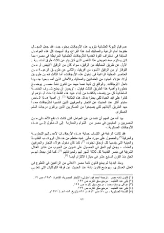 ‫ﻋﺩﻡ ﻗﻴﺎﻡ ﺍﻟﺩﻭﻟﺔ ﺍﻟﻌﺜﻤﺎﻨﻴﺔ ﺒﺘﺯﻭﻴﺩ ﻫﺫﻩ ﺍﻷﻭﺠﺎﻗﺎﺕ ﺒﺠﻨﻭﺩ ﺠﺩﺩ، ﻓﻘﺩ ﺠﻌل ﺍﻟﻤﺠـﺎل‬
‫ﻤﻔﺘﻭﺤﺎ ﺃﻤﺎﻡ ﺍﻟﺭﻋﻴﺔ ﻭﺍﻟﻤﻤﺎﻟﻴﻙ ﻟﺴﺩ ﻫﺫﺍ ﺍﻟﻔﺭﺍﻍ، ﻭﻗﺩ ﺃﺴﻬﻤﺕ ﻜل ﻫﺫﻩ ﺍﻟﻌﻭﺍﻤـل‬
                                                                   ‫ﹰ‬
‫ﺍﻟﺴﺎﺒﻘﺔ ﻓﻲ ﺍﺴﺘﻨﺯﺍﻑ ﺍﻟﻘﻭﺓ ﺍﻟﻌﺩﺩﻴﺔ ﻟﻸﻭﺠﺎﻗﺎﺕ ﺍﻟﻌﺜﻤﺎﻨﻴﺔ ﺍﻟﻤﺭﺍﺒﻁﺔ ﻓﻲ ﻤﺼﺭ؛ ﻤﻤﺎ‬
‫ﻜﺎﻥ ﻴﺴﺘﻠﺯﻡ ﻤﻌﻪ ﺘﻌﻭﻴﺽ ﻫﺫﺍ ﺍﻟﻨﻘﺹ ﺍﻟﺫﻯ ﻜﺎﻥ ﻴﺘﻡ ﻋﻥ ﺜﻼﺙ ﻁﺭﻕ ﺃﺴﺎﺴـﻴﺔ :‬
‫ﺍﻷﻭل ﻋﻥ ﻁﺭﻴﻕ ﺍﻟﻤﻤﺎﻟﻴﻙ ﻤﻥ ﺍﻟﺭﻗﻴﻕ، ﺴﻭﺍﺀ ﻜﺎﻥ ﻤﻥ ﺍﻟﺭﻗﻴﻕ ﺍﻷﺒﻴﺽ ﺃﻭ ﻤـﻥ‬
‫ﺍﻟﻘﻭﻗﺎﺯ ﺃﻭ ﻤﻥ ﺍﻟﺭﻗﻴﻕ ﺍﻷﺴﻭﺩ ﻤﻥ ﺃﻓﺭﻴﻘﻴﺎ، ﻭﺍﻟﺜﺎﻨﻰ ﻋﻥ ﻁﺭﻴـﻕ ﺍﻟﺭﻋﻴـﺔ ﻤـﻥ‬
‫ﺍﻟﻌﻨﺎﺼﺭ ﺍﻟﻤﺤﻠﻴﺔ ﺍﻟﺭﺍﻏﺒﺔ ﻓﻰ ﺩﺨﻭل ﻫﺫﻩ ﺍﻷﻭﺠﺎﻗﺎﺕ، ﺃﻤﺎ ﺍﻟﺜﺎﻟﺙ ﻓﻌـﻥ ﻁﺭﻴـﻕ‬
‫ﺃﻭﻻﺩ ﻫﺅﻻﺀ ﺍﻟﺠﻨﻭﺩ ﻤﻥ ﺍﻟﻌﺜﻤﺎﻨﻴﻴﻥ ﻭﺍﻟﻤﻤﺎﻟﻴﻙ ﻭﺍﻷﻫﺎﻟﻰ ﺍﻟﺫﻴﻥ ﺃﺼـﺒﺤﻭا ﺠﻨـﻭﺩﺍ‬
‫ﹰ‬
‫ﺩﺍﺨل ﺍﻷﻭﺠﺎﻗﺎﺕ. ﻭﺍﻟﻭﺍﻗﻊ ﺇﻥ ﻟﺩﻴﻨﺎ ﻨﺼﺎ ﻤﻬﻤﺎ ﻤﻥ ﻗﺎﻨﻭﻥ ﻨﺎﻤﺔ ﻤﺼـﺭ ﻴﻭﻀـﺢ‬
                                 ‫ﹰ‬    ‫ﹰ‬
‫ﺨﻁﻭﺭﺓ ﻭﺃﻫﻤﻴﺔ ﻫﺫﺍ ﺍﻟﻁﺭﻴﻕ ﺍﻟﺜﺎﻟﺙ ﻓﻴﻘﻭل : "ﻭﻴﺠﻭﺯ ﺃﻥ ﻴﻤﻨﺢ ﺸـﺭﻑ ﺍﻟﺨﺩﻤـﺔ‬
‫ﺍﻟﺴﻠﻁﺎﻨﻴﺔ ﻜل ﻤﻥ ﻴﺘﺼﻑ ﺒﺎﻟﻜﻔﺎﺀﺓ ﻤﻥ ﺃﺒﻨﺎﺀ ﻋﺒﻴﺩ ﻫﺫﻩ ﺍﻟﻘﻠﻌﺔ ﺇﺫﺍ ﻤﺎﺕ ﺁﺒـﺎﺅﻫﻡ ﺃﻭ‬
‫ﻜﺎﻨﻭﺍ ﻋﻠﻰ ﻗﻴﺩ ﺍﻟﺤﻴﺎﺓ ﻟﻜﻰ ﻴﺤﻠﻭﺍ ﺒﺩﺍﺌل ﻫﺫﻩ ﺍﻟﻁﺎﺌﻔﺔ )١(. ﺇﻥ ﺃﻫﻤﻴﺔ ﻫـﺫﺍ ﺍﻟـﻨﺹ‬
‫ﺴﺘﺒﺩﻭ ﺃﻜﺜﺭ ﻋﻨﺩ ﺍﻟﺤﺩﻴﺙ ﻋﻥ ﺍﻟﺘﺠﺎﺭ ﻭﺍﻟﺤﺭﻓﻴﻴﻥ ﺍﻟﺫﻴﻥ ﺍﻨﺘﺴﺒﻭﺍ ﻟﻸﻭﺠﺎﻗﺎﺕ ﻤﻤـﺎ‬
‫ﻤﻬﺩ ﺍﻟﻁﺭﻴﻕ ﻷﺒﻨﺎﺌﻬﻡ ﻟﻜﻰ ﻴﺼﺒﺤﻭﺍ ﻤﻥ ﺍﻟﻌﺴﻜﺭﻴﻴﻥ ﺍﻟﺫﻴﻥ ﻴﺭﺘﻘﻭﻥ ﺩﺭﺠﺎﺕ ﺍﻟﺴﻠﻡ‬
                                                                ‫ﺍﻟﻌﺴﻜﺭﻯ.‬
‫ﺒﻴﺩ ﺃﻨﻪ ﻤﻥ اﻟﻤﻬﻡ ﺃﻥ ﻨﺘﺴﺎﺀل ﻋﻥ ﺍﻟﻌﻭﺍﻤل ﺍﻟﺘﻰ ﻜﺎﻨﺕ ﺘـﺩﻓﻊ ﺍﻷﻫـﺎﻟﻰ ﻤـﻥ‬
‫ﺍﻟﻤﺼﺭﻴﻴﻥ ﻭ ﺍﻟﻤﻘﻴﻤﻴﻥ ﻓﻲ ﻤﺼﺭ ﻤﻥ ﺍﻟﺸﻭﺍﻡ ﻭﺍﻟﻤﻐﺎﺭﺒﺔ ﺇﻟﻰ ﺍﻟـﺩﺨﻭل ﺇﻟـﻰ ﻫـﺫﻩ‬
                                                   ‫ﺍﻷﻭﺠﺎﻗﺎﺕ ﺍﻟﻌﺴﻜﺭﻴﺔ:-‬
‫ﻓﻘﺩ ﻜﺎﻨﺕ ﺍﻟﺭﻏﺒﺔ ﻓﻰ ﺍﻜﺘﺴﺎﺏ ﺤﻤﺎﻴﺔ ﻫـﺫﻩ ﺍﻷﻭﺠﺎﻗـﺎﺕ ﻷﻋﻤـﺎﻟﻬﻡ ﺍﻟﺘﺠﺎﺭﻴـﺔ‬
‫ﻭﺍﻟﺤﺭﻓﻴﺔ)٢( ﻭﺍﻟﺤﺼﻭل ﻋﻠﻰ ﻤﻭﺭﺩ ﻤﺎﻟﻰ ﺸﺒﻪ ﻤﻨﺘﻅﻡ ﻤﻥ ﺨـﻼل ﺍﻟﺭﻭﺍﺘـﺏ ﺍﻟﻨﻘﺩﻴـﺔ‬
‫ﻭﺍﻟﻌﻴﻨﻴﺔ ﺍﻟﺘﻰ ﻴﻘﺩﻤﻬﺎ ﻜل ﺃﻭﺠﺎﻕ ﻟﺠﻨﻭﺩﻩ )٣(، ﻜﻤﺎ ﻜﺎﻥ ﺩﺨﻭل ﻫﺅﻻﺀ ﺍﻟﺘﺠﺎﺭ ﻭﺍﻟﺤﺭﻓﻴﻴﻥ‬
‫ﻭﺍﻟﻌﻠﻤﺎﺀ - ﻴﺠﻌل ﻟﻬﻡ ﺍﻟﺤﻕ ﻓﻲ ﺍﻟﺤﺼﻭل ﻋﻠﻰ ﺘﻤﻭﻴﻥ ﻤﻥ ﺍﻟﺤﺒﻭﺏ ﻤﻥ ﻋﻨﺎﺒﺭ ﺍﻟﻐﻼل‬
‫ﺍﻟﺸﺭﻴﻔﺔ ﻓﻰ ﻤﺼﺭ ﺍﻟﻘﺩﻴﻤﺔ ﻜل ﺜﻼﺜﺔ ﺃﺸﻬﺭ ﻟﻬﻡ ﻭﻟﺤﻴﻭﺍﻨﺎﺘﻬﻡ )٤(، ﻜﻤﺎ ﻜﺎﻥ ﻴﺠﻌل ﻟﻬـﻡ‬
                        ‫ﺍﻟﺤﻕ ﻤﻨﺫ ﺍﻟﻘﺭﻥ ﺍﻟﺴﺎﺒﻊ ﻋﺸﺭ ﻓﻰ ﺤﻴﺎﺯﺓ ﺍﻻﻟﺘﺯﺍﻡ ﺃﻴﻀﺎ )٥(.‬
                             ‫ﹰ‬
‫ﻭﻤﻨﺫ ﺍﻟﺒﺩﺍﻴﺔ ﻟﻡ ﻴﻤﻨﻊ ﻗﺎﻨﻭﻥ ﻨﺎﻤﺔ ﻤﺼﺭ ﺍﻷﻫﺎﻟﻰ ﻤﻥ ﺍﻟﺭﺍﻏﺒﻴﻥ ﻓﻲ ﺍﻟﺘﻁﻭﻉ ﻓﻰ‬
‫ﺍﻟﻌﻤل ﺍﻟﻌﺴﻜﺭﻯ، ﻭﻴﻭﻀﺢ ﻗﺎﻨﻭﻥ ﻨﺎﻤﺔ ﻋﻨﺩ ﺍﻟﺤﺩﻴﺙ ﻋﻥ ﻓﺭﻗﺔ ﺍﻟﻜﻭﻜﻠﻴﺎﻥ ﺍﻟﺘﻰ ﺘﻌﻨـﻰ‬

 ‫ﻗﺎﻨﻭﻥ ﻨﺎﻤﻪ ﻤﺼﺭ : ﺘﺭﺠﻤﺔ ﺃﺤﻤﺩ ﻓﺅﺩﺍ ﻤﺘﻭﻟﻰ، ﺍﻷﻨﺠﻠﻭ ﺍﻟﻤﺼﺭﻴﺔ، ﺍﻟﻘﺎﻫﺭﺓ، ٦٨٩١، ﺹ ٩١.‬   ‫)١(‬
                                  ‫ﻟﻴﻠﻰ ﻋﺒﺩ ﺍﻟﻠﻁﻴﻑ : ﻤﺭﺠﻊ ﺴﺒﻕ ﺫﻜﺭﻩ، ﺹ ٢٩١.‬       ‫)٢(‬
                               ‫ﻋﺭﺍﻗﻰ ﻴﻭﺴﻑ ﻤﺤﻤﺩ : ﻤﺭﺠﻊ ﺴﺒﻕ ﺫﻜﺭﻩ، ﺹ ٩٢١.‬          ‫)٣(‬
                                  ‫ﻟﻴﻠﻰ ﻋﺒﺩ ﺍﻟﻠﻁﻴﻑ : ﻤﺭﺠﻊ ﺴﺒﻕ ﺫﻜﺭﻩ، ﺹ ٩٧١.‬       ‫)٤(‬
          ‫ﺍﻟﻘﺴﻤﺔ ﺍﻟﻌﺴﻜﺭﻴﺔ : ﺱ ٠٧، ﺹ ٢٤٥، ﻡ ١٩٥ ﺒﺘﺎﺭﻴﺦ ٢٨٠١ﻫـ/ ١٧٦١ﻡ.‬            ‫)٥(‬

                                      ‫٢٧‬
 