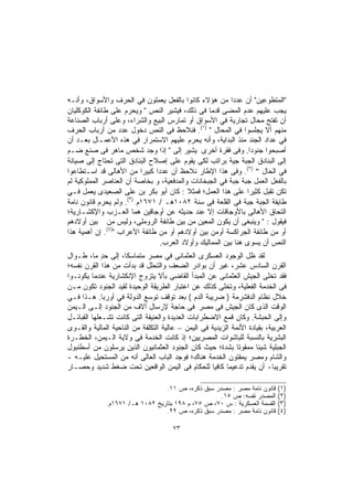 ‫"ﺍﻟﻤﺘﻁﻭﻋﻴﻥ" ﺃﻥ ﻋﺩﺩﺍ ﻤﻥ ﻫﺅﻻﺀ ﻜﺎﻨﻭﺍ ﺒﺎﻟﻔﻌل ﻴﻌﻤﻠﻭﻥ ﻓﻲ ﺍﻟﺤﺭﻑ ﻭﺍﻷﺴﻭﺍﻕ، ﻭﺃﻨـﻪ‬
                                                          ‫ﹰ‬
‫ﻴﺠﺏ ﻋﻠﻴﻬﻡ ﻋﺩﻡ ﺍﻟﻤﻀﻰ ﻗﺩﻤﺎ ﻓﻰ ﺫﻟﻙ، ﻓﻴﺸﻴﺭ ﺍﻟﻨﺹ " ﻭﻴﺤﺭﻡ ﻋﻠﻰ ﻁﺎﺌﻔﺔ اﻟﻜﻭﻜﻠﻴﺎﻥ‬
                                                 ‫ﹰ‬
‫ﺃﻥ ﺘﻔﺘﺢ ﻤﺤﺎل ﺘﺠﺎﺭﻴﺔ ﻓﻲ ﺍﻷﺴﻭﺍﻕ ﺃﻭ ﺘﻤﺎﺭﺱ ﺍﻟﺒﻴﻊ ﻭﺍﻟﺸﺭﺍﺀ، ﻭﻋﻠﻰ ﺃﺭﺒﺎﺏ ﺍﻟﺼﻨﺎﻋﺔ‬
‫ﻤﻨﻬﻡ ﺃﻻ ﻴﺠﻠﺴﻭﺍ ﻓﻲ ﺍﻟﻤﺤﺎل " )١(. ﻓﻨﻼﺤﻅ ﻓﻰ ﺍﻟﻨﺹ ﺩﺨﻭل ﻋﺩﺩ ﻤﻥ ﺃﺭﺒﺎﺏ ﺍﻟﺤﺭﻑ‬
‫ﻓﻲ ﻋﺩﺍﺩ ﺍﻟﺠﻨﺩ ﻤﻨﺫ ﺍﻟﺒﺩﺍﻴﺔ، ﻭﺃﻨﻪ ﻴﺤﺭﻡ ﻋﻠﻴﻬﻡ ﺍﻻﺴﺘﻤﺭﺍﺭ ﻓﻲ ﻫﺫﻩ ﺍﻷﻋﻤـﺎل ﺒﻌـﺩ ﺃﻥ‬
‫ﺃﺼﺒﺤﻭﺍ ﺠﻨﻭﺩﺍ. ﻭﻓﻰ ﻓﻘﺭﺓ ﺃﺨﺭﻯ ﻴﺸﻴﺭ ﺇﻟﻰ " ﺇﺫﺍ ﻭﺠﺩ ﺸﺨﺹ ﻤﺎﻫﺭ ﻓﻰ ﺼﻨﻊ ﻀـﻡ‬
                                                                ‫ﹰ‬
‫ﺇﻟﻰ ﺍﻟﺒﻨﺎﺩﻕ ﺍﻟﺠﺒﺔ ﺠﻴﺔ ﺒﺭاﺘﺏ ﻟﻜﻰ ﻴﻘﻭﻡ ﻋﻠﻰ ﺇﺼﻼﺡ ﺍﻟﺒﻨﺎﺩﻕ ﺍﻟﺘﻰ ﺘﺤﺘﺎﺝ ﺇﻟﻰ ﺼﻴﺎﻨﺔ‬
‫ﻓﻲ ﺍﻟﺤﺎل " )٢(. ﻭﻓﻰ ﻫﺫﺍ ﺍﻹﻁﺎﺭ ﻨﻼﺤﻅ ﺃﻥ ﻋﺩﺩﺍ ﻜﺒﻴﺭﺍ ﻤﻥ ﺍﻷﻫﺎﻟﻰ ﻗﺩ ﺍﺴـﺘﻁﺎﻋﻭﺍ‬
                          ‫ﹰ‬    ‫ﹰ‬
‫ﺒﺎﻟﻔﻌل ﺍﻟﻌﻤل ﺠﺒﺔ ﺠﺒﺔ ﻓﻲ ﺍﻟﺠﺒﺨﺎﻨﺎﺕ ﻭﺍﻟﻤﺩﻓﻌﻴﺔ، ﻭ ﺒﺨﺎﺼﺔ ﺃﻥ ﺍﻟﻌﻨﺎﺼﺭ ﺍﻟﻤﻤﻠﻭﻜﻴﺔ ﻟﻡ‬
‫ﺘﻜﻥ ﺘﻘﺒل ﻜﺜﻴﺭﺍ ﻋﻠﻰ ﻫﺫﺍ اﻟﻌﻤل؛ ﻓﻤﺜﻼ : ﻜﺎﻥ ﺃﺒﻭ ﺒﻜﺭ ﺒﻥ ﻋﻠﻰ ﺍﻟﺼﻌﻴﺩﻯ ﻴﻌﻤل ﻓـﻲ‬
                                          ‫ﹰ‬                    ‫ﹰ‬
                      ‫)٣(‬
‫ﻁﺎﻴﻔﺔ ﺍﻟﺠﺒﺔ ﺠﺒﺔ ﻓﻰ ﺍﻟﻘﻠﻌﺔ ﻓﻰ ﺴﻨﺔ ٢٨٠١ﻫـ / ١٧٦١ﻡ . ﻭﻟﻡ ﻴﺤﺭﻡ ﻗﺎﻨﻭﻥ ﻨﺎﻤﺔ‬
‫ﺍﻟﺘﺤﺎﻕ ﺍﻷﻫﺎﻟﻰ ﺒﺎﻷﻭﺠﺎﻗﺎﺕ ﺇﻻ ﻋﻨﺩ ﺤﺩﻴﺜﻪ ﻋﻥ ﺃﻭﺠﺎﻗﻴﻥ ﻫﻤﺎ ﺍﻟﻌـﺯﺏ ﻭﺍﻹﻜﺸـﺎﺭﻴﺔ؛‬
‫ﻓﻴﻘﻭل : " ﻭﻴﻨﺒﻐﻰ ﺃﻥ ﻴﻜﻭﻥ ﺍﻟﻤﻌﻴﻥ ﻤﻥ ﺒﻴﻥ ﻁﺎﺌﻔﺔ ﺍﻟﺭﻭﻤﻠﻰ، ﻭﻟﻴﺱ ﻤﻥ ﺒﻴﻥ ﺃﻭﻻﺩﻫﻡ‬
‫ﺃﻭ ﻤﻥ ﻁﺎﺌﻔﺔ ﺍﻟﺠﺭﺍﻜﺴﺔ ﺃﻭﻤﻥ ﺒﻴﻥ ﺃﻭﻻﺩﻫﻡ ﺃﻭ ﻤﻥ ﻁﺎﺌﻔﺔ اﻷﻋﺭﺍﺏ ")٤(. ﺇﻥ ﺃﻫﻤﻴﺔ ﻫﺫﺍ‬
                                 ‫ﺍﻟﻨﺹ ﺃﻥ ﻴﺴﻭﻯ ﻫﻨﺎ ﺒﻴﻥ ﺍﻟﻤﻤﺎﻟﻴﻙ ﻭﺃﻭﻻﺩ ﺍﻟﻌﺭﺏ.‬
‫ﻟﻘﺩ ﻅل ﺍﻟﻭﺠﻭﺩ ﺍﻟﻌﺴﻜﺭﻯ ﺍﻟﻌﺜﻤﺎﻨﻰ ﻓﻲ ﻤﺼﺭ ﻤﺘﻤﺎﺴﻜﹰ، ﺇﻟﻰ ﺤﺩ ﻤﺎ، ﻁـﻭﺍل‬
             ‫ٍ‬      ‫ﺎ‬
‫ﺍﻟﻘﺭﻥ ﺍﻟﺴﺎﺩﺱ ﻋﺸﺭ، ﻏﻴﺭ ﺃﻥ ﺒﻭﺍﺩﺭ ﺍﻟﻀﻌﻑ ﻭﺍﻟﺘﺤﻠل ﻗﺩ ﺒﺩﺃﺕ ﻤﻥ ﻫﺫﺍ ﺍﻟﻘﺭﻥ ﻨﻔﺴﻪ؛‬
‫ﻓﻘﺩ ﺘﺨﻠﻰ ﺍﻟﺠﻴﺵ ﺍﻟﻌﺜﻤﺎﻨﻰ ﻋﻥ ﺍﻟﻤﺒﺩﺃ ﺍﻟﻘﺎﻀﻰ ﺒﺄﻻ ﻴﺘﺯوﺝ ﺍﻹﻨﻜﺸﺎﺭﻴﺔ ﻋﻨﺩﻤﺎ ﻴﻜﻭﻨـﻭﺍ‬
‫ﻓﻰ ﺍﻟﺨﺩﻤﺔ ﺍﻟﻔﻌﻠﻴﺔ، ﻭﺘﺨﻠﻰ ﻜﺫﻟﻙ ﻋﻥ ﺍﻋﺘﺒﺎﺭ ﺍﻟﻁﺭﻴﻘﺔ اﻟﻭﺤﻴﺩﺓ ﻟﻘﻴﺩ ﺍﻟﺠﻨﻭﺩ ﺘﻜﻭﻥ ﻤـﻥ‬
‫ﺨﻼل ﻨﻅﺎﻡ ﺍﻟﺩﻓﺸﺭﻤﺔ ) ﻀﺭﻴﺒﺔ اﻟﺩﻡ ( ﺒﻌﺩ ﺘﻭﻗﻑ ﺘﻭﺴﻊ ﺍﻟﺩﻭﻟﺔ ﻓﻲ أﻭﺭﺒﺎ. ﻫـﺫﺍ ﻓـﻲ‬
‫ﺍﻟﻭﻗﺕ ﺍﻟﺫﻯ ﻜﺎﻥ ﺍﻟﺠﻴﺵ ﻓﻰ ﻤﺼﺭ ﻓﻰ ﺤﺎﺠﺔ ﻹﺭﺴﺎل ﺁﻻﻑ ﻤﻥ ﺍﻟﺠﻨﻭﺩ ﺇﻟـﻰ ﺍﻟـﻴﻤﻥ‬
‫ﻭﺇﻟﻰ ﺍﻟﺤﺒﺸﺔ. وﻜﺎﻥ ﻗﻤﻊ ﺍﻻﻀﻁﺭﺍﺒﺎﺕ ﺍﻟﻌﺩﻴﺩﺓ ﻭﺍﻟﻌﻨﻴﻔﺔ ﺍﻟﺘﻰ ﻜﺎﻨﺕ ﺘﺸـﻌﻠﻬﺎ ﺍﻟﻘﺒﺎﺌـل‬
‫ﺍﻟﻌﺭﺒﻴﺔ، ﺒﻘﻴﺎﺩﺓ ﺍﻷﺌﻤﺔ ﺍﻟﺯﻴﺩﻴﺔ ﻓﻰ ﺍﻟﻴﻤﻥ – ﻋﺎﻟﻴﺔ ﺍﻟﺘﻜﻠﻔﺔ ﻤﻥ ﺍﻟﻨﺎﺤﻴﺔ ﺍﻟﻤﺎﻟﻴﺔ ﻭﺍﻟﻘـﻭﻯ‬
‫ﺍﻟﺒﺸﺭﻴﺔ ﺒﺎﻟﻨﺴﺒﺔ ﻟﻠﺒﺎﺸﻭﺍﺕ ﺍﻟﻤﺼﺭﻴﻴﻥ؛ ﺇﺫ ﻜﺎﻨﺕ ﺍﻟﺨﺩﻤﺔ ﻓﻰ ﻭﻻﻴﺔ ﺍﻟـﻴﻤﻥ، ﺍﻟﺨﻁـﺭﺓ‬
‫ﺍﻟﺠﺒﻠﻴﺔ ﺸﻴﺌﺎ ﻤﻤﻘﻭﺘﺎ ﺒﺸﺩﺓ؛ ﺤﻴﺙ ﻜﺎﻥ ﺍﻟﺠﻨﻭﺩ ﺍﻟﻌﺜﻤﺎﻨﻴﻭﻥ ﺍﻟﺫﻴﻥ ﻴﺭﺴﻠﻭﻥ ﻤﻥ ﺃﺴﻁﻨﺒﻭل‬
                                                              ‫ﹰ‬      ‫ﹰ‬
‫ﻭﺍﻟﺸﺎﻡ ﻭﻤﺼﺭ ﻴﻤﻘﺘﻭﻥ ﺍﻟﺨﺩﻤﺔ ﻫﻨﺎﻙ؛ ﻓﻭﺠﺩ ﺍﻟﺒﺎﺏ ﺍﻟﻌﺎﻟﻰ ﺃﻨﻪ ﻤﻥ ﺍﻟﻤﺴﺘﺤﻴل ﻋﻠﻴـﻪ -‬
‫ﺘﻘﺭﻴﺒﺎ- ﺃﻥ ﻴﻘﺩﻡ ﺘﺩﻋﻴﻤﺎ ﻜﺎﻓﻴﺎ ﻟﻠﺤﻜﺎﻡ ﻓﻰ ﺍﻟﻴﻤﻥ ﺍﻟﻭﺍﻗﻌﻴﻥ ﺘﺤﺕ ﻀﻐﻁ ﺸﺩﻴﺩ ﻭﺤﺼـﺎﺭ‬
                                                    ‫ﹰ‬     ‫ﹰ‬                ‫ﹰ‬

                                 ‫ﻗﺎﻨﻭﻥ ﻨﺎﻤﺔ ﻤﺼﺭ : ﻤﺼﺩﺭ ﺴﺒﻕ ﺫﻜﺭﻩ، ﺹ ١١.‬       ‫)١(‬
                                                   ‫ﺍﻟﻤﺼﺩﺭ ﻨﻔﺴﻪ: ﺹ ٥١.‬        ‫)٢(‬
              ‫ﺍﻟﻘﺴﻤﺔ ﺍﻟﻌﺴﻜﺭﻴﺔ : ﺱ ٠٧، ﺹ ٥٧، ﻡ ٨٩١ ﺒﺘﺎﺭﻴﺦ ٢٨٠١ ﻫـ/ ١٧٦١ﻡ.‬     ‫)٣(‬
                                 ‫ﻗﺎﻨﻭﻥ ﻨﺎﻤﺔ ﻤﺼﺭ : ﻤﺼﺩﺭ ﺴﺒﻕ ﺫﻜﺭﻩ، ﺹ ٢٢.‬       ‫)٤(‬

                                       ‫٣٧‬
 