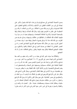 ‫ﺒﻤﺴﻴﺭﺓ ﺍﻟﻀﺒﻁ ﺍﻻﺠﺘﻤﺎﻋﻰ ﺇﻟﻰ ﻤﺼﺎﻟﺢ ﻓﺭﺩﻴﺔ ﻭﻨﺯﻋﺎﺕ ﺫﺍﺘﻴﺔ ﻓﺈﻨﻪ ﻴﺘﺤﻭل ﺒﺎﻷﻤﺭ ﻋﻠﻰ‬
‫ﺇﺠﻤﺎﻟﻪ ﺇﻟﻰ ﻟﻭﻥ ﻤﻥ ﺍﻻﻓﺘﺌﺎﺕ ﺍﻟﻁﺒﻘﻰ ﺫﻯ ﺍﻷﺴﺎﻟﻴﺏ ﻭﺍﻟﺩﻻﻻﺕ ﻭﺍﻟﻨﺘﺎﺌﺞ ﺍﻟﺨﻁﻴﺭﺓ ﻋﻠﻰ‬
‫ﻜﺎﻓﺔ ﺍﻟﻤﺴﺘﻭﻴﺎﺕ ﻭﺍﻟﺘﻰ ﺘﺭﺴﻡ ﺒﺫﻟﻙ ﺼﻭﺭﺓ ﺍﻟﻌﻼﻗﺔ ﺒـﻴﻥ ﺍﻟﻘـﻭﻯ ﺍﻟﺤﺎﻜﻤـﺔ ﻭﺍﻟﻘـﻭﻯ‬
‫ﺍﻟﻤﺤﻜﻭﻤﺔ ﻋﻠﻰ ﻋﻜﺱ ﻤﺎ ﺍﻓﺘﺭﺽ ﻓﻴﻬﺎ ﻭﻟﻬﺎ، ﻭﻤﺜل ﺘﻠﻙ ﺍﻟﺤﺎﻻﺕ ﺘﺭﺘﺒﻁ ﺍﺭﺘﺒﺎﻁﺎ ﻭﺜﻴﻘﺎ‬
‫ﹰ‬     ‫ﹰ‬
‫ﺒﺎﻟﻭﻀﻌﻴﺔ ﺍﻟﺴﻴﺎﺴﻴﺔ ﻭﺍﻹﺩﺍﺭﻴﺔ ﺍﻟﺤﺎﻜﻤﺔ ﻟﻠﻤﺠﺘﻤﻌﺎﺕ ﻭﺘﻭﺠﻬﺎﺘﻬﺎ ﺒﺤﻴﺙ ﺘﺒـﺩﻭ ﻤﻭﻟـﻭﺩﺍ‬
‫ﹰ‬
‫ﻁﺒﻴﻌﻴﺎ ﻻﻨﻔﻼﺕ ﺘﻠﻙ ﺍﻟﻌﻼﻗﺎﺕ ﺃﻭ ﺍﻨﻁﻼﻗﻬﺎ ﻤﻥ ﻋﻼﻗﺎﺕ ﻭﺘﻭﺠﻬﺎﺕ ﻭﻤﻨﺎﺥ ﻋﺎﻡ ﻴﻐـﺽ‬
                                                             ‫ﹰ‬
‫ﺍﻟﻁﺭﻑ ﻋﻥ ﺫﻟﻙ ﻜﻠﻪ، ﻫﺫﺍ ﺇﺫﺍ ﻟﻡ ﻴﻜﻥ ﻴﻔﺴﺢ ﻟﻪ ﺍﻟﻤﺠﺎل ﻭﻴﻘﺒﻠﻪ ﺤﻴﻨـﺎ ﻭﻴﺸـﺠﻌﻪ ﻓـﻰ‬
            ‫ﹰ‬
‫ﺃﺤﺎﻴﻴﻥ ﺃﺨﺭﻯ، ﻭﻴﺒﺩﻭ ﻤﻥ ﺨﻼل ﺫﻟﻙ ﺼﻌﻭﺒﺔ ﻓﻬﻡ ﺍﻟﺘﺎﺭﻴﺦ ﺍﻻﺠﺘﻤﺎﻋﻰ ﻟﻤﺼـﺭ ﻓـﻰ‬
‫ﺍﻟﻌﺼﺭ ﺍﻟﻌﺜﻤﺎﻨﻰ ﺇﺫﺍ ﺃﺴﻘﻁﻨﺎ ﻤﻥ ﺤﺴﺎﺒﻨﺎ ﺍﻟﺼﺭﺍﻉ ﻋﻠﻰ ﺍﻟﺴﻠﻁﺔ ﻭﺍﻟﻨﻔﻭﺫ ﻭﺍﻟﺘﺩﺍﻓﻊ ﺒـﻴﻥ‬
‫ﻁﺒﻘﺎﺕ ﺍﻟﻤﺠﺘﻤﻊ ﺍﻟﻤﺨﺘﻠﻔﺔ ﺒﺸﻜل ﻴﺤﺩﺩ ﻁﺒﻴﻌﺔ ﻭﺘﻁﻭﺭ ﻭﻨﺘﺎﺌﺞ ﺍﻟﻌﻼﻗﺎﺕ ﺩﺍﺨـل ﺫﻟـﻙ‬
                                                                   ‫ﺍﻟﻤﺠﺘﻤﻊ.‬

‫ﻭﺍﻨﻁﻼﻗﺎ ﻤﻤﺎ ﺴﻭﻑ ﻨﺸﻴﺭ ﺇﻟﻴﻪ ﻓﻰ ﺤﻴﻨﻪ ﻤـﻥ ﺍﻻﻨﺤـﺭﺍﻑ ﺒﻤﻔﻬـﻭﻡ ﺍﻟﻀـﺒﻁ‬
                                                      ‫ﹰ‬
‫ﺍﻻﺠﺘﻤﺎﻋﻲ ﺍﻟﺫﻯ ﺸﻬﺩﺘﻪ ﻤﺼﺭ ﻓﻰ ﺍﻟﻘﺭنﻴﻥ ٧١، ٨١ ﺍﻟﻤﻴﻼﺩﻴﻴﻥ ﻭﻤﺎ ﺃﺴﻔﺭ ﻋﻥﻩ ﻤـﻥ‬
‫ﻨﺕاﺌﺞ ﻭﺩﻻﻻﺕ ﺘﺄﺘﻰ ﺩﺭﺍﺴﺘﻨﺎ ﻫﺫﻩ ﻋﻥ ﺍﻟﺴﺨﺭﺓ ﻜﺈﺤﺩﻯ ﺼﻭﺭ ﺍﻓﺘﺌـﺎﺕ ﺃﻓـﺭﺍﺩ ﻤـﻥ‬
‫ﺍﻟﻁﺒﻘﺔ ﺍﻟﻤﺘﻨﻔﺫﺓ ﻋﻠﻰ ﺍﺨﺘﻼﻑ ﻤﺴﻤﻴﺎﺘﻬﺎ ﻭﻭﻀﻌﻴﺘﻬﺎ ﻋﻠﻰ ﺍﻟﺒﺴﻁﺎﺀ ﻭﺍﻟﻤﺴﺘﻀﻌﻔﻴﻥ ﻟﻤـﺎ‬
‫ﻴﺨﺩﻡ ﺍﻟﻤﺼﺎﻟﺢ ﺍﻟﺸﺨﺼﻴﺔ وﺍﻟﺭﺅﻯ ﺍﻟﺫﺍﺘﻴﺔ ﻷﻓﺭﺍﺩ ﺘﻠﻙ ﺍﻟﻁﺒﻘﺔ ﻭﻫﻭ ﻤﺎ ﻴﻌﻜﺱ ﺨﺭﻭﺠـﺎ‬
‫ﹰ‬
‫ﻋﻥ ﻤﻘﺘﻀﻴﺎﺕ ﺩﻭﺭﻫﺎ ﺍﻷﺴﺎﺱ ﻓﻰ ﺤﻔﻅ ﺍﻟﻨﻅﺎﻡ ﺍﻻﺠﺘﻤﺎﻋﻲ، ﻭﻴﻤﺜل ﺍﻟﻘﺭﻥ ﺍﻟﺴﺎﺒﻊ ﻋﺸﺭ‬
‫ﺒﺸﻜل ﻋﺎﻡ ﻗﺭﻥ ﺍﻟﺘﺭﺍﺠﻊ ﺍﻟﺘﺩﺭﻴﺠﻰ ﻓﻰ ﺘﻁﺒﻴـﻕ ﺍﻟﻌﻼﻗـﺎﺕ ﺍﻟﻭﺍﺠﺒـﺔ ﺒـﻴﻥ ﺍﻟﺤﻜـﺎﻡ‬
‫ﻭﺍﻟﻤﺤﻜﻭﻤﻴﻥ ﻓﻰ ﻤﺼﺭ ﺍﻟﻌﺜﻤﺎﻨﻴﺔ، ﻋﻠﻰ ﺤﻴﻥ ﻴﻤﺜل ﺍﻟﻘﺭﻥ ﺍﻟﺘﺎﻟﻰ ﻟﻪ ﺘﺭﺴﺦ ﺫﻟﻙ ﺍﻟﺘﺭﺍﺠﻊ‬
‫ﻭﺍﺴﺘﻘﺭﺍﺭ ﻤﺎ ﺃﻓﺭﺯﻩ ﻤﻥ ﻋﻼﻗﺎﺕ ﻤﺸﻭﻫﺔ ﻭﺘﺤﻭل ﻨﺘﺎﺌﺞ ﺫﻟﻙ ﺍﻻﺨﺘﻼل ﺍﻟﻤﺘﻤﺜﻠـﺔ ﻓـﻰ‬
‫ﺴﻠﺒﻴﺎﺕ ﻭﻤﻅﺎﻟﻡ ﺃﺨﺫﺕ ﻤﺴﻤﻴﺎﺕ ﻭﻤﺼﻁﻠﺤﺎﺕ ﻋﺩﻴﺩﺓ؛ ﻤﺜل : ﺍﻟﺤﻤﺎﻴـﺎﺕ ﻭﺍﻟﻤﻐـﺎﺭﻡ‬
‫ﻭﺍﻟﻁﻠﺒﺔ ﻭﺍﻟﺴﺨﺭﺓ ﻭﻏﻴﺭﻫﺎ ﺇﻟﻰ ﺃﻤﻭﺭ ﺘﺫﻤﺭ ﻤﻨﻬﺎ ﺍﻟﻨﺎﺱ ﻓﻰ ﺒﺎﺩﺉ ﺍﻷﻤﺭ ﺜﻡ ﺍﻀـﻁﺭﻭﺍ‬


                                    ‫٠٩‬
 