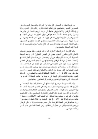 ‫ﻭﺭﻏﻡ ﻤﺎ ﺘﺤﻔل ﺒﻪ ﺍﻟﻤﺼﺎﺩﺭ ﺍﻟﺘﺎﺭﻴﺨﻴﺔ ﻤﻥ ﺇﺸﺎﺭﺍﺕ ﻭﺍﻀـﺤﺔ ﺇﻟـﻰ ﺭﻓـﺽ‬
‫ﺍﻟﻤﺼﺭﻴﻴﻥ ﻟﻠﻀﻴﻡ ﻭﺍﺤﺘﺠﺎﺠﻬﻡ ﻋﻠﻰ ﺍﻟﻅﻠﻡ ﺒﺎﻟﻌﻨﻑ ﺘﺎﺭﺓ، ﻭﺒﺎﻟﻠﻴﻥ ﺘﺎﺭﺓ ﺃﺨـﺭﻯ، ﺇﻻ‬
‫ﺃﻥ ﺇﺸﻜﺎﻟﻴﺔ ﺍﻟﺭﻓﺽ ﻭﺍﻻﺤﺘﺠﺎﺡ ﻓﻰ ﺤﺎﺠﺔ ﺇﻟﻰ ﺩﺭﺍﺴﺔ ﺘﺎﺭﻴﺨﻴﺔ ﺘﺒﺤﺙ ﻓﻰ ﺠﺫﻭﺭﻫﺎ،‬
‫ﻭﺘﺘﻨﺎﻭل ﻭﺘﻔﺴﺭ ﻤﺨﺘﻠﻑ ﺃﺸﻜﺎﻟﻬﺎ، ﺘﻀﻌﻬﺎ ﻓﻰ ﺴﻴﺎﻕ ﺍﻟﺘﻁﻭﺭ ﺍﻟﺘـﺎﺭﻴﺨﻰ ﻟﻠﻤﺠﺘﻤـﻊ‬
‫ﺍﻟﻤﺼﺭﻯ؛ ﻭﻫﻭ ﻋﻤل ﻴﺤﺘﺎﺝ ﺇﻟﻰ ﺘﻀﺎﻓﺭ ﺠﻬﻭﺩ ﻋﺩﺓ ﻓﺭﻕ ﺒﺤﺜﻴـﺔ، ﺘﻐـﻭﺹ ﻓـﻰ‬
‫ﺩﺭﺍﺴﺔ ﺘﺎﺭﻴﺦ ﻤﺼﺭ ﻓﻰ ﻤﺨﺘﻠﻑ ﺍﻟﻌﺼﻭﺭ، ﻭﺘﺴﺘﻘﺭﺉ ﺍﻟﺘﺭﺍﺙ ﺍﻟﻔﻠﻜﻭﺭﻯ ﺍﻟﻤﺼﺭﻯ،‬
‫ﻭﺍﻟﻘﻴﻡ ﺍﻟﺜﻘﺎﻓﻴﺔ ﺍﻟﻤﺼﺭﻴﺔ، ﺒﻬﺩﻑ ﺍﻟﺘﻭﺼل ﺇﻟﻰ ﻨﺘﺎﺌﺞ ﺤﺎﺴﻤﺔ ﺤﻭل ﻤﺩﻯ ﺼﺤﺔ ﺘﻠـﻙ‬
                                            ‫ﺍﻟﻔﺭﻴﺔ ﺍﻟﺘﻰ ﺍﻟﺼﻘﺕ ﺒﺎﻟﻤﺼﺭﻴﻴﻥ.‬
‫ﻭﻟﻤﺎ ﻜﺎﻥ ﻤﺎ ﻻ ﻴﺩﺭﻙ ﺠﻠﻪ ﻻ ﻴﺘﺭﻙ ﻜﻠﻪ – ﻜﻤﺎ ﻴﻘﻭﻟﻭﻥ – ﻓﻘﺩ ﺤﺭﺹ ﺸـﺒﺎﺏ‬
‫ﺍﻟﺒﺎﺤﺜﻴﻥ ﺍﻟﺫﻴﻥ ﻴﻨﻅﻤﻭﻥ "ﺴﻴﻤﻨﺎﺭ ﻤﺼﺭ ﻓﻰ ﺍﻟﻌﺼﺭ ﺍﻟﻌﺜﻤﺎﻨﻰ" ﺍﻟﺫﻯ ﺘﺭﻋﺎﻩ ﺍﻟﺠﻤﻌﻴﺔ‬
‫ﺍﻟﻤﺼﺭﻴﺔ ﻟﻠﺩﺭﺍﺴﺎﺕ ﺍﻟﺘﺎﺭﻴﺨﻴﺔ، ﻋﻠﻰ ﺃﻥ ﻴﺨﺼﺼﻭﺍ ﺩﻭﺭﺓ ﺍﻟﺴﻤﻴﻨﺎﺭ ﻟﻠﻌﺎﻡ ﺍﻟﺘﺎﺴـﻊ‬
‫)٢٠٠٢-٣٠٠٢( ﻟﺩﺭﺍﺴﺔ "ﺍﻟﺭﻓﺽ ﻭﺍﻻﺤﺘﺠﺎﺝ ﻓﻰ ﺍﻟﻤﺠﺘﻤﻊ ﺍﻟﻤﺼﺭﻯ ﻓﻰ ﺍﻟﻌﺼﺭ‬
‫ﺍﻟﻌﺜﻤﺎﻨﻰ" ﺩﺭﺍﺴﺔ ﺘﻘﻭﻡ ﻋﻠﻰ ﺍﻟﺘﻨﻘﻴﺏ ﻓﻰ ﺍﻟﻤﺼﺎﺩﺭ ﻋﻥ ﺍﻟﺠﺩﻴﺩ ﻓﻰ ﻫـﺫﺍ ﺍﻟﺼـﺩﺩ،‬
‫ﻭﺇﻋﺎﺩﺓ ﻗﺭﺍﺀﺓ ﻤﺎ ﻭﺭﺩ ﺒﻤﺎ ﻫﻭ ﻤﻌﺭﻭﻑ ﻤﻥ ﻤﺼﺎﺩﺭ ﺒﻴﻥ ﺃﻴـﺩﻴﻬﻡ ﻟﻠﺘﻌـﺭﻑ ﻋﻠـﻰ‬
‫ﺍﻟﻘﻭﻯ ﺍﻻﺠﺘﻤﺎﻋﻴﺔ ﺍﻟﺘﻰ ﻋﺒﺭﺕ ﻋﻥ ﺍﻟﺭﻓﺽ ﻭﺍﻻﺤﺘﺠﺎﺝ ﻓﻰ ﺫﻟﻙ ﺍﻟﻌﺼﺭ – ﺍﻟـﺫﻯ‬
‫ﺍﻤﺘﺩ ﻋﻠﻰ ﻤﺩﻯ ﺜﻼﺜﺔ ﻗﺭﻭﻥ – ﻭﺍﻷﺸﻜﺎل ﺍﻟﻤﺨﺘﻠﻔﺔ ﻟﻠﺭﻓﺽ ﻭﺍﻻﺤﺘﺠـﺎﺝ، ﻭﺁﻟﻴـﺎﺕ‬
‫ﺍﻟﺘﻌﺒﻴﺭ ﻋﻨﻪ، ﻭﺍﻷﺴﺎﻟﻴﺏ ﺍﻟﺘﻰ ﺃﺘﺒﻌﺕ ﻓﻰ ﻤﻭﺍﺠﻬﺔ ﻤﻥ ﺠﺎﻨﺏ ﺍﻟﺴﻠﻁﺔ ﺃﻭ ﻏﻴﺭﻫﺎ ﻤﻥ‬
          ‫ﺍﻟﻤﺅﺴﺴﺎﺕ ﺍﻟﺘﻰ ﻭﺍﺠﻬﻬﺎ ﺍﻟﺭﺍﻓﻀﻭﻥ ﺒﺭﻓﻀﻬﻡ ﺃﻭ ﺍﻟﻤﺤﺘﺠﻭﻥ ﺒﺎﺤﺘﺠﺎﺠﻬﻡ.‬
‫ﻭﻟﻤﺎ ﻜﺎﻨﺕ ﺩﺭﺍﺴﺔ ﻤﻭﻀﻭﻉ ﻜﻬﺫﺍ ﺘﺤﺘﺎﺝ ﺇﻟﻰ ﺍﺴﺘﺨﺩﺍﻡ ﺍﻟﻤﻨﻬﺠﻴﺔ ﻟﻠﺒﺎﺤﺙ ﻓـﻰ‬
‫ﺍﻟﺘﺎﺭﻴﺦ، ﻓﻘﺩ ﺘﻀﻤﻥ ﺒﺭﻨﺎﻤﺞ ﺍﻟﺴﻤﻨﺎﺭ ﻤﺤﺎﻀﺭﺍﺕ ﻓﻰ ﺍﻟﻘﻀﺎﻴﺎ ﺍﻟﻤﻨﻬﺠﻴﺔ ﺍﻟﻤﺘﺼـﻠﺔ‬
‫ﺒﻬﺫﺍ ﺍﻟﻐﺭﺽ ﺴﺎﻫﻡ ﻓﻴﻬﺎ ﺩ. ﻋﺎﺼﻡ ﺍﻟﺩﺴﻭﻗﻰ ﺒﻤﺩﺨل ﻟﻔﻬﻡ ﺍﻟﻅﺎﻫﺭﺓ ﺘﺎﺭﻴﺨﻴﺎ ﻭﻗـﺩﻡ‬
       ‫ﹰ‬
‫ﺩ.ﺃﺤﻤﺩ ﺯﺍﻴﺩ ﺃﻁﺭﻭﺤﺔ ﻟﺘﻨﺎﻭل ﻋﻠﻡ ﺍﻻﺠﺘﻤﺎﻉ ﻟﻠﻅﺎﻫﺭﺓ )ﻟﻡ ﻴﺘﺴـﻊ ﻭﻗﺘـﻪ ﻟﺘﻘـﺩﻴﻤﻬﺎ‬
‫ﻤﻜﺘﻭﺒﺔ(، ﻜﻤﺎ ﻗﺩﻡ ﺩ. ﻤﺠﺩﻯ ﻋﺒﺩ ﺍﻟﺤﺎﻓﻅ ﺭﺅﻴﺔ ﻓﻠﺴﻔﻴﺔ ﻟﻬﺫﻩ ﺍﻹﺸﻜﺎﻟﻴﺔ، ﻭﻗـﺩﻤﺕ ﺍ.‬
‫ﻫﻨﺎﺀ ﻓﺭﻴﺩ ﻨﻤﻭﺫﺠﺎ ﻟﺭﻓﺽ ﺍﻵﺨﺭ ﻭﺍﻟﺭﻓﺽ ﺍﻟﻤﻀﺎﺩ ﻤﻥ ﺨﻼل ﺘﺤﻠﻴـل ﻤﻀـﻤﻭﻥ‬
                                                        ‫ﹰ‬
‫ﺭﺅﻴﺔ ﻀﺎﺒﻁ ﻓﺭﻨﺴﻰ ﻟﻠﺤﻤﻠﺔ ﺍﻟﻔﺭﻨﺴﻴﺔ ﻋﻠﻰ ﻤﺼﺭ، ﻭﺠﺎﺀﺕ ﻭﺭﻗﺔ ﺩ. ﻋﻠﻰ ﻜﺭﺨﺎﻥ‬
‫ﻓﻰ ﻨﻔﺱ ﺍﻻﺘﺠﺎﻩ، ﻭﻟﻜﻥ ﻤﻥ ﺨﻼل ﺜﻭﺭﺓ ﺍﻟﻘﺎﻫﺭﺓ ﺯﻤﻥ ﺍﻟﺤﻤﻠﺔ ﻜﻤﺎ ﻋﺒﺭ ﻋﻨﻬﺎ ﺍﻟﻔـﻥ‬
                                                         ‫ﻭﺍﻷﺩﺏ ﺍﻟﻔﺭﻨﺴﻰ.‬



                                   ‫٨‬
 