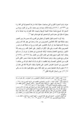 ‫ﻋﺭﻑ ﺒﺎﺴﻡ ﺍﻟﺴﺨﺭﺓ ﺍﻟﻜﺒﺭﻯ ﺍﻟﺘﻰ ﺼﺎﺤﺒﺕ ﻋﻤﻠﻴﺔ ﺇﻨﺸﺎﺀ ﺘﺭﻋﺔ ﺍﻟﻤﺤﻤﻭﺩﻴﺔ ﻓﻰ ﺍﻟﻔﺘـﺭﺓ‬
‫ﻤﻥ ٢٣٢١ﻫـ / ٧١٨١ﻡ ﻭﻟﻤﺩﺓ ﺜﻼﺙ ﺴﻨﻭﺍﺕ ﺯﻤﻥ ﻤﺤﻤﺩ ﻋﻠـﻰ ﺃﻥ ﺍﻟﺘﻭﺴـﻊ ﻓـﻰ‬
‫ﺍﻟﺴﺨﺭﺓ ﻗﺩ ﺃﺼﺒﺢ ﻤﻠﻤﺤﺎ ﻤﻌﺘﺎﺩﺍ ﻟﻠﺤﻴﺎﺓ ﺍﻟﺭﻴﻔﻴﺔ ﻭﺸﻬﺩﺕ ﺘﻠﻙ ﺍﻟﻔﺘﺭﺍﺕ ﻭﻤﺎ ﺒﻌﺩﻫﺎ ﻤﺎ ﻟﻡ‬
                                                 ‫ﹰ‬      ‫ﹰ‬
                        ‫)١(‬
                    ‫.‬         ‫ﻴﺴﺒﻕ ﻟﻪ ﻤﺜﻴل ﻓﻰ ﺴﺨﺭﺓ ﻟﻴﺱ ﻟﻠﺭﺍﻀﺨﻴﻥ ﻟﻬﺎ ﻨﻔﻊ ﻤﺒﺎﺸﺭ ﻓﻴﻬﺎ‬

‫ﻭﻗﺩ ﺁﺜﺭﺕ ﺍﻟﺴﺨﺭﺓ ﻗﺒﻴل ﺇﻟﻐﺎﺌﻬﺎ ﺃﻥ ﺘﺘﺠﻠﻰ ﻓﻰ ﺃﻗﺴﻰ ﻭﺃﺸﺩ ﺼﻭﺭﻫﺎ ﺯﻤﻥ ﺍﻟﺨﺩﻴﻭ‬
‫ﺴﻌﻴﺩ ﻤﺘﻤﺜﻠﺔ ﻓﻴﻤﺎ ﻻﻗﺎﻩ ﺍﻟﻔﻼﺤﻭﻥ ﺍﻟﻤﺼﺭﻴﻭﻥ ﻤﻥ ﻋﻨﺎﺀ ﻭﻋﻨﺕ ﻓﻰ ﺤﻔﺭ ﻗﻨﺎﺓ ﺍﻟﺴـﻭﻴﺱ‬
‫ﻭﺘﺭﻋﺔ ﺍﻹﺴﻤﺎﻋﻴﻠﻴﺔ ﺒﻌﺩ ﺃﻥ ﺃﺩﺭﻙ ﺍﻟﻘﺎﺌﻤﻭﻥ ﻋﻠﻰ ﺍﻟﻤﺸـﺭﻭﻉ ﺍﺴـﺘﺤﺎﻟﺔ ﻗﻴـﺎﻡ ﻏﻴـﺭ‬
‫ﺍﻟﻤﺼﺭﻴﻴﻥ ﺒﺫﻟﻙ ﺍﻟﻌﺏﺀ، ﻭﻓﻰ ﻅل ﺍﻹﻜﺭﺍﻩ ﻭﺍﻹﺠﺒﺎﺭ ﻋﻠﻰ ﺍﻟﻌﻤل ﺍﻟﻘﺴـﺭﻯ ﻭﻀـﺂﻟﺔ‬
‫ﺍﻷﺠﻭﺭ ﻭﺘﻭﺍﻀﻊ ﺍﻻﻫﺘﻤﺎﻡ ﺒﺤﺎﺠﺎﺕ ﺃﻭﻟﺌﻙ ﺍﻟﻤﺴﺨﺭﻴﻥ ﻤﻥ ﻁﻌﺎﻡ ﺃﻭ ﺸﺭﺍﺏ ﺃﻭ ﻋـﻼﺝ‬
‫‪‬ﻤﻠﺕ ﺃﻋﺩﺍﺩ ﻜﺒﻴﺭﺓ ﻤﻨﻬﻡ ﺒﻠﻐﺕ ﻓﻰ ﺍﻟﻌﺎﻡ ﺍﻷﻭل ﻤﻥ ﺍﻟﻌﻤل ﺴﻨﺔ ٥٧٢١ﻫــ/٩٥٨١ﻡ‬
                                                                  ‫ﺤ‬
‫ﺤﻭﺍﻟﻰ ﺭﺒﻊ ﻤﻠﻴﻭﻥ ﺭﺠل، ﻭﺘﺒﺩﻭ ﻀﺨﺎﻤﺔ ﺫﻟﻙ ﺍﻟﻌﺩﺩ ﺒﻤﻘﺎﺭﻨﺘﻪ ﺒﺘﻌﺩﺍﺩ ﻤﺼﺭ ﺍﻟﻜﻠﻰ ﺍﻟﺫﻯ‬
‫ﺍﻗﺘﺭﺏ ﻤﻥ ﺍﻟﻤﻼﻴﻴﻥ ﺍﻟﺨﻤﺴﺔ، ﻭﻟﻤﺎ ﺘﻔﺎﻗﻤﺕ ﺘـﺄﺜﻴﺭﺍﺕ ﺘﻠـﻙ ﺍﻟﻤﻅـﺎﻟﻡ ﺍﻟﺘـﻰ ﻋﺎﻨﺎﻫـﺎ‬
‫ﺍﻟﻤﺼﺭﻴﻭﻥ ﻤﻥ ﺍﻟﺴﺨﺭﺓ ﺘﻔﺎﻭﺽ ﺍﻟﺨﺩﻴﻭ ﻋﻠﻰ ﺇﻟﻐﺎﺌﻬﺎ؛ ﻭﻗﺒﻠﺕ ﺍﻟﺸﺭﻜﺔ ﺫﻟﻙ ﻓﻰ ﻤﻘﺎﺒـل‬
‫٥,٢٤ ﻤﻠﻴﻭﻥ ﻓﺭﻨﻙ ﺘﺘﺤﻤﻠﻬﺎ ﻤﺼﺭ ﻤﻥ ﺃﺠل ﺫﻟﻙ؛ ﻭﻫﻰ ﻤﺒﺎﻟﻎ ﻜﺒﻴﺭﺓ ﺒﻠﻐـﺕ ﺤـﻭﺍﻟﻰ‬
                                                  ‫)٢(‬
                                              ‫.‬         ‫٥٢,١٢./. ﻤﻥ ﺭﺃﺴﻤﺎل ﺍﻟﺸﺭﻜﺔ ﺍﻟﻜﻠﻰ‬


‫٢١١. ﺍﻟﺠﺯﺀ ﺍﻟﺜﺎﻟﺙ – ﺍﻟﺜﻭﺭﺓ ﺍﻟﻌﺭﺍﺒﻴﺔ ﻭﺍﻻﺤﺘﻼل ﺍﻻﻨﺠﻠﻴﺯﻯ ، ﺩﺍﺭ ﺍﻟﻤﻌﺎﺭﻑ ، ﺍﻟﻘـﺎﻫﺭﺓ ﺴـﻨﺔ‬
                                                                  ‫٣٨٩١ ﺹ ٤٦ : ٥٦‬
‫)١( ﻜﻴﻨﺙ ﻜﻭﻨﻭ : ﻓﻼﺤﻭ ﺍﻟﺒﺎﺸﺎ – ﺍﻷﺭﺽ ﻭﺍﻟﻤﺠﺘﻤﻊ ﻭﺍﻻﻗﺘﺼﺎﺩ ﻓﻰ ﺍﻟﻭﺠﻪ ﺍﻟﺒﺤﺭﻯ ﺴﻨﺔ ٠٤٧١ –‬
‫٨٥٨١ – ﺘﺭﺠﻤﺔ ﺴﺤﺭ ﺘﻭﻓﻴﻕ – ﻤﺭﺍﺠﻌﺔ ﻋﺎﺼﻡ ﺍﻟﺩﺴﻭﻗﻰ – ﺍﻟﻨﺎﺸﺭ ﺍﻟﻤﺠﻠﺱ ﺍﻷﻋﻠﻰ ﻟﻠﺜﻘﺎﻓـﺔ )‬
              ‫ﺍﻟﻤﺸﺭﻭﻉ ﺍﻟﻘﻭﻤﻰ ﻟﻠﺘﺭﺠﻤﺔ ( ﺍﻟﻌﺩﺩ٦٣١ – ﺍﻟﻘﺎﻫﺭﺓ ﺴﻨﺔ ٠٠٠٢ ﺹ ٢٦١-٣٦١.‬
‫)٢( ﺃﻓﺭﺩ ﻋﺒﺩ ﺍﻟﻌﺯﻴﺯ ﺍﻟﺸﻨﺎﻭﻯ ﻋﻤﻼ ﻋﻠﻤﻴﺎ ﻤﺘﻜﺎﻤﻼ ﻭﻫﺎﻤﺎ ﻋﻥ ﺍﻟﺴﺨﺭﺓ ﻓﻰ ﺤﻔﺭ ﻗﻨـﺎﺓ ﺍﻟﺴـﻭﻴﺱ،‬
                                    ‫ﹰ‬     ‫ﹰ‬      ‫ﹰ‬     ‫ﹰ‬
‫ﻭﺘﻤﺜل ﺘﻠﻙ ﺍﻟﺩﺭﺍﺴﺔ ﺭﺼﺩﺍ ﺩﻗﻴﻘﺎ ﻟﻌﻤﻠﻴﺔ ﺤﻔﺭ ﺍﻟﻘﻨﺎﺓ ﻭﺘﺭﻋﺔ ﺍﻹﺴﻤﺎﻋﻴﻠﻴﺔ ﻭﺍﻟﺩﻭﺭ ﺍﻟـﺫﻯ ﻗـﺎﻡ ﺒـﻪ‬
                                                         ‫ﹰ ﹰ‬
‫ﺍﻟﻔﻼﺤﻭﻥ ﺍﻟﻤﺼﺭﻴﻭﻥ ﻓﻰ ﺫﻟﻙ ﻭﻤﺎ ﻭﻗﻊ ﻋﻠﻴﻬﻡ ﻤﻥ ﺍﻟﻅﻠﻡ، ﻭﺭﻏﻡ ﺍﻷﺠﻭﺭ ﻭﺍﻟﺨـﺩﻤﺎﺕ ﺍﻟﻀـﺌﻴﻠﺔ‬
‫ﺍﻟﺘﻰ ﻗﺩﻤﺕ ﻟﻬﻡ ﺇﻻ ﺃﻨﻪ ﺇﻥ ﺍﻋﺘﺒﺭ ﺫﻟﻙ ﻜﻠﻪ ﺴﺨﺭﺓ ﺤﺘﻰ ﻭﻟﻭ ﺒﺩﺕ ﻤﻘﻨﻌﺔ ﻭﻟﻤﺯﻴﺩ ﻤـﻥ ﺍﻟﺘﻔﺎﺼـﻴل‬
                                                                          ‫ﻴﺭﺠﻊ ﺇﻟﻰ :‬
‫ﻋﺒﺩ ﺍﻟﻌﺯﻴﺯ ﺍﻟﺸﻨﺎﻭﻯ : ﺍﻟﺴﺨﺭﺓ ﻓﻰ ﺨﻔﺭ ﻗﻨﺎﺓ ﺍﻟﺴﻭﻴﺱ – ﺍﻟﻬﻴﺌﺔ ﺍﻟﻤﺼـﺭﻴﺔ ﺍﻟﻌﺎﻤـﺔ ﻟﻠﻜﺘـﺎﺏ –‬
              ‫ﺴﻠﺴﻠﺔ ﺘﺎﺭﻴﺦ ﺍﻟﻤﺼﺭﻴﻴﻥ ﻋﺩﺩ ٦٢٢ ﻟﺴـ٢٠٠٢ﻡ ﺹ ٣١ : ٥١ – ٩٢ : ١٣.‬

                                            ‫٤٩‬
 