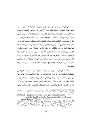 ‫ﻋﻠﻰ ﺃﻥ ﺍﻟﺒﻌﺽ ﺍﻵﺨﺭ ﻤﻥ ﺍﻟﻤﺅﺭﺨﻴﻥ ﻴﺭﺠﻌﻭﻥ ﺒﺎﻟﺴﺨﺭﺓ ﻭﺃﺸﻜﺎﻟﻬﺎ ﺇﻟﻰ ﺠـﺫﻭﺭ‬
‫ﺘﺴﺒﻕ ﺍﻟﻔﺘﺭﺓ ﺍﻟﻌﺜﻤﺎﻨﻴﺔ ﻭﺘﺭﺘﺒﻁ ﺒﻨﻅﺎﻡ ﺇﺩﺍﺭﺓ ﺍﻷﺭﺍﻀﻰ ﺍﻟﺯﺭﺍﻋﻴﺔ ﻓﻰ ﺍﻟﻌﺼﻭﺭ ﺍﻟﻭﺴﻁﻰ‬
‫ﻭﻤﺎ ﻗﺒﻠﻬﺎ، ﻭﻗﺩ ﺍﻨﻁﻠﻕ ﺫﻟﻙ ﻤﻥ ﺘﺩﺍﻋﻴﺎﺕ ﻓﻜــﺭﺓ ﻭﻨﻅﺎﻡ ﺍﻹﻗﻁﺎﻉ ﺍﻟﻌﺴـﻜﺭﻯ ﺍﻟﺘـﻰ‬
‫ﺘﻤﺜﻠﺕ ﻓﻰ ﻨﺘﺎﺌﺞ ﺴﻠﺒﻴــﺔ ﺃﺨﺫﺕ ﺸﻜﻠﻬﺎ ﻓﻴﻤﺎ ﻋﺭﻑ ﺒﺎﺴﻡ ) ﻨﻅﺎﻡ ﺍﻹﻟﺠـﺎﺀ (، ﻭﻫـﻭ‬
‫ﻭﻗﻭﻉ ﺍﻟﺒﺴﻁﺎﺀ ﻤﻥ ﺍﻟﻔﻼﺤﻴﻥ ﺘﺤﺕ ﺤﻤﺎﻴﺔ ﺍﻟﻤﺘﻨﻔﺫﻴﻥ ﺍﻟﺫﻴﻥ ﻴﺴﺘﺄﺜﺭﻭﻥ ﺒﺤﺼﺔ ﻜﺒﻴﺭﺓ ﻤﻥ‬
‫ﺩﺨل ﺃﻭﻟﺌﻙ ﺍﻟﻔﻼﺤﻴﻥ )١(، ﻭﻋﻠﻰ ﻫﺫﺍ ﺍﻋﺘﺒﺭ "ﺒﻭﻟﻴﺎﻙ" ﻨﻅﺎﻡ ﺍﻻﻟﺘﺯﺍﻡ ﺒﺘﺩﺍﻋﻴﺎﺘﻪ ﺍﻟﻤﺨﺘﻠﻔﺔ‬
‫ﻭﻤﺎ ﺨﻭﻟﻪ ﺍﻟﻤﻠﺘﺯﻤﻭﻥ ﻤﻥ ﺴﻠﻁﺎﺕ ﻭﻤﺎ ﺃﻋﻘﺏ ﺫﻟﻙ ﻤﻥ ﺍﺴﺘﻐﻼل ﺼـﻭﺭﺓ ﻤـﻥ ﻨﻅـﺎﻡ‬
‫ﺍﻹﻗﻁﺎﻉ ﻭﺇﻥ ﺍﻨﺘﻔﺕ ﻋﻨﻪ ﺼﻔﺘﻪ ﺍﻟﻌﺴﻜﺭﻴﺔ )٢(، ﻭﺍﺘﺴﻊ ﻤﻔﻬﻭﻡ ﺍﻟﺴﺨﺭﺓ ﻋﻨﺩ "ﻁﺭﺨـﺎﻥ"‬
‫ﻭ"ﻋﺎﺸﻭﺭ" ﺤﻴﺙ ﺒﺩﺕ ﺍﻟﺴﺨﺭﺓ ﻟﺩﻴﻬﻤﺎ ﺃﻤﺭﺍ ﻟﻡ ﻴﻜﻥ ﺃﻤﺎﻡ ﺍﻟﻔﻼﺤﻴﻥ ﺇﻻ ﺍﻟﻘﻴﺎﻡ ﺒـﻪ ﻭﻤـﺎ‬
                                       ‫ﹰ‬
‫ﻜﺎﻨﻭﺍ ﻴﺅﺩﻭﻨﻪ ﻤﻥ ﻤﻐﺎﺭﻡ ﻤﺎﺩﻴﺔ ﻭﻋﻴﻨﻴﺔ ﻋﺭﻓﺕ ﺒﺎﺴﻡ "ﺍﻟﻬﺩﻴﺔ ﻭﺍﻟﻀﻴﺎﻓﺔ" ﻟﻡ ﺘﻜـﻥ ﻓـﻰ‬
‫ﺘﻘﺩﻴﺭﻫﻤﺎ ﺴﻭﻯ ﺴﺨﺭﺓ ﺇﻗﻁﺎﻋﻴﺔ ﻟﻡ ﺘﻔﻠﺢ ﻤﺤﺎﻭﻻﺕ ﻤﻨﻌﻬﺎ ﺃﻭ ﺘﻘﻨﻴﻨﻬـﺎ ﺩﻭﻥ ﺍﻨﺘﺸـﺎﺭﻫﺎ‬
                                                                          ‫)٣(‬
                                                                      ‫.‬         ‫ﻭﺫﻴﻭﻋﻬﺎ‬

‫ﻭﺘﺄﺴﻴﺴﺎ ﻋﻠﻰ ﻜل ﻤﺎ ﺴﺒﻕ ﻴﺘﺴﻊ ﻤﻔﻬﻭﻤﻨﺎ ﻟﻠﺴﺨﺭﺓ ﻤـﻥ ﺨـﻼل ﺍﻟﺘـﺩﻗﻴﻕ ﻓـﻰ‬
                                                        ‫ﹰ‬
‫ﺍﻟﻤﻌﻁﻴﺎﺕ ﺍﻟﻭﺜﺎﺌﻘﻴﺔ ﻋﺒﺭ ﻓﺘﺭﺓ ﺍﻟﺩﺭﺍﺴﺔ ﻭﺍلﻨﻅﺭ ﻓﻰ ﻤﺩﻟﻭﻻﺘﻬﺎ ﻟﻴﻀﻴﻑ ﺇﻟﻰ ﻤﺎ ﺴـﺒﻕ‬
‫ﻤﻥ ﺭﺅﻯ ﻭﻤﻔﺎﻫﻴﻡ ﺍﻨﺼﺭﻑ ﺠﻠﻬﺎ ﺇﻟﻰ ﺍﻟﺸﻜل ﺍﻟﺴﺎﻓﺭ ﻤﻥ ﺃﺸـﻜﺎل ﺍﻟﺴـﺨﺭﺓ ﺍﻟﻤـﺭﺘﺒﻁ‬
‫ﺒﺎﻟﻌﻤل ﺍﻟﻘﺴﺭﻯ ﺍﻹﺠﺒﺎﺭﻯ ﻭﺍﻟﺫﻯ ﺘﺭﺍﺩﻓﺕ ﻓﻴﻪ ﻟﻤﻌﺎﻨﻰ ﺍﻟﺴﺨﺭﺓ ﻜﻠﻤﺎﺕ ﻋﺩﻴـﺩﺓ ﻤﺜـل‬
‫ﺍﻟﻌﻭﻨﺔ ﻭﺍﻟﺨﺩﻤﺔ ﻭﺍﻟﺭﺴﺎﻟﺔ ﻭﺍﻟﻤﻐﺎﺭﻡ ﻭﺨﺩﻤﺔ ﺍﻟﺴـﻠﻁﻨﺔ ﺍﻟﺸـﺭﻴﻔﺔ ﻭﺍﻟﻤﻬـﻡ ﺍﻟﺴـﻠﻁﺎﻨﻰ‬

‫)١( ﻋﺒﺩ ﺍﻟﻌﺯﻴﺯ ﺍﻟﺩﻭﺭﻯ: ﻤﻘﺩﻤﺔ ﻓﻰ ﺍﻟﺘﺎﺭﻴﺦ ﺍﻻﻗﺘﺼﺎﺩﻯ ﺍﻟﻌﺭﺒﻰ–ﺩﺍﺭ ﺍﻟﻁﻠﻴﻌﺔ ﺒﻴﺭﻭﺕ ﺴـﻨﺔ ٧٨٩١‬
                                                                           ‫ﺹ٥٠١.‬
‫-٠٥٢١ – ‪(٣) Poluak :- Feudolism in Egypt. Syria. palestine and Lebanon‬‬
     ‫‪١٩٠٠ printed and published under the patronage of the royal Asiatic‬‬
     ‫.٠٥-٨٤-٥٢-٤٢ ‪society , London ١٩٣٩, pp‬‬
‫)٣( ﺴﻌﻴﺩ ﻋﺒﺩ ﺍﻟﻔﺘﺎﺡ ﻋﺎﺸﻭﺭ ﺍﻟﻤﺠﺘﻤﻊ ﺍﻟﻤﺼﺭﻯ ﻓﻰ ﻋﺼﺭ ﺴـﻼﻁﻴﻥ ﺍﻟﻤﻤﺎﻟﻴـﻙ – ﺩﺍﺭ ﺍﻟﻨﻬﻀـﺔ‬
‫ﺍﻟﻌﺭﺒﻴﺔ – ﺍﻟﻘﺎﻫﺭﺓ ﺍﻟﻁﺒﻌﺔ ﺍﻷﻭﻟﻰ ﺴﻨﺔ ٢٦٩١ ﺹ٩٤-٠٥؛ ﺇﺒﺭﺍﻫﻴﻡ ﻋﻠﻰ ﻁﺭﺨـﺎﻥ – ﺍﻟـﻨﻅﻡ‬
‫ﺍﻹﻗﻁﺎﻋﻴﺔ ﻓﻰ ﺍﻟﺸﺭﻕ ﺍﻷﻭﺴﻁ ﻓﻰ ﺍﻟﻌﺼﻭﺭ ﺍﻟﻭﺴﻁﻰ – ﺍﻟﻨﺎﺸﺭ ﺩﺍﺭ ﺍﻟﻜﺘﺎﺏ ﺍﻟﻌﺭﺒﻰ ﺍﻟﻘﺎﻫﺭﺓ ﺴﻨﺔ‬
                                                                ‫٨٦٩١ ﺹ٠٥٢.‬

                                        ‫٥٩‬
 