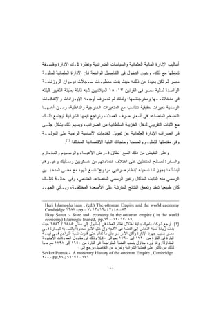 ‫ﺃﺴﺎﻟﻴﺏ ﺍﻹﺩﺍﺭﺓ ﺍﻟﻤﺎﻟﻴﺔ ﺍﻟﻌﺜﻤﺎﻨﻴﺔ ﻭﺍﻟﺴﻴﺎﺴﺎﺕ ﺍﻟﻀﺭﺍﺌﺒﻴﺔ ﻭﻨﻅﺭﺓ ﺘﻠـﻙ ﺍﻹﺩﺍﺭﺓ ﻭﻓﻠﺴـﻔﺔ‬
‫ﺘﻌﺎﻤﻠﻬﺎ ﻤﻊ ﺫﻟﻙ، ﻭﺒﺩﻭﻥ ﺍﻟﺩﺨﻭل ﻓﻰ ﺍﻟﺘﻔﺎﺼﻴل ﺍﻟﻭﺍﺴﻌﺔ ﻓﺈﻥ ﺍﻹﺩﺍﺭﺓ ﺍﻟﻌﺜﻤﺎﻨﻴﺔ ﻟﻤﺎﻟﻴـﺔ‬
‫ﻤﺼﺭ ﻟﻡ ﺘﻜﻥ ﺒﻌﻴﺩﺓ ﻋﻥ ﺫﻟﻙ؛ ﺤﻴﺙ ﺒﺩﺕ ﻤﻌﻁﻴـﺎﺕ ﺴـﺠﻼﺕ ﺩﻴـﻭﺍﻥ ﺍﻟﺭﻭﺯﻨﺎﻤـﺔ‬
‫ﺍﻟﺭﺍﺼﺩﺓ ﻟﻤﺎﻟﻴﺔ ﻤﺼﺭ ﻓﻰ ﺍﻟﻘﺭﻨﻴﻥ ٧١، ٨١ ﺍﻟﻤﻴﻼﺩﻴﻴﻥ ﺸﺒﻪ ﺜﺎﺒﺘﺔ ﺒﻁﻴﺌﺔ ﺍﻟﺘﻐﻴﻴﺭ ﻗﻠﻴﻠﺘﻪ‬
‫ﻓﻰ ﻤﺩﺨﻼﺘــﻬﺎ ﻭﻤﺨﺭﺠﺎﺘـﻬﺎ؛ ﻭﻟﺫﻟﻙ ﻟﻡ ﺘﻌـﺭﻑ ﺃﻭﺠـﻪ ﺍﻹﻴـﺭﺍﺩﺍﺕ ﻭﺍﻹﻨﻔﺎﻗـﺎﺕ‬
‫ﺍﻟﺭﺴﻤﻴﺔ ﺘﻐﻴﺭﺍﺕ ﺤﻘﻴﻘﻴﺔ ﺘﺘﻨﺎﺴﺏ ﻤﻊ ﺍﻟﻤﺘﻐﻴﺭﺍﺕ ﺍﻟﺨﺎﺭﺠﻴﺔ ﻭﺍﻟﺩﺍﺨﻠﻴﺔ، ﻭﻤـﻥ ﺃﻫﻤﻬـﺎ‬
‫ﺍﻟﺘﻀﺨﻡ ﺍﻟﻤﺘﺼﺎﻋﺩ ﻓﻰ ﺃﺴﻌﺎﺭ ﺼﺭﻑ ﺍﻟﻌﻤﻼﺕ ﻭﺘﺭﺍﺠﻊ ﻗﻴﻤﻬﺎ ﺍﻟﺸﺭﺍﺌﻴﺔ ﻟﻴﺠﺘﻤﻊ ﺫﻟـﻙ‬
‫ﻤﻊ ﺍﻟﺜﺒﺎﺕ ﺍﻟﺘﻘﺭﻴﺒﻲ ﻟﺩﺨل ﺍﻟﺨﺯﻴﻨﺔ ﺍﻟﺴﻠﻁﺎﻨﻴﺔ ﻤﻥ ﺍﻟﻀﺭﺍﺌﺏ، ﻭﻴﺴﻬﻡ ﺫﻟﻙ ﺒﺸﻜل ﺠﻠـﻰ‬
‫ﻓﻰ ﺍﻨﺼﺭﺍﻑ ﺍﻹﺩﺍﺭﺓ ﺍﻟﻌﺜﻤﺎﻨﻴﺔ ﻋﻥ ﺘﻤﻭﻴل ﺍﻟﺨﺩﻤﺎﺕ ﺍﻷﺴﺎﺴﻴﺔ ﺍﻟﻭﺍﺠﺒﺔ ﻋﻠﻰ ﺍﻟﺩﻭﻟــﺔ‬
                  ‫)١(‬
              ‫.‬         ‫ﻭﻓﻲ ﻤﻘﺩﻤﺘﻬﺎ اﻟﺘﻌﻠﻴـﻡ ﻭﺍﻟﺼﺤﺔ ﻭﺤﺎﺠﺎﺕ ﺍﻟﺒﻨﻴﺔ ﺍﻻﻗﺘﺼﺎﺩﻴﺔ ﺍﻟﻤﺨﺘﻠﻔﺔ‬

‫ﻭﻋﻠﻰ ﺍﻟﻨﻘﻴﺽ ﻤﻥ ﺫﻟﻙ ﺍﺘﺴﻊ ﻨﻁﺎﻕ ﻓـﺭﺽ ﺍﻷﻋﺒـﺎﺀ ﻭﺍﻟﺭﺴـﻭﻡ ﻭﺍﻟﻤﻐـﺎﺭﻡ‬
‫ﻭﺍﻟﺴﺨﺭﺓ ﻟﺼﺎﻟﺢ ﺍﻟﻤﺘﻨﻔﺫﻴﻥ ﻋﻠﻰ ﺍﺨﺘﻼﻑ ﺍﻨﺘﻤﺎﺀﺍﺘﻬﻡ ﻤﻥ ﻋﺴﻜﺭﻴﻴﻥ ﻭﻤﻤﺎﻟﻴﻙ ﻭﻏﻴـﺭﻫﻡ‬
‫ﻟﻴﻨﺸﺄ ﻤﺎ ﻴﺠﻭﺯ ﻟﻨﺎ ﺘﺴﻤﻴﺘﻪ "ﺒﻨﻅﺎﻡ ﻀﺭﺍﺌﺒﻲ ﻤﺯﺩﻭﺝ" ﺘﺘﺴﻊ ﺍﻟﻬﻭﺓ ﻤﻊ ﻤﻀﻰ ﺍﻟﻤﺩﺓ ﺒـﻴﻥ‬
‫ﺍﻟﺭﺴﻤﻲ ﻤﻨﻪ ﺍﻟﺜﺎﺒﺕ ﺍﻟﻤﺘﺂﻜل ﻭﻏﻴﺭ ﺍﻟﺭﺴﻤﻲ ﺍﻟﻤﺘﺼﺎﻋﺩ ﺍﻟﻤﺘﻨﺎﻤﻲ، ﻭﻓﻰ ﺤﺎﻟـﺔ ﻜﺘﻠـﻙ‬
‫ﻜﺎﻥ ﻁﺒﻴﻌﻴﺎ ﺘﻌﻘﺩ ﻭﺘﻌﻤﻕ ﺍﻟﻨﺘﺎﺌﺞ ﺍﻟﻤﺘﺭﺘﺒﺔ ﻋﻠﻰ ﺍﻷﺼﻌﺩﺓ ﺍﻟﻤﺨﺘﻠﻔـﺔ، ﻭﻴـﺄﺘﻲ ﺍﻟﺠﻬـﺩ‬
                                                                ‫ﹰ‬


  ‫‪Huri Islamoglu Inan , (ed.) The ottoman Empire and the world economy‬‬
  ‫٣٥– ٨٤-٧٤ -٩١-٣١ -٧ – ‪Cambridge ١٩٨٧ –pp‬‬
  ‫‪Ilkay Sunar :- State and economy in the ottoman empire ( in the world‬‬
  ‫.٩٦ -٧٦ -٤٦ – ٣٦.‪economy) Islamoglu Inaned, pp‬‬
‫)١( ﺃﺭﺠﻊ ﺸﻭﻜﺕ ﺒﺎﻤﻭﻙ ﺒﺩﺍﻴﺔ ﺍﺨﺘﻼل ﻨﻅﺎﻡ ﺍﻟﻌﻤﻠﺔ ﻓﻰ ﺇﺴﺘﻨﺒﻭل ﺇﻟﻰ ﺴﻨﺘﻰ ٥٨٥١ / ٦٨٥١ ﺤﻴﺙ‬
‫ﺒﺩﺃﺕ ﺯﻴﺎﺩﺓ ﻨﺴﺒﺔ ﺍﻟﻨﺤﺎﺱ ﺇﻟﻰ ﺍﻟﻔﻀﺔ ﻓﻰ ﺍﻷﻗﺠﺔ ﻭﺇﻥ ﻅل ﺍﻷﻤﺭ ﻤﺤﺩﻭﺩﺍ ﺒﺎﻟﻨﺴـﺒﺔ ﻟﻠﺒـﺎﺭﺓ ﻓـﻰ‬
‫ﻤﺼﺭ ﺒﺴﺒﺏ ﺠﻬﻭﺩ ﺍﻹﺩﺍﺭﺓ ﻭﻟﻜﻥ ﺍﻷﻤﺭ ﺴﺭﻋﺎﻥ ﻤﺎ ﺘﻔﺎﻗﻡ ﺤﺘﻰ ﻗﺩﺭﺕ ﻨﺴﺒﺔ ﺍﻟﺘﺭﺍﺠﻊ ﻓـﻰ ﻗﻴﻤـﺔ‬
‫ﺍﻟﺒﺎﺭﺓ ﻓﻰ ﺍﻟﻔﺘﺭﺓ ﻤﻥ ٠٢٧١ ﺇﻟﻰ ٠٦٧١ ﺒﺤﻭﺍﻟﻰ ٠٤% ﻭﺫﻟﻙ ﻓﻰ ﻤﻘﺎﺒـل ﺍﻟﻌﻤـﻼﺕ ﺍﻷﺠﻨﺒﻴـﺔ‬
‫ﺍﻟﻤﺘﺩﺍﻭﻟﺔ. ﻭﻗﺩ ﺃﻭﺭﺩ ﺠﺩﺍﻭل ﺒﻨﺴﺏ ﺍﻟﻔﻀﺔ ﺍﻟﻤﺘﺭﺍﺠﻌﺔ ﻓﻰ ﺍﻟﺒﺎﺭﺓ ﻤﻥ ٠٩٦١ ﺇﻟﻰ ٨٩٧١ ﻤﻊ ﻤـﺎ‬
                       ‫ﻟﺫﻟﻙ ﻤﻥ ﺘﺄﺜﻴﺭ ﻋﻠﻰ ﻗﻴﻤﺘﻬﺎ ﺍﻟﺸﺭﺍﺌﻴﺔ ﻭﻟﻤﺯﻴﺩ ﻤﻥ ﺍﻟﺘﻔﺎﺼﻴل ﻴﺭﺠﻊ ﺇﻟﻰ :‬
‫‪Sevket Pamuk - A monetary History of the ottoman Empire , Cambridge‬‬
‫٦٧١– ٢٧١٩٩ : ٦٩.‪٢٠٠٠ PP‬‬

                                           ‫٠٠١‬
 