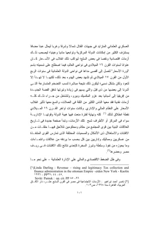 ‫ﺍﻟﻌﺴﻜﺭﻱ ﺍﻟﻌﺜﻤﺎﻨﻲ ﺍﻟﻤﺘﺯﺍﻴﺩ ﻓﻰ ﺠﺒﻬﺎﺕ ﺍﻟﻘﺘﺎل ﺸﻤﺎﻻ ﻭﺸﺭﻗﺎ ﻭﻏﺭﺒﺎ ﻟﻴﻤﺜل ﻋﺒﺌﺎ ﻤﻀﺎﻓﺎ‬
‫ﹰ‬     ‫ﹰ‬          ‫ﹰ‬     ‫ﹰ‬     ‫ﹰ‬
‫ﻴﺴﺘﻨﺯﻑ ﺍﻟﻜﺜﻴﺭ ﻤﻥ ﺇﻤﻜﺎﻨﺎﺕ ﺍﻟﺩﻭﻟﺔ ﺍﻟﻤﺭﻜﺯﻴﺔ ﻭﺘﻭﺍﺒﻌﻬﺎ ﻤﺎﺩﻴﺎ ﻭﻋﻴﻨﻴﹰ؛ ﻟﻴﺼﺤﺏ ﺫﻟـﻙ‬
            ‫ﺎ‬      ‫ﹰ‬
‫ﺃﺯﻤﺎﺕ ﺍﻗﺘﺼﺎﺩﻴﺔ ﻭﻨﻘﺼﺎ ﻓﻰ ﺒﻌﺽ ﺍﻟﺴﻠﻊ؛ ﻟﻴﻭﺍﻜﺏ ﺫﻟﻙ ﺍﻨﻘﻼﺏ ﻓﻰ ﺍﻷﺴـﻌﺎﺭ ﻜـﺎﻥ‬
‫ﻋﻨﻭﺍﻨﺎ ﻟﺴﻨﻭﺍﺕ ﺍﻟﻘﺭﻥ ٦١ ﺍﻟﻤﻴﻼﺩﻯ ﻓﻰ ﻨﻭﺍﺤﻲ ﺍﻟﻌﺎﻟﻡ، ﻓﻴﻤﺎ ﺍﺼﻁﻠﺢ ﻋﻠﻰ ﺘﺴﻤﻴﺘﻪ ﺒﺎﺴﻡ‬
                                                                    ‫ﹰ‬
‫"ﺜﻭﺭﺓ ﺍﻷﺴﻌﺎﺭ" ﻟﺘﺼل ﺇﻟﻰ ﺃﻗﺼﻰ ﻤﺩﺍﻫﺎ ﻓﻰ ﻨﻭﺍﺤﻰ ﺍﻟﺩﻭﻟﺔ ﺍﻟﻌﺜﻤﺎﻨﻴﺔ ﻓﻰ ﺴﻨﻭﺍﺕ ﺍﻟﺭﺒﻊ‬
‫ﺍﻷﻭل ﻤﻥ ﺍﻟﻘﺭﻥ ٧١ ﺍﻟﻤﻴﻼﺩﻱ ﺜﻡ ﺘﺸﻬﺩ ﺒﻌﺽ ﺍﻟﻬﺩﻭﺀ ﺒﻌﺩ ﺫﻟﻙ، ﻟﻜﻨﻬـﺎ ﻻ ﺘﻬـﺩﺃ ﺇﻻ‬
‫ﻟﺘﻌﻭﺩ ﻭﻟﻜﻥ ﺒﺸﻜل ﻨﺴﺒﻰ؛ ﻟﻴﻜﻭﻥ ﺫﻟﻙ ﻨﺘﻴﺠﺔ ﻤﺒﺎﺸﺭﺓ ﻟﻨﺴﺏ ﺍﻟﺘﻀﺨﻡ ﺍﻟﻤﺘﺴﺎﺭﻋﺔ ﺍﻟﺘـﻰ‬
‫ﺃﺸﺭﻨﺎ ﺇﻟﻰ ﺒﻌﻀﻬﺎ ﻤﻥ ﺫﻯ ﻗﺒل ﻭﺍﻟﺘﻲ ﻴﺴﻬﻡ ﻓﻰ ﺯﻴﺎﺩﺓ ﻭﺘﻴﺭﺘﻬﺎ ﺘﺩﻓﻕ ﺍﻟﻔﻀﺔ ﺍﻟﺠﺩﻴـﺩﺓ‬
‫ﻤﻥ ﺇﻓﺭﻴﻘﻴﺎ ﺇﻟﻰ ﺃﺴﺒﺎﻨﻴﺎ ﺒﻌﺩ ﻏﺯﻭ ﺍﻟﻤﻜﺴﻴﻙ ﻭﺒﻴﺭﻭ، ﻭﻟﺘﺸﺘﻌل ﻤﻥ ﺠـﺭﺍﺀ ﺫﻟـﻙ ﻜﻠـﻪ‬
‫ﺃﺯﻤﺎﺕ ﻨﻘﺩﻴﺔ ﻓﻘﺩ ﻤﻌﻬﺎ ﺍﻟﻨﺎﺱ ﺍﻟﻜﺜﻴﺭ ﻤﻥ ﺍﻟﺜﻘﺔ ﻓﻰ ﺍﻟﻌﻤﻼﺕ، ﻭﺍﺘﺴﻊ ﻤﻌﻬﺎ ﺘﺄﺜﻴﺭ ﺍﻨﻘﻼﺏ‬
‫ﺍﻷﺴﻌﺎﺭ ﻋﻠﻰ ﺍﻟﻨﻅﺎﻡ ﺍﻟﻤﺎﻟﻲ ﻭﺍﻹﺩﺍﺭﻱ. ﻭﻜﺎﻨﺕ ﺴﻨﻭﺍﺕ أﻭﺍﺨﺭ ﺍﻟﻘـﺭﻥ ٦١ ﺍﻟﻤـﻴﻼﺩﻱ‬
                                                           ‫)١(‬
‫ﻜﻠﻪ ﻭﻨﻬﺎﻴﺔ ﻟﻔﺘﺭﺓ ﻤﻨﻌﺕ ﻓﻴﻬﺎ ﻫﻴﺒﺔ ﺍﻟﺩﻭﻟﺔ ﻭﻗﻭﺘﻬـﺎ ﺍﻹﺩﺍﺭﻴـﺔ‬          ‫ﻨﻘﻁﺔ ﺍﻨﻁﻼﻕ ﻟﺫﻟﻙ‬
‫ﺴﻭﺍﺀ ﻓﻰ ﺍﻟﻤﺭﻜﺯ ﺃﻭ ﺍﻷﻁﺭﺍﻑ ﺸﺒﺢ ﺘﻠﻙ ﺍﻷﺯﻤﺎﺕ، ﻭﺘﺒﺩﺃ ﺼﻔﺤﺔ ﺠﺩﻴﺩﺓ ﻓﻰ ﺘـﺎﺭﻴﺦ‬
‫ﺍﻟﻌﻼﻗﺎﺕ ﺍﻟﺒﻨﻴﺔ ﺒﻴﻥ ﻗﻭﻯ ﺍﻟﻤﺠﺘﻤﻊ ﻤﻥ ﺤﻜﺎﻡ ﻭﻤﺤﻜﻭﻤﻴﻥ ﺘﺘﻼﺤﻕ ﻓﻴﻬـﺎ ﺤﻠﻘـﺎﺕ ﻤـﻥ‬
‫ﺍﻻﻓﺘﺌﺎﺕ ﻭﺍﻻﺴﺘﻐﻼل ﺫﻯ ﺍﻷﺸﻜﺎل ﻭﺍﻟﻤﺴﻤﻴﺎﺕ ﺍﻟﻤﺨﺘﻠﻔﺔ ﺍﻟﺫﻯ ﺘﻤﺎﺭﺱ ﺍﻟﻘﻭﻯ ﺍﻟﻤﺘﻨﻔـﺫﺓ‬
‫ﻤﻥ ﻋﺴﻜﺭﻴﻴﻥ ﻭﻤﻤﺎﻟﻴﻙ ﻭﺇﺩﺍﺭﻴﻴﻥ ﺒﻴﻥ ﻜل ﺒﺤﺴﺏ ﻤﺎ ﻴﺭﺩﻓﻪ ﻤﻥ ﻋﻼﻗﺎﺕ ﻭﺍﻨﺘﻤـﺎﺀﺍﺕ‬
‫ﻭﻤﺎ ﻴﺤﻭﺯﻩ ﻤﻥ ﻨﻔﻭﺫ ﻭﺴﻠﻁﺔ ﻭﺘﺒﺭﺯ ﺍﻟﺴﺨﺭﺓ ﻜﺈﺤﺩﻯ ﻨﺘﺎﺌﺞ ﺫﻟﻙ ﺍﻻﻓﺘﺌﺎﺕ ﻓـﻰ ﺭﻴـﻑ‬
                                                             ‫ﻤﺼﺭ ﻭﺤﻀﺭﻫﺎ)٢(.‬

‫ﻭﻓﻰ ﻅل ﺍﻟﻀﻐﻁ ﺍﻻﻗﺘﺼﺎﺩﻱ ﻭﺍﻟﻤﺎﻟﻲ ﻋﻠﻰ ﺍﻹﺩﺍﺭﺓ ﺍﻟﻌﺜﻤﺎﻨﻴﺔ - ﻋﻠﻰ ﻨﺤﻭ ﻤـﺎ‬

‫‪(١)Linda Darling : Revenue – rising and legitimacy Tax collection and‬‬
   ‫‪finance administration in the ottoman Empire –eiden New York - Kaolin‬‬
   ‫.٥٤– ٤٤ -٧٣‪١٩٩٦ – PP‬‬
    ‫٦٩– ٥٨ ‪Sevkt Pamuk : op. cit. PP‬‬
‫)٢( ﻨﺎﺼﺭ ﺃﺤﻤﺩ ﺇﺒﺭﺍﻫﻴﻡ : ﺍﻷﺯﻤﺎﺕ ﺍﻻﺠﺘﻤﺎﻋﻴﺔ ﻓﻰ ﻤﺼﺭ ﻓﻰ ﺍﻟﻘﺭﻥ ﺍﻟﺴﺎﺒﻊ ﻋﺸـﺭ، ﺩﺍﺭ ﺍﻷﻓـﺎﻕ‬
                                            ‫ﺍﻟﻌﺭﺒﻴﺔ، ﺍﻟﻘﺎﻫﺭﺓ ﺴﻨﺔ ٨٩٩١، ﺹ٣٠١.‬

                                     ‫١٠١‬
 