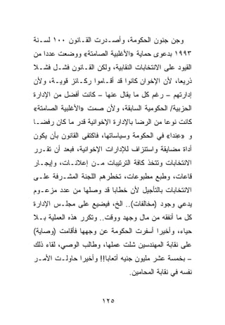 ‫ﻭﺠﻥ ﺠﻨﻭﻥ ﺍﻟﺤﻜﻭﻤﺔ، ﻭﺃﺼـﺩﺭﺕ ﺍﻟﻘـﺎﻨﻭﻥ ٠٠١ ﻟﺴـﻨﺔ‬
‫٣٩٩١ ﺒﺩﻋﻭﻯ ﺤﻤﺎﻴﺔ »ﺍﻷﻏﻠﺒﻴﺔ ﺍﻟﺼﺎﻤﺘﺔ« ﻭﻭﻀﻌﺕ ﻋﺩﺩﺍ ﻤﻥ‬
‫ﺍﻟﻘﻴﻭﺩ ﻋﻠﻰ ﺍﻻﻨﺘﺨﺎﺒﺎﺕ ﺍﻟﻨﻘﺎﺒﻴﺔ، ﻭﻟﻜﻥ ﺍﻟﻘـﺎﻨﻭﻥ ﻓﺸـل ﻓﺸـﻼ‬
‫ﺫﺭﻴﻌﺎ، ﻷﻥ ﺍﻹﺨﻭﺍﻥ ﻜﺎﻨﻭﺍ ﻗﺩ ﺃﻗـﺎﻤﻭﺍ ﺭﻜـﺎﺌﺯ ﻗﻭﻴـﺔ، ﻭﻷﻥ‬
‫ﺇﺩﺍﺭﺘﻬﻡ – ﺭﻏﻡ ﻜل ﻤﺎ ﻴﻘﺎل ﻋﻨﻬﺎ – ﻜﺎﻨﺕ ﺃﻓﻀل ﻤﻥ ﺍﻹﺩﺍﺭﺓ‬
‫ﺍﻟﺤﺯﺒﻴﺔ/ ﺍﻟﺤﻜﻭﻤﻴﺔ ﺍﻟﺴﺎﺒﻘﺔ، ﻭﻷﻥ ﺼﻤﺕ »ﺍﻷﻏﻠﺒﻴﺔ ﺍﻟﺼﺎﻤﺘﺔ«‬
‫ﻜﺎﻨﺕ ﻨﻭﻋﺎ ﻤﻥ ﺍﻟﺭﻀﺎ ﺒﺎﻹﺩﺍﺭﺓ ﺍﻹﺨﻭﺍﻨﻴﺔ ﻗﺩﺭ ﻤﺎ ﻜﺎﻥ ﺭﻓﻀـﺎ‬
‫ﻭ »ﻋﻨﺩﺍ« ﻓﻲ ﺍﻟﺤﻜﻭﻤﺔ ﻭﺴﻴﺎﺴﺎﺘﻬﺎ، ﻓﺎﻜﺘﻔﻰ ﺍﻟﻘﺎﻨﻭﻥ ﺒﺄﻥ ﻴﻜﻭﻥ‬
                                                 ‫ِﹾ‬
‫ﺃﺩﺍﺓ ﻤﻀﺎﻴﻘﺔ ﻭﺍﺴﺘﻨﺯﺍﻑ ﻟﻺﺩﺍﺭﺍﺕ ﺍﻹﺨﻭﺍﻨﻴﺔ، ﻓﺒﻌﺩ ﺃﻥ ﺘﻘـﺭﺭ‬
‫ﺍﻻﻨﺘﺨﺎﺒﺎﺕ ﻭﺘﺘﺨﺫ ﻜﺎﻓﺔ ﺍﻟﺘﺭﺘﻴﺒﺎﺕ ﻤـﻥ ﺇﻋﻼﻨـﺎﺕ، ﻭﺇﻴﺠـﺎﺭ‬
‫ﻗﺎﻋﺎﺕ، ﻭﻁﺒﻊ ﻤﻁﺒﻭﻋﺎﺕ، ﺘﺨﻁﺭﻫﻡ ﺍﻟﻠﺠﻨﺔ ﺍﻟﻤﺸـﺭﻓﺔ ﻋﻠـﻰ‬
‫ﺍﻻﻨﺘﺨﺎﺒﺎﺕ ﺒﺎﻟﺘﺄﺠﻴل ﻷﻥ ﺨﻁﺎﺒﺎ ﻗﺩ ﻭﺼﻠﻬﺎ ﻤﻥ ﻋﺩﺩ ﻤﺯﻋـﻭﻡ‬
‫ﻴﺩﻋﻲ ﻭﺠﻭﺩ )ﻤﺨﺎﻟﻔﺎﺕ(.. ﺍﻟﺦ، ﻓﻴﻀﻴﻊ ﻋﻠﻰ ﻤﺠﻠـﺱ ﺍﻹﺩﺍﺭﺓ‬
‫ﻜل ﻤﺎ ﺃﻨﻔﻘﻪ ﻤﻥ ﻤﺎل ﻭﺠﻬﺩ ﻭﻭﻗﺕ.. ﻭﺘﻜﺭﺭ ﻫﺫﻩ ﺍﻟﻌﻤﻠﻴﺔ ﺒـﻼ‬
‫ﺤﻴﺎﺀ، ﻭﺃﺨﻴﺭﺍ ﺃﺴﻔﺭﺕ ﺍﻟﺤﻜﻭﻤﺔ ﻋﻥ ﻭﺠﻬﻬﺎ ﻓﺄﻗﺎﻤﺕ )ﻭﺼﺎﻴﺔ(‬
‫ﻋﻠﻰ ﻨﻘﺎﺒﺔ ﺍﻟﻤﻬﻨﺩﺴﻴﻥ ﺸﻠﺕ ﻋﻤﻠﻬﺎ، ﻭﻁﺎﻟﺏ ﺍﻟﻭﺼﻲ، ﻟﻘﺎﺀ ﺫﻟﻙ‬
‫– ﺒﺨﻤﺴﺔ ﻋﺸﺭ ﻤﻠﻴﻭﻥ ﺠﻨﻴﻪ ﺃﺘﻌﺎﺒﺎ!! ﻭﺃﺨﻴﺭﺍ ﺤﺎﻭﻟـﺕ ﺍﻷﻤـﺭ‬
                                ‫ﻨﻔﺴﻪ ﻓﻲ ﻨﻘﺎﺒﺔ ﺍﻟﻤﺤﺎﻤﻴﻥ.‬


                       ‫٥٢١‬
 