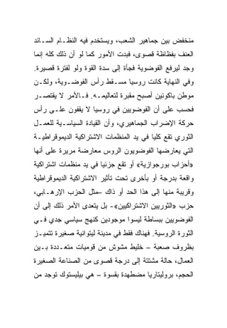 ‫ﻤﻨﺨﻔﺽ ﺒﻴﻥ ﺠﻤﺎﻫﻴﺭ ﺍﻟﺸﻌﺏ، ﻭﻴﺴﺘﺨﺩﻡ ﻓﻴﻪ ﺍﻟﻨﻅـﺎﻡ ﺍﻟﺴـﺎﺌﺩ‬
‫ﺍﻟﻌﻨﻑ ﺒﻔﻅﺎﻅﺔ ﻗﺼﻭﻯ، ﻓﺒﺩﺕ ﺍﻷﻤﻭﺭ ﻜﻤﺎ ﻟﻭ ﺃﻥ ﺫﻟﻙ ﻜﻠﻪ ﺇﻨﻤﺎ‬
‫ﻭﺠﺩ ﻟﻴﺭﻓﻊ ﺍﻟﻔﻭﻀﻭﻴﺔ ﻓﺠﺄﺓ ﺇﻟﻰ ﺴﺩﺓ ﺍﻟﻘﻭﺓ ﻭﻟﻭ ﻟﻔﺘﺭﺓ ﻗﺼﻴﺭﺓ.‬
‫ﻭﻓﻲ ﺍﻟﻨﻬﺎﻴﺔ ﻜﺎﻨﺕ ﺭﻭﺴﻴﺎ ﻤﺴـﻘﻁ ﺭﺃﺱ ﺍﻟﻔﻭﻀـﻭﻴﺔ، ﻭﻟﻜـﻥ‬
‫ﻤﻭﻁﻥ ﺒﺎﻜﻭﻨﻴﻥ ﺃﺼﺒﺢ ﻤﻘﺒﺭﺓ ﻟﺘﻌﺎﻟﻴﻤـﻪ. ﻓـﺎﻷﻤﺭ ﻻ ﻴﻘﺘﺼـﺭ‬
‫ﻓﺤﺴﺏ ﻋﻠﻰ ﺃﻥ ﺍﻟﻔﻭﻀﻭﻴﻴﻥ ﻓﻲ ﺭﻭﺴﻴﺎ ﻻ ﻴﻘﻔﻭﻥ ﻋﻠـﻰ ﺭﺃﺱ‬
‫ﺤﺭﻜﺔ ﺍﻹﻀﺭﺍﺏ ﺍﻟﺠﻤﺎﻫﻴﺭﻱ، ﻭﺃﻥ ﺍﻟﻘﻴﺎﺩﺓ ﺍﻟﺴﻴﺎﺴـﻴﺔ ﻟﻠﻌﻤـل‬
‫ﺍﻟﺜﻭﺭﻱ ﺘﻘﻊ ﻜﻠﻴﺎ ﻓﻲ ﻴﺩ ﺍﻟﻤﻨﻅﻤﺎﺕ ﺍﻻﺸﺘﺭﺍﻜﻴﺔ ﺍﻟﺩﻴﻤﻭﻗﺭﺍﻁﻴـﺔ‬
‫ﺍﻟﺘﻲ ﻴﻌﺎﺭﻀﻬﺎ ﺍﻟﻔﻭﻀﻭﻴﻭﻥ ﺍﻟﺭﻭﺱ ﻤﻌﺎﺭﻀﺔ ﻤﺭﻴﺭﺓ ﻋﻠﻰ ﺃﻨﻬﺎ‬
‫»ﺃﺤﺯﺍﺏ ﺒﻭﺭﺠﻭﺍﺯﻴﺔ« ﺃﻭ ﺘﻘﻊ ﺠﺯﺌﻴﺎ ﻓﻲ ﻴﺩ ﻤﻨﻅﻤﺎﺕ ﺍﺸﺘﺭﺍﻜﻴﺔ‬
‫ﻭﺍﻗﻌﺔ ﺒﺩﺭﺠﺔ ﺃﻭ ﺒﺄﺨﺭﻯ ﺘﺤﺕ ﺘﺄﺜﻴﺭ ﺍﻻﺸﺘﺭﺍﻜﻴﺔ ﺍﻟﺩﻴﻤﻭﻗﺭﺍﻁﻴﺔ‬
‫ﻭﻗﺭﻴﺒﺔ ﻤﻨﻬﺎ ﺇﻟﻰ ﻫﺫﺍ ﺍﻟﺤﺩ ﺃﻭ ﺫﺍﻙ –ﻤﺜل ﺍﻟﺤﺯﺏ ﺍﻹﺭﻫـﺎﺒﻲ،‬
‫ﺤﺯﺏ »ﺍﻟﺜﻭﺭﻴﻴﻥ ﺍﻻﺸﺘﺭﺍﻜﻴﻴﻥ«- ﺒل ﻴﺘﻌﺩﻯ ﺍﻷﻤﺭ ﺫﻟﻙ ﺇﻟﻰ ﺃﻥ‬
‫ﺍﻟﻔﻭﻀﻭﻴﻴﻥ ﺒﺒﺴﺎﻁﺔ ﻟﻴﺴﻭﺍ ﻤﻭﺠﻭﺩﻴﻥ ﻜﻨﻬﺞ ﺴﻴﺎﺴﻲ ﺠﺩﻱ ﻓـﻲ‬
‫ﺍﻟﺜﻭﺭﺓ ﺍﻟﺭﻭﺴﻴﺔ. ﻓﻬﻨﺎﻙ ﻓﻘﻁ ﻓﻲ ﻤﺩﻴﻨﺔ ﻟﻴﺘﻭﺍﻨﻴﺔ ﺼﻐﻴﺭﺓ ﺘﺘﻤﻴـﺯ‬
‫ﺒﻅﺭﻭﻑ ﺼﻌﺒﺔ – ﺨﻠﻴﻁ ﻤﺸﻭﺵ ﻤﻥ ﻗﻭﻤﻴﺎﺕ ﻤﺘﻌـﺩﺩﺓ ﺒـﻴﻥ‬
‫ﺍﻟﻌﻤﺎل، ﺤﺎﻟﺔ ﻤﺸﺘﺘﺔ ﺇﻟﻰ ﺩﺭﺠﺔ ﻗﺼﻭﻯ ﻤﻥ ﺍﻟﺼﻨﺎﻋﺔ ﺍﻟﺼﻐﻴﺭﺓ‬
‫ﺍﻟﺤﺠﻡ، ﺒﺭﻭﻟﻴﺘﺎﺭﻴﺎ ﻤﻀﻁﻬﺩﺓ ﺒﻘﺴﻭﺓ – ﻫﻲ ﺒﻴﻠﻴﺴﺘﻭﻙ ﺘﻭﺠﺩ ﻤﻥ‬
 