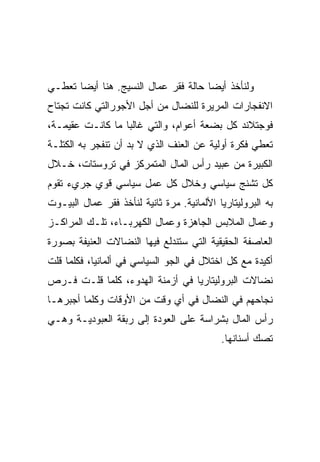 ‫ﻭﻟﻨﺄﺨﺫ ﺃﻴﻀﺎ ﺤﺎﻟﺔ ﻓﻘﺭ ﻋﻤﺎل ﺍﻟﻨﺴﻴﺞ. ﻫﻨﺎ ﺃﻴﻀﺎ ﺘﻌﻁـﻲ‬
‫ﺍﻻﻨﻔﺠﺎﺭﺍﺕ ﺍﻟﻤﺭﻴﺭﺓ ﻟﻠﻨﻀﺎل ﻤﻥ ﺃﺠل ﺍﻷﺠﻭﺭﺍﻟﺘﻲ ﻜﺎﻨﺕ ﺘﺠﺘﺎﺡ‬
‫ﻓﻭﺠﺘﻼﻨﺩ ﻜل ﺒﻀﻌﺔ ﺃﻋﻭﺍﻡ، ﻭﺍﻟﺘﻲ ﻏﺎﻟﺒﺎ ﻤﺎ ﻜﺎﻨـﺕ ﻋﻘﻴﻤـﺔ،‬
‫ﺘﻌﻁﻲ ﻓﻜﺭﺓ ﺃﻭﻟﻴﺔ ﻋﻥ ﺍﻟﻌﻨﻑ ﺍﻟﺫﻱ ﻻ ﺒﺩ ﺃﻥ ﺘﻨﻔﺠﺭ ﺒﻪ ﺍﻟﻜﺘﻠـﺔ‬
‫ﺍﻟﻜﺒﻴﺭﺓ ﻤﻥ ﻋﺒﻴﺩ ﺭﺃﺱ ﺍﻟﻤﺎل ﺍﻟﻤﺘﻤﺭﻜﺯ ﻓﻲ ﺘﺭﻭﺴﺘﺎﺕ، ﺨـﻼل‬
‫ﻜل ﺘﺸﻨﺞ ﺴﻴﺎﺴﻲ ﻭﺨﻼل ﻜل ﻋﻤل ﺴﻴﺎﺴﻲ ﻗﻭﻱ ﺠﺭﻱﺀ ﺘﻘﻭﻡ‬
‫ﺒﻪ ﺍﻟﺒﺭﻭﻟﻴﺘﺎﺭﻴﺎ ﺍﻷﻟﻤﺎﻨﻴﺔ. ﻤﺭﺓ ﺜﺎﻨﻴﺔ ﻟﻨﺄﺨﺫ ﻓﻘﺭ ﻋﻤﺎل ﺍﻟﺒﻴـﻭﺕ‬
‫ﻭﻋﻤﺎل ﺍﻟﻤﻼﺒﺱ ﺍﻟﺠﺎﻫﺯﺓ ﻭﻋﻤﺎل ﺍﻟﻜﻬﺭﺒـﺎﺀ، ﺘﻠـﻙ ﺍﻟﻤﺭﺍﻜـﺯ‬
‫ﺍﻟﻌﺎﺼﻔﺔ ﺍﻟﺤﻘﻴﻘﻴﺔ ﺍﻟﺘﻲ ﺴﺘﻨﺩﻟﻊ ﻓﻴﻬﺎ ﺍﻟﻨﻀﺎﻻﺕ ﺍﻟﻌﻨﻴﻔﺔ ﺒﺼﻭﺭﺓ‬
‫ﺃﻜﻴﺩﺓ ﻤﻊ ﻜل ﺍﺨﺘﻼل ﻓﻲ ﺍﻟﺠﻭ ﺍﻟﺴﻴﺎﺴﻲ ﻓﻲ ﺃﻟﻤﺎﻨﻴﺎ، ﻓﻜﻠﻤﺎ ﻗﻠﺕ‬
‫ﻨﻀﺎﻻﺕ ﺍﻟﺒﺭﻭﻟﻴﺘﺎﺭﻴﺎ ﻓﻲ ﺃﺯﻤﻨﺔ ﺍﻟﻬﺩﻭﺀ، ﻜﻠﻤﺎ ﻗﻠـﺕ ﻓـﺭﺹ‬
‫ﻨﺠﺎﺤﻬﻡ ﻓﻲ ﺍﻟﻨﻀﺎل ﻓﻲ ﺃﻱ ﻭﻗﺕ ﻤﻥ ﺍﻷﻭﻗﺎﺕ ﻭﻜﻠﻤﺎ ﺃﺠﺒﺭﻫـﺎ‬
‫ﺭﺃﺱ ﺍﻟﻤﺎل ﺒﺸﺭﺍﺴﺔ ﻋﻠﻰ ﺍﻟﻌﻭﺩﺓ ﺇﻟﻰ ﺭﺒﻘﺔ ﺍﻟﻌﺒﻭﺩﻴـﺔ ﻭﻫـﻲ‬
                                            ‫ﺘﺼﻙ ﺃﺴﻨﺎﻨﻬﺎ.‬
 