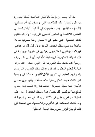 ‫ﺒﻴﺩ ﺃﻨﻪ ﻴﺠﺏ ﺃﻥ ﺘﺅﺨﺫ ﺒﺎﻻﻋﺘﺒﺎﺭ ﻗﻁﺎﻋﺎﺕ ﻜﺎﻤﻠﺔ ﻜﺒﻴـﺭﺓ‬
‫ﻤﻥ ﺍﻟﺒﺭﻭﻟﻴﺘﺎﺭﻴﺎ، ﺘﻠﻙ ﺍﻟﻘﻁﺎﻋﺎﺕ ﺍﻟﺘﻲ ﻻ ﻴﻤﻜﻥ ﻟﻬﺎ ﺃﻥ ﺘﺴﺘﻁﻴﻊ،‬
‫ﺇﺫﺍ ﺴﺎﺭﺕ ﺍﻷﻤﻭﺭ »ﺴﻴﺭﺍ ﻁﺒﻴﻌﻴﺎ« ﻓﻲ ﺃﻟﻤﺎﻨﻴﺎ، ﺍﻻﺸﺘﺭﺍﻙ ﻓـﻲ‬
‫ﺍﻟﻨﻀﺎل ﺍﻻﻗﺘﺼﺎﺩﻱ ﺍﻟﺴﻠﻤﻲ ﻟﺘﺤﺴﻴﻥ ﻅﺭﻭﻓﻬـﺎ ﻭﻻ ﺘﺴـﺘﻁﻴﻊ‬
‫ﻜﺫﻟﻙ ﺍﻟﺤﺼﻭل ﻋﻠﻰ ﺤﻘﻬﺎ ﻓﻲ ﺍﻻﻨﺘﻅﺎﻡ. ﻭﻫﻨﺎ ﻨﻀﺭﺏ ﻤـﺜﻼ‬
‫ﺴﺎﻁﻌﺎ ﺒﻤﻭﻅﻔﻲ ﺴﻜﻙ ﺍﻟﺤﺩﻴﺩ ﻭﺍﻟﺒﺭﻴﺩ ﺃﻭﻻ ﻭﻗﺒل ﻜل ﻤﺎ ﻋﺩﺍﻫﻡ.‬
‫ﻓﻬﺅﻻﺀ ﺍﻟﻤﻭﻅﻔﻭﻥ ﺍﻟﺤﻜﻭﻤﻴﻭﻥ ﻴﻌﻴﺸﻭﻥ ﻓﻲ ﻅﺭﻭﻑ ﺭﻭﺴﻴﺔ ﻓﻲ‬
‫ﻅل ﺍﻟﺩﻭﻟﺔ ﺍﻟﺩﺴﺘﻭﺭﻴﺔ ﺍﻟﺒﺭﻟﻤﺎﻨﻴﺔ ﺍﻷﻟﻤﺎﻨﻴﺔ ﺃﻱ ﻓـﻲ ﻅـﺭﻭﻑ‬
‫ﺭﻭﺴﻴﺔ ﻜﻤﺎ ﻜﺎﻨﺕ ﻫﺫﻩ ﺍﻟﻅﺭﻭﻑ ﻗﺒل ﺍﻟﺜﻭﺭﺓ ﺨﻼل ﺍﻻﺸـﺭﺍﻗﺔ‬
‫ﺍﻟﻬﺎﺩﺌﺔ ﻟﻠﺤﻜﻡ ﺍﻟﻤﻁﻠﻕ. ﻟﻘﺩ ﻜﺎﻥ ﻋﻤﺎل ﺴﻜﻙ ﺍﻟﺤﺩﻴـﺩ ﺍﻟـﺭﻭﺱ‬
‫ﺒﺈﻀﺭﺍﺒﻬﻡ ﺍﻟﻌﻅﻴﻡ ﻓﻲ ﺘﺸﺭﻴﻥ ﺍﻷﻭل/ﺃﻜﺘﻭﺒﺭ ٥٠٩١ ﻓﻲ ﺭﻭﺴﻴﺎ‬
‫ﺍﻟﺘﻲ ﻜﺎﻨﺕ ﺤﻴﻨﺌﺫ ﺘﺤﻜﻡ ﺭﺴﻤﻴﺎ ﺤﻜﻤﺎ ﻤﻁﻠﻘـﺎ ﻴﺘﻔﻭﻗـﻭﻥ ﻋﻠـﻰ‬
‫ﺍﻷﻟﻤﺎﻥ ﻓﻴﻤﺎ ﻴﺘﻌﻠﻕ ﺒﺎﻟﺤﺭﻴﺔ ﺍﻻﺠﺘﻤﺎﻋﻴﺔ ﻭﺍﻻﻗﺘﺼـﺎﺩﻴﺔ ﺍﻟﺘـﻲ‬
‫ﺘﺘﻤﺘﻊ ﺒﻬﺎ ﺤﺭﻜﺘﻬﻡ. ﻟﻘﺩ ﺤﺼل ﻋﻤﺎل ﺴﻜﻙ ﺍﻟﺤﺩﻴﺩ ﺍﻟﺭﻭﺱ ﻋﻠﻰ‬
‫ﺍﻋﺘﺭﺍﻑ ﻭﺍﻗﻌﻲ ﺒﺤﻘﻬﻡ ﻓﻲ ﺍﻻﻨﺘﻅﺎﻡ ﻭﺫﻟﻙ ﻓﻲ ﺨﻀﻡ ﺍﻟﻤﻌﺭﻜﺔ،‬
‫ﻭﺇﺫﺍ ﻜﺎﻨﺕ ﺍﻟﻤﺤﺎﻜﻤﺔ ﺘﻠﻭ ﺍﻷﺨﺭﻯ ﻭﺍﻻﻀﻁﻬﺎﺩ ﻫﻲ ﺍﻟﻘﺎﻋﺩﺓ ﻓﺈﻥ‬
              ‫ﺫﻟﻙ ﻟﻡ ﻴﻜﻥ ﻟﻴﺅﺜﺭ ﻋﻠﻰ ﻭﺤﺩﺓ ﺍﻟﻌﻤﺎل ﺍﻟﺩﺍﺨﻠﻴﺔ.‬
 