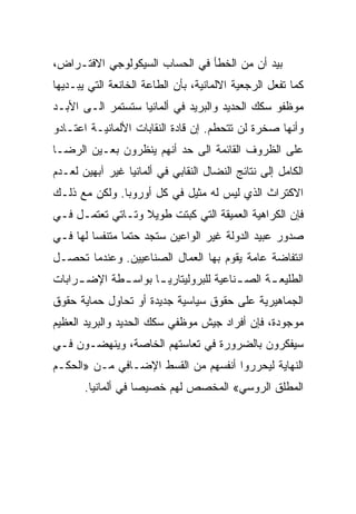 ‫ﺒﻴﺩ ﺃﻥ ﻤﻥ ﺍﻟﺨﻁﺄ ﻓﻲ ﺍﻟﺤﺴﺎﺏ ﺍﻟﺴﻴﻜﻭﻟﻭﺠﻲ ﺍﻻﻓﺘـﺭﺍﺽ،‬
‫ﻜﻤﺎ ﺘﻔﻌل ﺍﻟﺭﺠﻌﻴﺔ ﺍﻻﻟﻤﺎﻨﻴﺔ، ﺒﺄﻥ ﺍﻟﻁﺎﻋﺔ ﺍﻟﺨﺎﻨﻌﺔ ﺍﻟﺘﻲ ﻴﺒـﺩﻴﻬﺎ‬
‫ﻤﻭﻅﻔﻭ ﺴﻜﻙ ﺍﻟﺤﺩﻴﺩ ﻭﺍﻟﺒﺭﻴﺩ ﻓﻲ ﺃﻟﻤﺎﻨﻴﺎ ﺴﺘﺴﺘﻤﺭ ﺍﻟـﻰ ﺍﻷﺒـﺩ‬
‫ﻭﺃﻨﻬﺎ ﺼﺨﺭﺓ ﻟﻥ ﺘﺘﺤﻁﻡ. ﺇﻥ ﻗﺎﺩﺓ ﺍﻟﻨﻘﺎﺒﺎﺕ ﺍﻷﻟﻤﺎﻨﻴـﺔ ﺍﻋﺘـﺎﺩﻭ‬
‫ﻋﻠﻰ ﺍﻟﻅﺭﻭﻑ ﺍﻟﻘﺎﺌﻤﺔ ﺍﻟﻰ ﺤﺩ ﺃﻨﻬﻡ ﻴﻨﻅﺭﻭﻥ ﺒﻌـﻴﻥ ﺍﻟﺭﻀـﺎ‬
‫ﺍﻟﻜﺎﻤل ﺇﻟﻰ ﻨﺘﺎﺌﺞ ﺍﻟﻨﻀﺎل ﺍﻟﻨﻘﺎﺒﻲ ﻓﻲ ﺃﻟﻤﺎﻨﻴﺎ ﻏﻴﺭ ﺁﺒﻬﻴﻥ ﻟﻌـﺩﻡ‬
‫ﺍﻻﻜﺘﺭﺍﺙ ﺍﻟﺫﻱ ﻟﻴﺱ ﻟﻪ ﻤﺜﻴل ﻓﻲ ﻜل ﺃﻭﺭﻭﺒﺎ. ﻭﻟﻜﻥ ﻤﻊ ﺫﻟـﻙ‬
‫ﻓﺈﻥ ﺍﻟﻜﺭﺍﻫﻴﺔ ﺍﻟﻌﻤﻴﻘﺔ ﺍﻟﺘﻲ ﻜﺒﺘﺕ ﻁﻭﻴﻼ ﻭﺘـﺎﺘﻲ ﺘﻌﺘﻤـل ﻓـﻲ‬
‫ﺼﺩﻭﺭ ﻋﺒﻴﺩ ﺍﻟﺩﻭﻟﺔ ﻏﻴﺭ ﺍﻟﻭﺍﻋﻴﻥ ﺴﺘﺠﺩ ﺤﺘﻤﺎ ﻤﺘﻨﻔﺴﺎ ﻟﻬﺎ ﻓـﻲ‬
‫ﺍﻨﺘﻔﺎﻀﺔ ﻋﺎﻤﺔ ﻴﻘﻭﻡ ﺒﻬﺎ ﺍﻟﻌﻤﺎل ﺍﻟﺼﻨﺎﻋﻴﻴﻥ. ﻭﻋﻨﺩﻤﺎ ﺘﺤﺼـل‬
‫ﺍﻟﻁﻠﻴﻌ ـﺔ ﺍﻟﺼ ـﻨﺎﻋﻴﺔ ﻟﻠﺒﺭﻭﻟﻴﺘﺎﺭﻴ ـﺎ ﺒﻭﺍﺴ ـﻁﺔ ﺍﻹﻀ ـﺭﺍﺒﺎﺕ‬
     ‫ـ‬       ‫ـ‬       ‫ـ‬                  ‫ـ‬      ‫ـ‬
‫ﺍﻟﺠﻤﺎﻫﻴﺭﻴﺔ ﻋﻠﻰ ﺤﻘﻭﻕ ﺴﻴﺎﺴﻴﺔ ﺠﺩﻴﺩﺓ ﺃﻭ ﺘﺤﺎﻭل ﺤﻤﺎﻴﺔ ﺤﻘﻭﻕ‬
‫ﻤﻭﺠﻭﺩﺓ، ﻓﺈﻥ ﺃﻓﺭﺍﺩ ﺠﻴﺵ ﻤﻭﻅﻔﻲ ﺴﻜﻙ ﺍﻟﺤﺩﻴﺩ ﻭﺍﻟﺒﺭﻴﺩ ﺍﻟﻌﻅﻴﻡ‬
‫ﺴﻴﻔﻜﺭﻭﻥ ﺒﺎﻟﻀﺭﻭﺭﺓ ﻓﻲ ﺘﻌﺎﺴﺘﻬﻡ ﺍﻟﺨﺎﺼﺔ، ﻭﻴﻨﻬﻀـﻭﻥ ﻓـﻲ‬
‫ﺍﻟﻨﻬﺎﻴﺔ ﻟﻴﺤﺭﺭﻭﺍ ﺃﻨﻔﺴﻬﻡ ﻤﻥ ﺍﻟﻘﺴﻁ ﺍﻹﻀـﺎﻓﻲ ﻤـﻥ »ﺍﻟﺤﻜـﻡ‬
       ‫ﺍﻟﻤﻁﻠﻕ ﺍﻟﺭﻭﺴﻲ« ﺍﻟﻤﺨﺼﺹ ﻟﻬﻡ ﺨﺼﻴﺼﺎ ﻓﻲ ﺃﻟﻤﺎﻨﻴﺎ.‬
 