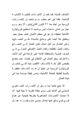 ‫ﺍﻷﻫﺩﺍﻑ ﺍﻟﺸﺎﺒﺔ، ﻜﻤﺎ ﺘﻔﻌـل ﺍﻻﺘﺤـﺎﺩﺍﺕ ﺍﻟﻨﻘﺎﺒﻴـﺔ ﺍﻷﻟﻤﺎﻨﻴـﺔ‬
‫ﺍﻟﺸﺎﺌﺨﺔ. ﻫﻜﺫﺍ ﻓﺈﻥ ﺃﻫﻡ ﻤﻁﻠﺏ ﻋـﺎﻡ ﺘﻨﺎﻀـل ﺍﻹﻀـﺭﺍﺒﺎﺕ‬
‫ﺍﻟﺭﻭﺴﻴﺔ ﻤﻥ ﺃﺠﻠﻪ ﻤﻨﺫ ٢٢ ﻜﺎﻨﻭﻥ ﺍﻟﺜﺎﻨﻲ/ﻴﻨﺎﻴﺭ، ﺃﻻ ﻭﻫﻭ ﻴـﻭﻡ‬
‫ﻋﻤل ﻤﻥ ﺜﻤﺎﻨﻲ ﺴﺎﻋﺎﺕ، ﻟﻴﺱ ﺒﺭﻨﺎﻤﺠﺎ ﻻ ﺘﺴﺘﻁﻴﻊ ﺍﻟﺒﺭﻭﻟﻴﺘﺎﺭﻴﺎ‬
‫ﺍﻷﻟﻤﺎﻨﻴﺔ ﺘﺤﻘﻴﻘﻪ، ﺒل ﻫﻭ ﻓﻲ ﻤﻌﻅﻡ ﺍﻷﺤﻴﺎﻥ ﻫﺩﻑ ﺠﻤﻴل ﺒﻌﻴﺩ.‬
‫ﻭﻴﻨﻁﺒﻕ ﻫﺫﺍ ﺃﻴﻀﺎ ﻋﻠﻰ ﺒﺭﻨﺎﻤﺞ »ﺍﻟﺴﻴﺎﺩﺓ ﻋﻠـﻰ ﺍﻟﻤﺼـﺎﻨﻊ«‬
‫ﻭﻋﻠﻰ ﺍﻟﻨﻀﺎل ﻤﻥ ﺃﺠل ﺇﺩﺨﺎل ﻟﺠﺎﻥ ﺍﻟﻌﻤﺎل ﺇﻟـﻰ ﺍﻟﻤﺼـﺎﻨﻊ‬
‫ﻭﺇﻟﻐﺎﺀ ﺍﻟﻌﻤل ﺒﺎﻟﻘﻁﻌﺔ ﻭﺇﻟﻐﺎﺀ ﺍﻟﻌﻤل ﺍﻹﻀﺎﻓﻲ ﺍﻟﻤﻨﺯﻟـﻲ ﻓـﻲ‬
‫ﺍﻟﺤﺭﻑ ﺍﻟﻴﺩﻭﻴﺔ ﻭﺍﻟﻤﺤﺎﻓﻅﺔ ﺍﻟﺘﺎﻤﺔ ﻋﻠﻰ ﺍﻟﺭﺍﺤﺔ ﻓﻲ ﺃﻴﺎﻡ ﺍﻵﺤﺎﺩ‬
‫ﻭﺍﻻﻋﺘﺭﺍﻑ ﺒﺤﻕ ﺍﻟﻌﻤﺎل ﻓﻲ ﺍﻻﻨﺘﻅﺎﻡ ﻓﻲ ﻨﻘﺎﺒﺎﺕ. ﻨﻌﻡ، ﻴﺘﻀﺢ‬
‫ﺒﺘﻔﺤﺹ ﺃﻜﺜﺭ ﺩﻗـﺔ ﻟﻸﻫـﺩﺍﻑ ﺍﻻﻗﺘﺼـﺎﺩﻴﺔ ﺍﻟﺘـﻲ ﺘﻨﺎﻀـل‬
‫ﺍﻟﺒﺭﻭﻟﻴﺘﺎﺭﻴﺎ ﺍﻟﺭﻭﺴﻴﺔ ﻤﻥ ﺍﺠﻠﻬﺎ ﺃﻥ ﻫـﺫﻩ ﺍﻻﻫـﺩﺍﻑ ﺤﻘﻴﻘﻴـﺔ‬
‫ﺒﺎﻟﻨﺴﺒﺔ ﻟﻠﻁﺒﻘﺔ ﺍﻟﻌﺎﻤﻠﺔ ﺍﻷﻟﻤﺎﻨﻴﺔ، ﻭﺘﻤﺱ ﻨﻘﻁﺔ ﺤﺴﺎﺴﺔ ﺠﺩﺍ ﻓﻲ‬
                                            ‫ﺤﻴﺎﺓ ﺍﻟﻌﻤﺎل.‬

‫ﻟﺫﺍ ﻴﺘﺒﻊ ﺤﺘﻤﻴﺎ ﻤﻤﺎ ﺴـﺒﻕ ﺃﻥ ﺍﻹﻀـﺭﺍﺏ ﺍﻟﺠﻤـﺎﻫﻴﺭﻱ‬
‫ﺍﻟﺴﻴﺎﺴﻲ ﻓﻲ ﺃﻟﻤﺎﻨﻴﺎ ﻟﻴﺱ ﺴﻭﻯ ﺨﻁﺔ ﻨﻅﺭﻴﺔ ﻻ ﺤﻴﺎﺓ ﻓﻴﻬﺎ. ﺃﻤﺎ‬
‫ﺇﺫﺍ ﻨﺠﺤﺕ ﺍﻹﻀﺭﺍﺒﺎﺕ ﺍﻟﺠﻤﺎﻫﻴﺭﻴﺔ ﺒﻁﺭﻴﻘﺔ ﻁﺒﻴﻌﻴﺔ ﻋﻥ ﻫﻴﺎﺝ‬
‫ﺜﻭﺭﻱ ﻗﻭﻱ ﻭﻨﺘﺞ ﻋﻨﻬﺎ ﻨﻀﺎل ﺴﻴﺎﺴﻲ ﺤﺎﺯﻡ ﻴﻘﻭﻡ ﺒـﻪ ﻋﻤـﺎل‬
 